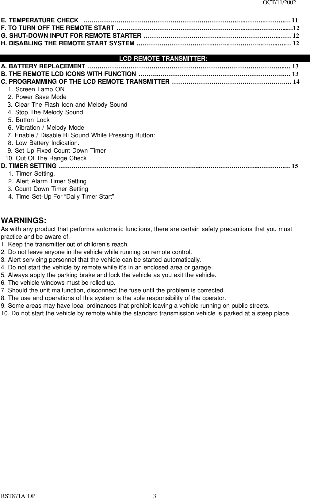                                                                                    OCT/11/2002  RST871A OP   3E. TEMPERATURE CHECK  …………….………………………………………………….….……….……….… 11 F. TO TURN OFF THE REMOTE START ………………………………………………….….…….…………...…12 G. SHUT-DOWN INPUT FOR REMOTE STARTER ……………………………….………………………..…… 12 H. DISABLING THE REMOTE START SYSTEM ……………………………….……..……………..……..….… 12      LCD REMOTE TRANSMITTER: A. BATTERY REPLACEMENT ……………………………….…………………………………………………..… 13 B. THE REMOTE LCD ICONS WITH FUNCTION ……….…………………………………………………….… 13 C. PROGRAMMING OF THE LCD REMOTE TRANSMITTER ……………………………………………….… 14    1. Screen Lamp ON    2. Power Save Mode    3. Clear The Flash Icon and Melody Sound    4. Stop The Melody Sound.    5. Button Lock     6. Vibration / Melody Mode    7. Enable / Disable Bi Sound While Pressing Button:    8. Low Battery Indication.    9. Set Up Fixed Count Down Timer   10. Out Of The Range Check D. TIMER SETTING ……………………………….…………………………..……………………….………….… 15    1. Timer Setting.    2. Alert Alarm Timer Setting    3. Count Down Timer Setting      4. Time Set-Up For “Daily Timer Start”     WARNINGS: As with any product that performs automatic functions, there are certain safety precautions that you must practice and be aware of. 1. Keep the transmitter out of children’s reach. 2. Do not leave anyone in the vehicle while running on remote control. 3. Alert servicing personnel that the vehicle can be started automatically. 4. Do not start the vehicle by remote while it’s in an enclosed area or garage. 5. Always apply the parking brake and lock the vehicle as you exit the vehicle. 6. The vehicle windows must be rolled up. 7. Should the unit malfunction, disconnect the fuse until the problem is corrected. 8. The use and operations of this system is the sole responsibility of the operator. 9. Some areas may have local ordinances that prohibit leaving a vehicle running on public streets. 10. Do not start the vehicle by remote while the standard transmission vehicle is parked at a steep place.                       