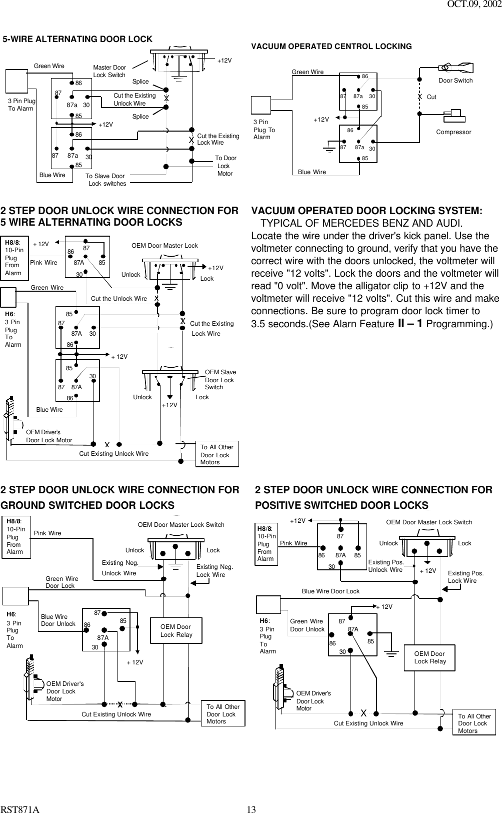 OCT.09, 2002 RST871A 13 +12VMaster Door   Lock Switch X X Splice Splice Cut the Existing Lock Wire To Door Lock  Motor To Slave Door Lock switches Cut the Existing Unlock Wire 3 Pin Plug To Alarm 5-WIRE ALTERNATING DOOR LOCK 30 86 87a 85 87 30 86 87a85 87 +12V Green Wire Blue Wire   VACUUM OPERATED CENTROL LOCKINGGreen WireBlue Wire+12VXCutCompressorDoor Switch308687a8587308687a85873 PinPlug ToAlarm  2 STEP DOOR UNLOCK WIRE CONNECTION FOR5 WIRE ALTERNATING DOOR LOCKS+12VCut the ExistingLock WireCut Existing Unlock WireXCut the Unlock WireLockUnlockOEM Door Master LockOEM SlaveDoor LockSwitch+12VLockUnlockTo All OtherDoor LockMotorsH8/8:10-PinPlugFromAlarmPink WirexXBlue WireOEM Driver’sDoor Lock Motor+ 12V+ 12V85868787A3030878587A8630878587A86Green WireH6:3 PinPlugToAlarm VACUUM OPERATED DOOR LOCKING SYSTEM: TYPICAL OF MERCEDES BENZ AND AUDI. Locate the wire under the driver&apos;s kick panel. Use the voltmeter connecting to ground, verify that you have the correct wire with the doors unlocked, the voltmeter will receive &quot;12 volts&quot;. Lock the doors and the voltmeter will read &quot;0 volt&quot;. Move the alligator clip to +12V and the   voltmeter will receive &quot;12 volts&quot;. Cut this wire and make connections. Be sure to program door lock timer to   3.5 seconds.(See Alarn Feature II – 1 Programming.)    2 STEP DOOR UNLOCK WIRE CONNECTION FORGROUND SWITCHED DOOR LOCKSCut Existing Unlock WireXLockUnlockOEM Door Master Lock SwitchTo All OtherDoor LockMotorsPink WireOEM Driver&apos;sDoor LockMotorExisting Neg.Lock WireExisting Neg.Unlock Wire8630858787A+ 12VGreen WireDoor LockBlue WireDoor Unlock OEM DoorLock RelayH8/8:10-PinPlugFromAlarmH6:3 PinPlugToAlarm  2 STEP DOOR UNLOCK WIRE CONNECTION FORPOSITIVE SWITCHED DOOR LOCKSCut Existing Unlock WireXLockUnlockOEM Door Master Lock SwitchTo All OtherDoor LockMotorsPink WireOEM Driver&apos;sDoor LockMotor+ 12VExisting Pos.Lock WireExisting Pos.Unlock Wire3087A878685+12V+ 12VOEM DoorLock Relay8630858787AGreen WireDoor UnlockBlue Wire Door LockH8/8:10-PinPlugFromAlarmH6:3 PinPlugToAlarm    