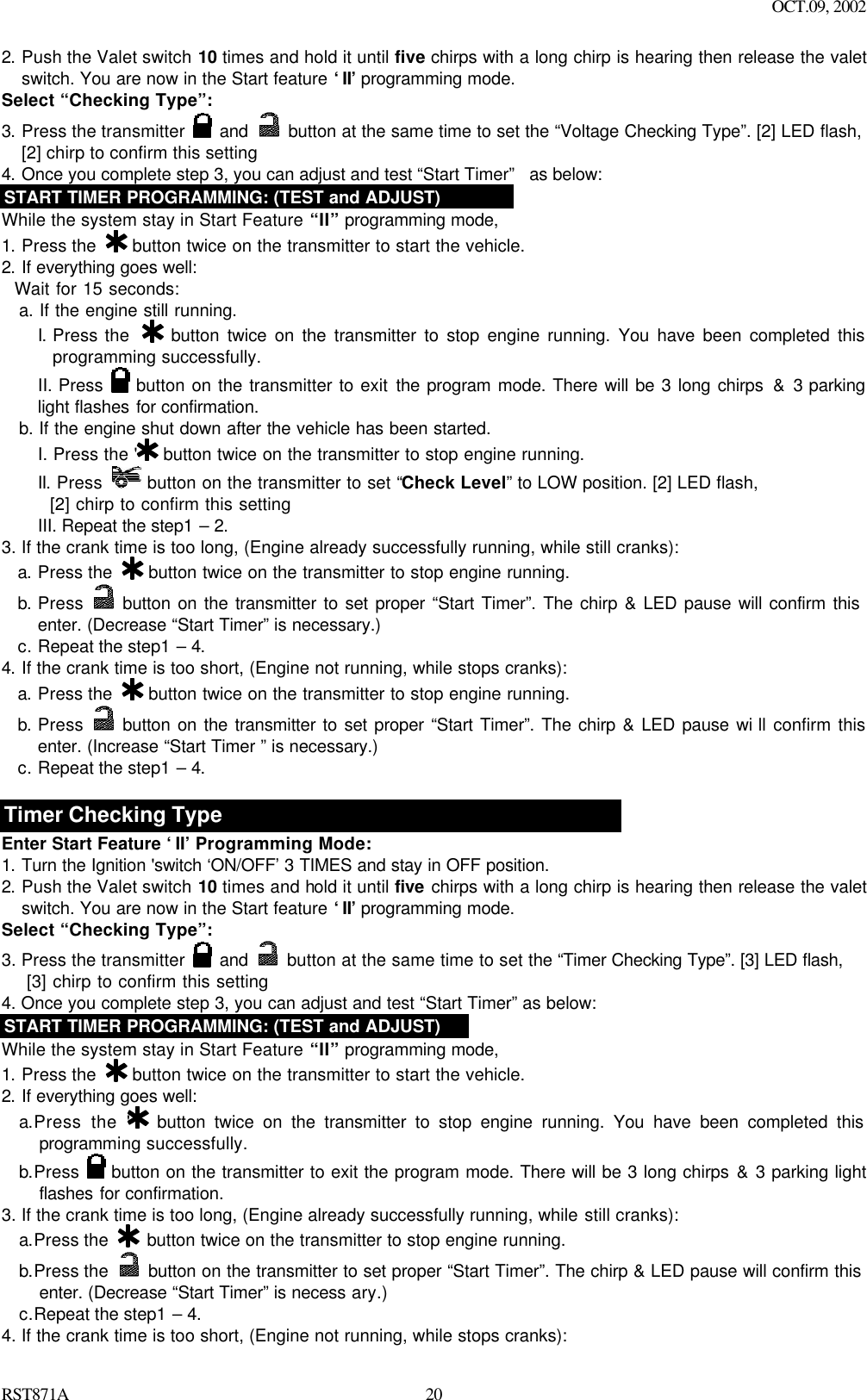 OCT.09, 2002 RST871A 202. Push the Valet switch 10 times and hold it until five chirps with a long chirp is hearing then release the valet switch. You are now in the Start feature ‘II’ programming mode. Select “Checking Type”: 3. Press the transmitter   and  button at the same time to set the “Voltage Checking Type”. [2] LED flash, [2] chirp to confirm this setting   4. Once you complete step 3, you can adjust and test “Start Timer”  as below: START TIMER PROGRAMMING: (TEST and ADJUST) While the system stay in Start Feature “II” programming mode, 1. Press the   button twice on the transmitter to start the vehicle.  2. If everything goes well:   Wait for 15 seconds: a. If the engine still running.   I. Press the   button twice on the transmitter to stop engine running. You have been completed this programming successfully. II. Press   button on the transmitter to exit the program mode. There will be 3 long chirps &amp; 3 parking light flashes for confirmation. b. If the engine shut down after the vehicle has been started.   I. Press the &apos;  button twice on the transmitter to stop engine running. II. Press   button on the transmitter to set “Check Level” to LOW position. [2] LED flash,     [2] chirp to confirm this setting III. Repeat the step1 – 2. 3. If the crank time is too long, (Engine already successfully running, while still cranks): a. Press the   button twice on the transmitter to stop engine running. b. Press   button on the transmitter to set proper “Start Timer”. The chirp &amp; LED pause will confirm this enter. (Decrease “Start Timer” is necessary.)  c. Repeat the step1 – 4. 4. If the crank time is too short, (Engine not running, while stops cranks): a. Press the   button twice on the transmitter to stop engine running. b. Press   button on the transmitter to set proper “Start Timer”. The chirp &amp; LED pause wi ll confirm this enter. (Increase “Start Timer ” is necessary.)  c. Repeat the step1 – 4.  Timer Checking Type Enter Start Feature ‘II’ Programming Mode: 1. Turn the Ignition &apos;switch ‘ON/OFF’ 3 TIMES and stay in OFF position.   2. Push the Valet switch 10 times and hold it until five chirps with a long chirp is hearing then release the valet switch. You are now in the Start feature ‘II’ programming mode. Select “Checking Type”: 3. Press the transmitter   and    button at the same time to set the “Timer Checking Type”. [3] LED flash,      [3] chirp to confirm this setting   4. Once you complete step 3, you can adjust and test “Start Timer” as below:  START TIMER PROGRAMMING: (TEST and ADJUST) While the system stay in Start Feature “II” programming mode, 1. Press the   button twice on the transmitter to start the vehicle.  2. If everything goes well: a.Press the &apos;  button twice on the transmitter to stop engine running. You have been completed this programming successfully. b.Press   button on the transmitter to exit the program mode. There will be 3 long chirps &amp; 3 parking light flashes for confirmation.  3. If the crank time is too long, (Engine already successfully running, while still cranks): a.Press the   button twice on the transmitter to stop engine running. b.Press the   button on the transmitter to set proper “Start Timer”. The chirp &amp; LED pause will confirm this enter. (Decrease “Start Timer” is necess ary.) c.Repeat the step1 – 4. 4. If the crank time is too short, (Engine not running, while stops cranks): 