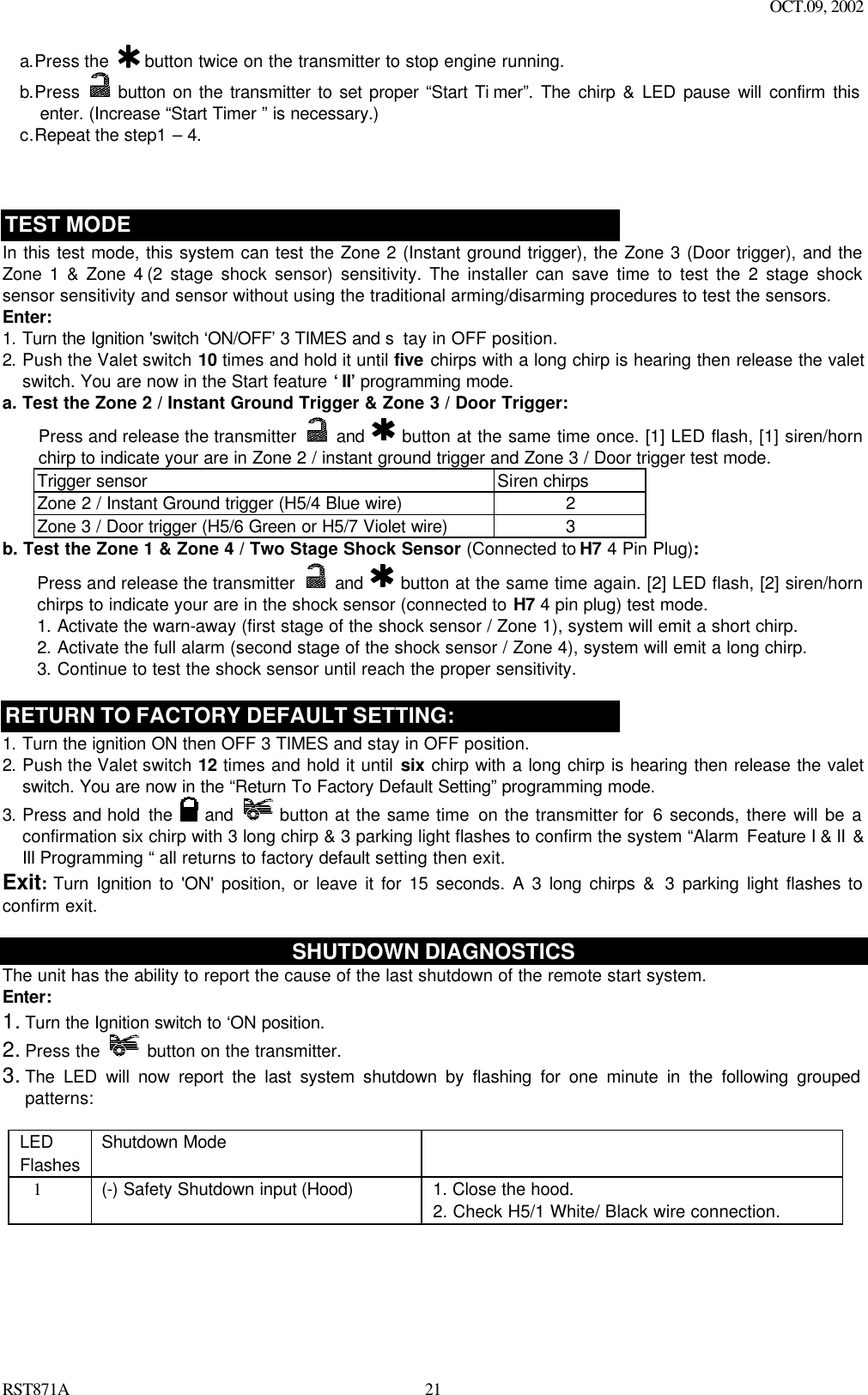 OCT.09, 2002 RST871A 21a.Press the   button twice on the transmitter to stop engine running. b.Press   button on the transmitter to set proper “Start Ti mer”. The chirp &amp; LED pause will confirm this enter. (Increase “Start Timer ” is necessary.)  c.Repeat the step1 – 4.    TEST MODE In this test mode, this system can test the Zone 2 (Instant ground trigger), the Zone 3 (Door trigger), and the Zone 1 &amp; Zone 4 (2 stage shock sensor) sensitivity. The installer can save time to test the 2 stage shock sensor sensitivity and sensor without using the traditional arming/disarming procedures to test the sensors.  Enter: 1. Turn the Ignition &apos;switch ‘ON/OFF’ 3 TIMES and s tay in OFF position.   2. Push the Valet switch 10 times and hold it until five chirps with a long chirp is hearing then release the valet switch. You are now in the Start feature ‘II’ programming mode. a. Test the Zone 2 / Instant Ground Trigger &amp; Zone 3 / Door Trigger: Press and release the transmitter   and    button at the same time once. [1] LED flash, [1] siren/horn chirp to indicate your are in Zone 2 / instant ground trigger and Zone 3 / Door trigger test mode. Trigger sensor Siren chirps Zone 2 / Instant Ground trigger (H5/4 Blue wire) 2 Zone 3 / Door trigger (H5/6 Green or H5/7 Violet wire) 3 b. Test the Zone 1 &amp; Zone 4 / Two Stage Shock Sensor (Connected to H7 4 Pin Plug): Press and release the transmitter   and    button at the same time again. [2] LED flash, [2] siren/horn chirps to indicate your are in the shock sensor (connected to H7 4 pin plug) test mode. 1. Activate the warn-away (first stage of the shock sensor / Zone 1), system will emit a short chirp. 2. Activate the full alarm (second stage of the shock sensor / Zone 4), system will emit a long chirp. 3. Continue to test the shock sensor until reach the proper sensitivity.  RETURN TO FACTORY DEFAULT SETTING: 1. Turn the ignition ON then OFF 3 TIMES and stay in OFF position. 2. Push the Valet switch 12 times and hold it until six chirp with a long chirp is hearing then release the valet switch. You are now in the “Return To Factory Default Setting” programming mode.  3. Press and hold the   and  button at the same time on the transmitter for  6 seconds, there will be a confirmation six chirp with 3 long chirp &amp; 3 parking light flashes to confirm the system “Alarm  Feature I &amp; II  &amp; III Programming “ all returns to factory default setting then exit. Exit: Turn Ignition to &apos;ON&apos; position, or leave it for 15 seconds. A 3 long chirps &amp; 3 parking light flashes to confirm exit.  SHUTDOWN DIAGNOSTICS The unit has the ability to report the cause of the last shutdown of the remote start system. Enter: 1. Turn the Ignition switch to ‘ON position.   2. Press the    button on the transmitter. 3. The LED will now report the last system shutdown by flashing for one minute in the following grouped patterns:  LED Flashes Shutdown Mode      1   (-) Safety Shutdown input (Hood)   1. Close the hood. 2. Check H5/1 White/ Black wire connection. 