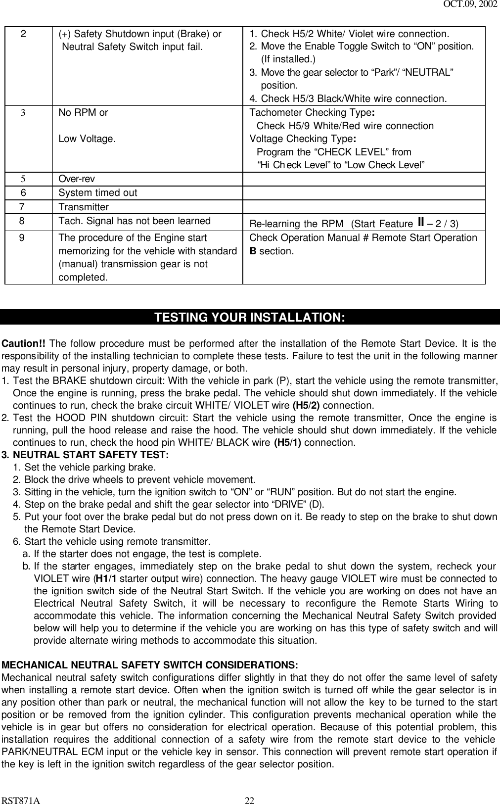 OCT.09, 2002 RST871A 22  2 (+) Safety Shutdown input (Brake) or  Neutral Safety Switch input fail. 1. Check H5/2 White/ Violet wire connection. 2. Move the Enable Toggle Switch to “ON” position. (If installed.) 3. Move the gear selector to “Park”/ “NEUTRAL” position. 4. Check H5/3 Black/White wire connection.    3 No RPM or  Low Voltage.   Tachometer Checking Type:   Check H5/9 White/Red wire connection Voltage Checking Type:   Program the “CHECK LEVEL” from    “Hi Ch eck Level” to “Low Check Level”    5 Over-rev     6 System timed out     7   Transmitter     8   Tach. Signal has not been learned Re-learning the RPM  (Start Feature II – 2 / 3)   9   The procedure of the Engine start memorizing for the vehicle with standard (manual) transmission gear is not completed.  Check Operation Manual # Remote Start Operation B section.    TESTING YOUR INSTALLATION:  Caution!! The follow procedure must be performed after the installation of the Remote Start Device. It is the responsibility of the installing technician to complete these tests. Failure to test the unit in the following manner may result in personal injury, property damage, or both. 1. Test the BRAKE shutdown circuit: With the vehicle in park (P), start the vehicle using the remote transmitter, Once the engine is running, press the brake pedal. The vehicle should shut down immediately. If the vehicle continues to run, check the brake circuit WHITE/ VIOLET wire (H5/2) connection.  2. Test the HOOD PIN shutdown circuit: Start the vehicle using the remote transmitter, Once the engine is running, pull the hood release and raise the hood. The vehicle should shut down immediately. If the vehicle continues to run, check the hood pin WHITE/ BLACK wire (H5/1) connection.  3. NEUTRAL START SAFETY TEST:   1. Set the vehicle parking brake. 2. Block the drive wheels to prevent vehicle movement. 3. Sitting in the vehicle, turn the ignition switch to “ON” or “RUN” position. But do not start the engine.  4. Step on the brake pedal and shift the gear selector into “DRIVE” (D).  5. Put your foot over the brake pedal but do not press down on it. Be ready to step on the brake to shut down the Remote Start Device. 6. Start the vehicle using remote transmitter. a. If the starter does not engage, the test is complete. b. If the starter engages, immediately step on the brake pedal to shut down the system, recheck your VIOLET wire (H1/1 starter output wire) connection. The heavy gauge VIOLET wire must be connected to the ignition switch side of the Neutral Start Switch. If the vehicle you are working on does not have an Electrical Neutral Safety Switch, it will be necessary to reconfigure the Remote Starts Wiring to accommodate this vehicle. The information concerning the Mechanical Neutral Safety Switch provided below will help you to determine if the vehicle you are working on has this type of safety switch and will provide alternate wiring methods to accommodate this situation.  MECHANICAL NEUTRAL SAFETY SWITCH CONSIDERATIONS: Mechanical neutral safety switch configurations differ slightly in that they do not offer the same level of safety when installing a remote start device. Often when the ignition switch is turned off while the gear selector is in any position other than park or neutral, the mechanical function will not allow the key to be turned to the start position or be removed from the ignition cylinder. This configuration prevents mechanical operation while the vehicle is in gear but offers no consideration for electrical operation. Because of this potential problem, this installation requires the additional connection of a safety wire from the remote start device to the vehicle PARK/NEUTRAL ECM input or the vehicle key in sensor. This connection will prevent remote start operation if the key is left in the ignition switch regardless of the gear selector position. 