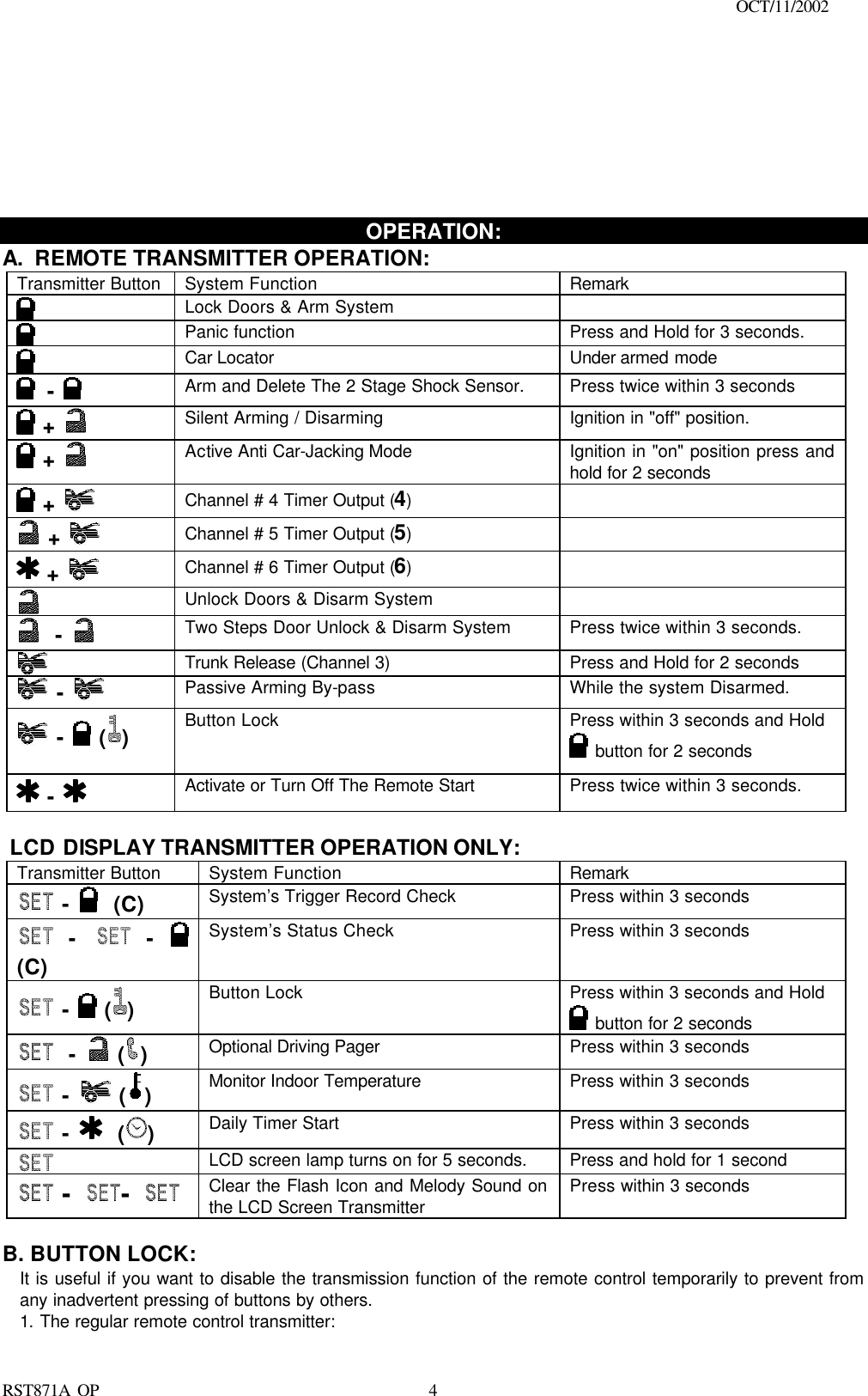                                                                                    OCT/11/2002  RST871A OP   4        OPERATION: A. REMOTE TRANSMITTER OPERATION:  Transmitter Button System Function Remark  Lock Doors &amp; Arm System      Panic function Press and Hold for 3 seconds.   Car Locator   Under armed mode  -  Arm and Delete The 2 Stage Shock Sensor. Press twice within 3 seconds  +   Silent Arming / Disarming Ignition in &quot;off&quot; position.  +   Active Anti Car-Jacking Mode   Ignition in &quot;on&quot; position press and hold for 2 seconds  +   Channel # 4 Timer Output (4)   +   Channel # 5 Timer Output (5)   +   Channel # 6 Timer Output (6)   Unlock Doors &amp; Disarm System    -  Two Steps Door Unlock &amp; Disarm System Press twice within 3 seconds.   Trunk Release (Channel 3) Press and Hold for 2 seconds   -     Passive Arming By-pass While the system Disarmed.  -  ( )   Button Lock  Press within 3 seconds and Hold  button for 2 seconds  -  Activate or Turn Off The Remote Start  Press twice within 3 seconds.   LCD DISPLAY TRANSMITTER OPERATION ONLY: Transmitter Button System Function Remark  -   (C) System’s Trigger Record Check  Press within 3 seconds  -  -  (C)  System’s Status Check  Press within 3 seconds  -  ( ) Button Lock  Press within 3 seconds and Hold  button for 2 seconds  -  ( ) Optional Driving Pager   Press within 3 seconds  -  ( ) Monitor Indoor Temperature Press within 3 seconds  -   ( ) Daily Timer Start  Press within 3 seconds     LCD screen lamp turns on for 5 seconds.  Press and hold for 1 second  - -  Clear the Flash Icon and Melody Sound on the LCD Screen Transmitter Press within 3 seconds  B. BUTTON LOCK:  It is useful if you want to disable the transmission function of the remote control temporarily to prevent from any inadvertent pressing of buttons by others. 1. The regular remote control transmitter: 