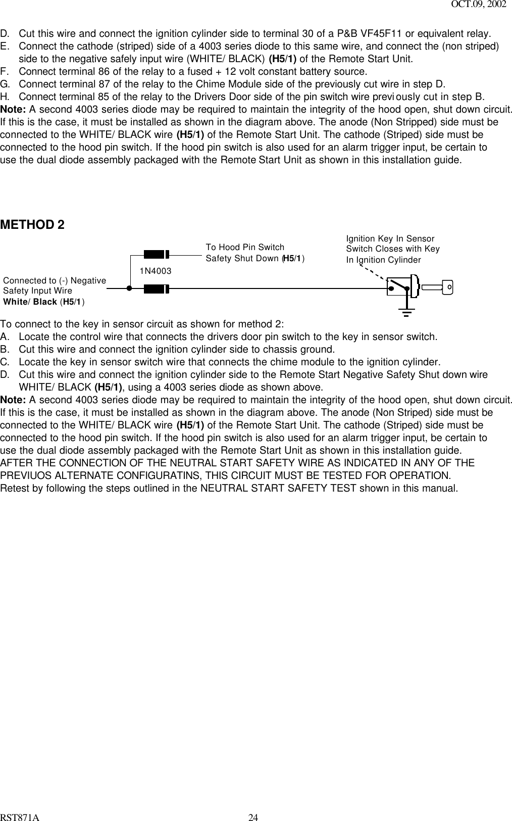 OCT.09, 2002 RST871A 24D. Cut this wire and connect the ignition cylinder side to terminal 30 of a P&amp;B VF45F11 or equivalent relay. E. Connect the cathode (striped) side of a 4003 series diode to this same wire, and connect the (non striped) side to the negative safely input wire (WHITE/ BLACK) (H5/1) of the Remote Start Unit. F. Connect terminal 86 of the relay to a fused + 12 volt constant battery source. G. Connect terminal 87 of the relay to the Chime Module side of the previously cut wire in step D. H. Connect terminal 85 of the relay to the Drivers Door side of the pin switch wire previously cut in step B. Note: A second 4003 series diode may be required to maintain the integrity of the hood open, shut down circuit.  If this is the case, it must be installed as shown in the diagram above. The anode (Non Stripped) side must be connected to the WHITE/ BLACK wire (H5/1) of the Remote Start Unit. The cathode (Striped) side must be connected to the hood pin switch. If the hood pin switch is also used for an alarm trigger input, be certain to use the dual diode assembly packaged with the Remote Start Unit as shown in this installation guide.      METHOD 2 Ignition Key In SensorSwitch Closes with KeyIn Ignition CylinderSwitchConnected to (-) NegativeSafety Input WireWhite/ Black (H5/1)To Hood Pin SwitchSafety Shut Down (H5/1)1N4003 To connect to the key in sensor circuit as shown for method 2: A. Locate the control wire that connects the drivers door pin switch to the key in sensor switch. B. Cut this wire and connect the ignition cylinder side to chassis ground. C. Locate the key in sensor switch wire that connects the chime module to the ignition cylinder. D. Cut this wire and connect the ignition cylinder side to the Remote Start Negative Safety Shut down wire WHITE/ BLACK (H5/1), using a 4003 series diode as shown above. Note: A second 4003 series diode may be required to maintain the integrity of the hood open, shut down circuit.  If this is the case, it must be installed as shown in the diagram above. The anode (Non Striped) side must be connected to the WHITE/ BLACK wire (H5/1) of the Remote Start Unit. The cathode (Striped) side must be connected to the hood pin switch. If the hood pin switch is also used for an alarm trigger input, be certain to use the dual diode assembly packaged with the Remote Start Unit as shown in this installation guide.  AFTER THE CONNECTION OF THE NEUTRAL START SAFETY WIRE AS INDICATED IN ANY OF THE PREVIUOS ALTERNATE CONFIGURATINS, THIS CIRCUIT MUST BE TESTED FOR OPERATION. Retest by following the steps outlined in the NEUTRAL START SAFETY TEST shown in this manual.     