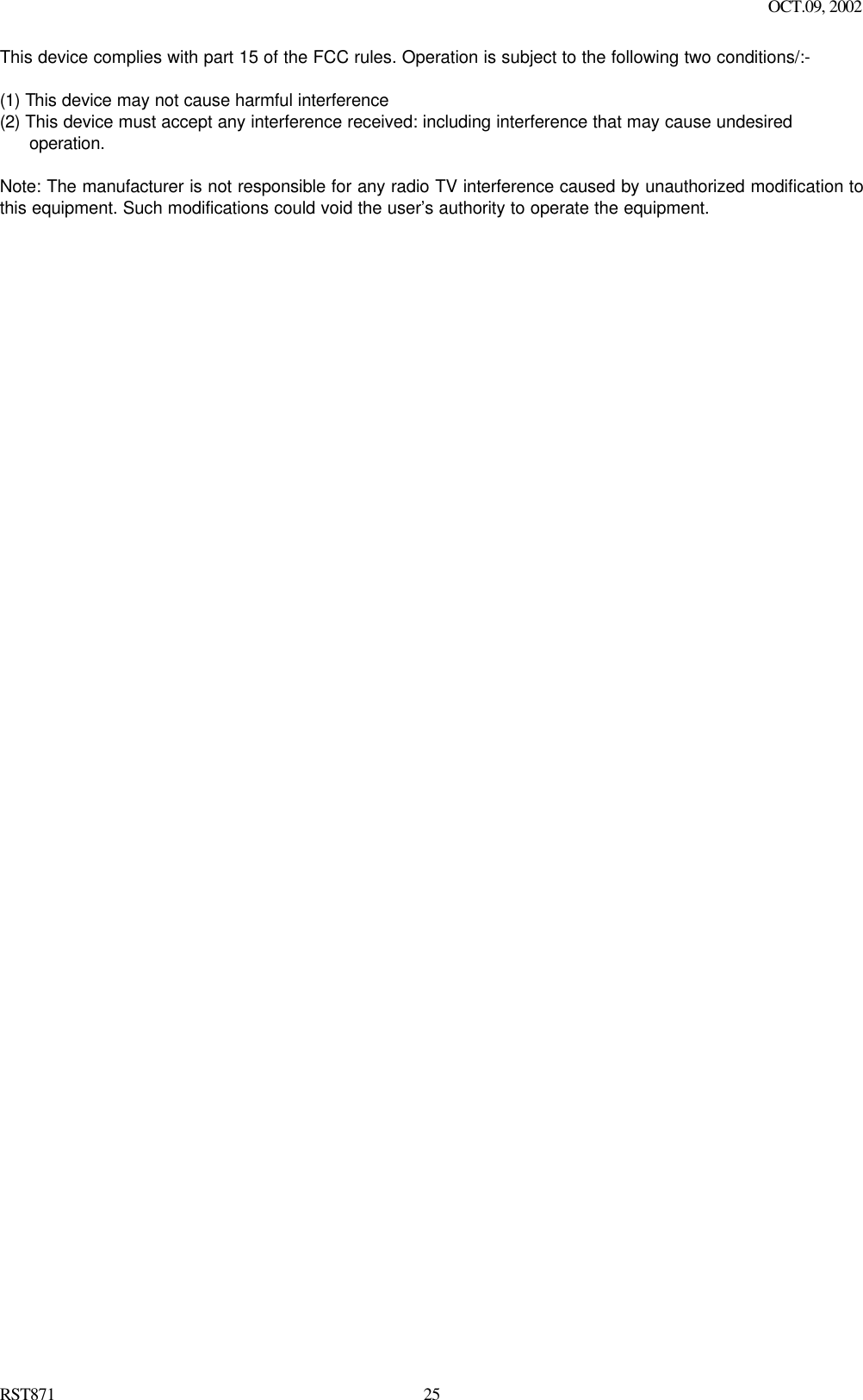                 OCT.09, 2002  RST871 25This device complies with part 15 of the FCC rules. Operation is subject to the following two conditions/:-  (1) This device may not cause harmful interference   (2) This device must accept any interference received: including interference that may cause undesired operation.  Note: The manufacturer is not responsible for any radio TV interference caused by unauthorized modification to this equipment. Such modifications could void the user’s authority to operate the equipment.   