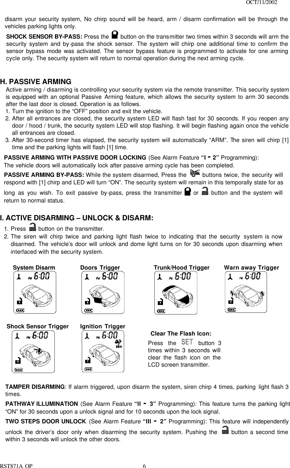                                                                                    OCT/11/2002  RST871A OP   6disarm your security system, No chirp sound will be heard, arm / disarm confirmation will be through the vehicles parking lights only. SHOCK SENSOR BY-PASS: Press the   button on the transmitter two times within 3 seconds will arm the security system and by-pass the shock sensor. The system will chirp one additional time to confirm the sensor bypass mode was activated. The sensor bypass feature is programmed to activate for one arming cycle only. The security system will return to normal operation during the next arming cycle.   H. PASSIVE ARMING Active arming / disarming is controlling your security system via the remote transmitter. This security system is equipped with an optional Passive Arming feature, which allows the security system to arm 30 seconds after the last door is closed. Operation is as follows.  1. Turn the ignition to the “OFF” position and exit the vehicle. 2. After all entrances are closed, the security system LED will flash fast for 30 seconds. If you reopen any door / hood / trunk, the security system LED will stop flashing. It will begin flashing again once the vehicle all entrances are closed. 3. After 30-second timer has elapsed, the security system will automatically “ARM”. The siren will chirp [1] time and the parking lights will flash [1] time. PASSIVE ARMING WITH PASSIVE DOOR LOCKING (See Alarm Feature “I - 2” Programming):   The vehicle doors will automatically lock after passive arming cycle has been completed. PASSIVE ARMING BY-PASS: While the system disarmed, Press the   buttons twice, the security will respond with [1] chirp and LED will turn “ON”. The security system will remain in this temporally state for as long as you wish. To exit passive by-pass, press the transmitter   or   button and the system will return to normal status.   I. ACTIVE DISARMING – UNLOCK &amp; DISARM: 1. Press   button on the transmitter. 2. The siren will chirp twice and parking light flash twice to indicating that the security system is now disarmed. The vehicle’s door will unlock and dome light turns on for 30 seconds upon disarming when interfaced with the security system.  System Disarm     Doors Trigger      Trunk/Hood Trigger  Warn away Trigger   Shock Sensor Trigger            Ignition Trigger          Clear The Flash Icon: Press the  button 3 times within 3 seconds will clear the flash icon on the  LCD screen transmitter.      TAMPER DISARMING: If alarm triggered, upon disarm the system, siren chirp 4 times, parking light flash 3 times. PATHWAY ILLUMINATION (See Alarm Feature “II - 3” Programming): This feature turns the parking light   “ON” for 30 seconds upon a unlock signal and for 10 seconds upon the lock signal. TWO STEPS DOOR UNLOCK (See Alarm Feature “III - 2” Programming): This feature will independently unlock the driver’s door only when disarming the security system. Pushing the   button a second time within 3 seconds will unlock the other doors.  