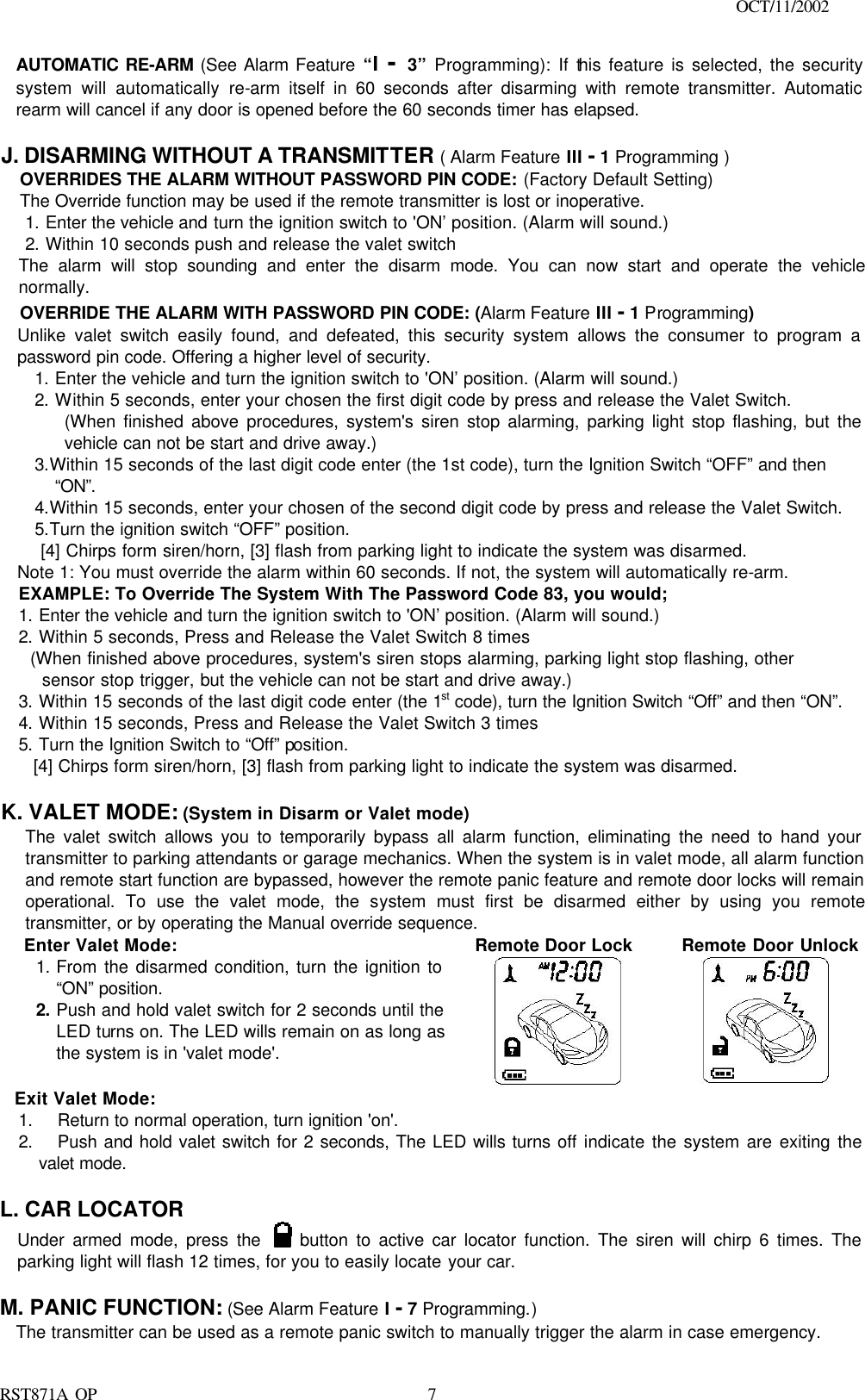                                                                                    OCT/11/2002  RST871A OP   7AUTOMATIC RE-ARM (See Alarm Feature “I  - 3” Programming): If this feature is selected, the security system will automatically re-arm itself in 60 seconds after disarming with remote transmitter. Automatic rearm will cancel if any door is opened before the 60 seconds timer has elapsed.  J. DISARMING WITHOUT A TRANSMITTER ( Alarm Feature III - 1 Programming ) OVERRIDES THE ALARM WITHOUT PASSWORD PIN CODE: (Factory Default Setting) The Override function may be used if the remote transmitter is lost or inoperative. 1. Enter the vehicle and turn the ignition switch to &apos;ON’ position. (Alarm will sound.) 2. Within 10 seconds push and release the valet switch The alarm will stop sounding and enter the disarm mode. You can now start and operate the vehicle normally. OVERRIDE THE ALARM WITH PASSWORD PIN CODE: (Alarm Feature III - 1 Programming) Unlike valet switch easily found, and defeated, this security system allows the consumer to program a password pin code. Offering a higher level of security. 1. Enter the vehicle and turn the ignition switch to &apos;ON’ position. (Alarm will sound.) 2. Within 5 seconds, enter your chosen the first digit code by press and release the Valet Switch. (When finished above procedures, system&apos;s siren stop alarming, parking light stop flashing, but the vehicle can not be start and drive away.) 3.Within 15 seconds of the last digit code enter (the 1st code), turn the Ignition Switch “OFF” and then “ON”. 4.Within 15 seconds, enter your chosen of the second digit code by press and release the Valet Switch. 5.Turn the ignition switch “OFF” position.  [4] Chirps form siren/horn, [3] flash from parking light to indicate the system was disarmed. Note 1: You must override the alarm within 60 seconds. If not, the system will automatically re-arm. EXAMPLE: To Override The System With The Password Code 83, you would; 1. Enter the vehicle and turn the ignition switch to &apos;ON’ position. (Alarm will sound.)   2. Within 5 seconds, Press and Release the Valet Switch 8 times    (When finished above procedures, system&apos;s siren stops alarming, parking light stop flashing, other  sensor stop trigger, but the vehicle can not be start and drive away.) 3. Within 15 seconds of the last digit code enter (the 1st code), turn the Ignition Switch “Off” and then “ON”. 4. Within 15 seconds, Press and Release the Valet Switch 3 times 5. Turn the Ignition Switch to “Off” position. [4] Chirps form siren/horn, [3] flash from parking light to indicate the system was disarmed.  K. VALET MODE: (System in Disarm or Valet mode) The valet switch allows you to temporarily bypass all alarm function, eliminating the need to hand your transmitter to parking attendants or garage mechanics. When the system is in valet mode, all alarm function and remote start function are bypassed, however the remote panic feature and remote door locks will remain operational. To use the valet mode, the system must first be disarmed either by using you remote transmitter, or by operating the Manual override sequence.  Enter Valet Mode: 1. From the disarmed condition, turn the ignition to “ON” position. 2. Push and hold valet switch for 2 seconds until the LED turns on. The LED wills remain on as long as the system is in &apos;valet mode&apos;.    Remote Door Lock         Remote Door Unlock      Exit Valet Mode: 1. Return to normal operation, turn ignition &apos;on&apos;. 2. Push and hold valet switch for 2 seconds, The LED wills turns off indicate the system are exiting the valet mode.  L. CAR LOCATOR  Under armed mode, press the   button to active car locator function. The siren will chirp 6 times. The parking light will flash 12 times, for you to easily locate your car.  M. PANIC FUNCTION: (See Alarm Feature I - 7 Programming.)   The transmitter can be used as a remote panic switch to manually trigger the alarm in case emergency.  