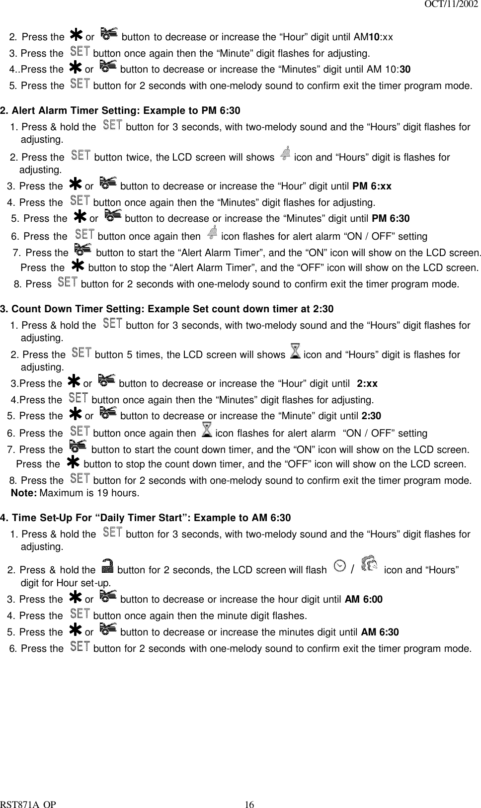                                                                                    OCT/11/2002  RST871A OP   162. Press the   or   button to decrease or increase the “Hour” digit until AM10:xx 3. Press the   button once again then the “Minute” digit flashes for adjusting. 4..Press the   or   button to decrease or increase the “Minutes” digit until AM 10:30 5. Press the   button for 2 seconds with one-melody sound to confirm exit the timer program mode.   2. Alert Alarm Timer Setting: Example to PM 6:30 1. Press &amp; hold the   button for 3 seconds, with two-melody sound and the “Hours” digit flashes for adjusting. 2. Press the   button twice, the LCD screen will shows   icon and “Hours” digit is flashes for     adjusting.   3. Press the   or   button to decrease or increase the “Hour” digit until PM 6:xx   4. Press the   button once again then the “Minutes” digit flashes for adjusting.    5. Press the   or   button to decrease or increase the “Minutes” digit until PM 6:30    6. Press the   button once again then   icon flashes for alert alarm “ON / OFF” setting    7. Press the   button to start the “Alert Alarm Timer”, and the “ON” icon will show on the LCD screen.      Press the   button to stop the “Alert Alarm Timer”, and the “OFF” icon will show on the LCD screen.  8. Press   button for 2 seconds with one-melody sound to confirm exit the timer program mode.  3. Count Down Timer Setting: Example Set count down timer at 2:30   1. Press &amp; hold the   button for 3 seconds, with two-melody sound and the “Hours” digit flashes for adjusting. 2. Press the  button 5 times, the LCD screen will shows   icon and “Hours” digit is flashes for adjusting.   3.Press the   or   button to decrease or increase the “Hour” digit until  2:xx 4.Press the   button once again then the “Minutes” digit flashes for adjusting.   5. Press the   or   button to decrease or increase the “Minute” digit until 2:30   6. Press the   button once again then   icon flashes for alert alarm  “ON / OFF” setting   7. Press the   button to start the count down timer, and the “ON” icon will show on the LCD screen.     Press the   button to stop the count down timer, and the “OFF” icon will show on the LCD screen. 8. Press the   button for 2 seconds with one-melody sound to confirm exit the timer program mode. Note: Maximum is 19 hours.  4. Time Set-Up For “Daily Timer Start”: Example to AM 6:30   1. Press &amp; hold the   button for 3 seconds, with two-melody sound and the “Hours” digit flashes for adjusting.   2. Press &amp; hold the   button for 2 seconds, the LCD screen will flash   /  icon and “Hours” digit for Hour set-up.   3. Press the   or   button to decrease or increase the hour digit until AM 6:00     4. Press the   button once again then the minute digit flashes.   5. Press the   or   button to decrease or increase the minutes digit until AM 6:30   6. Press the   button for 2 seconds with one-melody sound to confirm exit the timer program mode. 