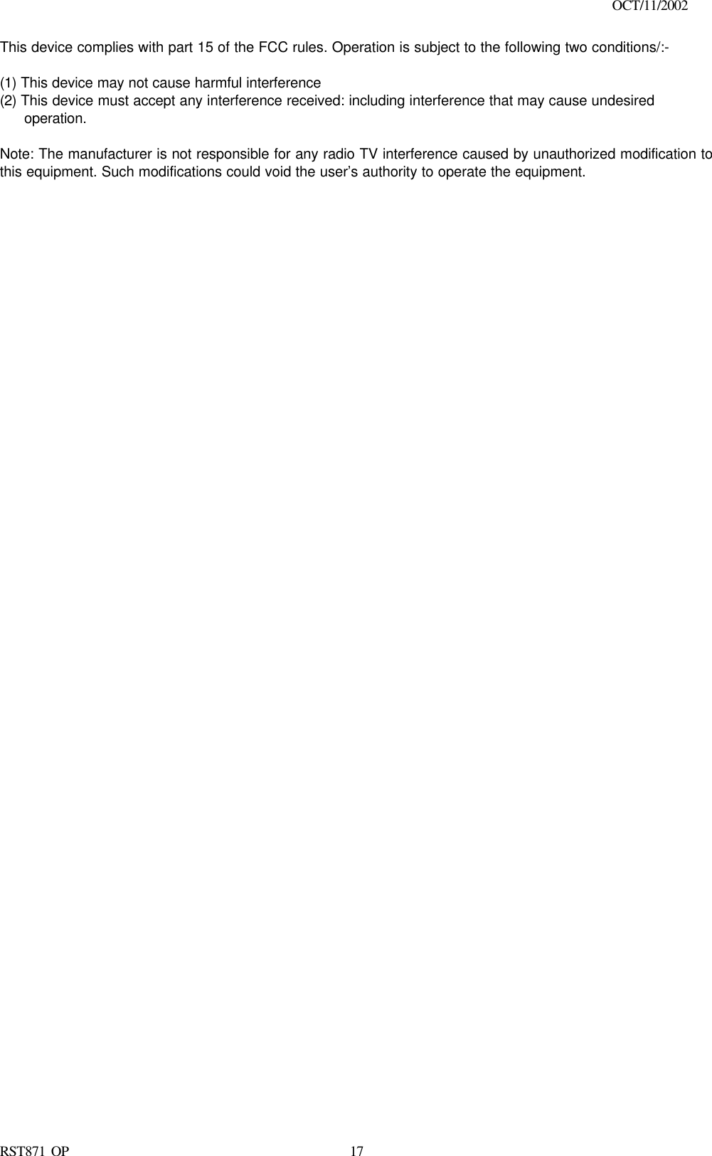                                                                                        OCT/11/2002  RST871 OP   17This device complies with part 15 of the FCC rules. Operation is subject to the following two conditions/:-  (1) This device may not cause harmful interference   (2) This device must accept any interference received: including interference that may cause undesired operation.  Note: The manufacturer is not responsible for any radio TV interference caused by unauthorized modification to this equipment. Such modifications could void the user’s authority to operate the equipment.  