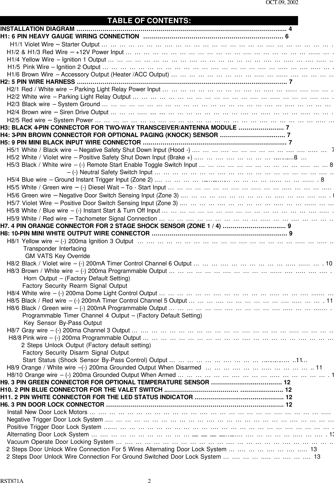 OCT.09, 2002 RST871A 2HJKL TABLE OF CONTENTS: INSTALLATION DIAGRAM …………….……………………………………………….………………………….... 4 H1: 6 PIN HEAVY GAUGE WIRING CONNECTION  …………………………….………………..…….……… 6    H1/1 Violet Wire – Starter Output ………………….…………………………….……………………….….….. 6    H1/2 &amp; H1/3 Red Wire – +12V Power Input ………………………………….…………………...……………. 6    H1/4 Yellow Wire – Ignition 1 Output ……………………….…………………….……..…….…..…….………. 6    H1/5 Pink Wire – Ignition 2 Output ……………………………….…………….……..…….…..…….…………. 6    H1/6 Brown Wire – Accessory Output (Heater /ACC Output) ………………….……..……...….……………. 6 H2: 5 PIN WIRE HARNESS …..………………………………………………………….………………..…………. 7    H2/1 Red / White wire – Parking Light Relay Power Input ……………………….……..……...….….………..7    H2/2 White wire – Parking Light Relay Output ………………………………….……..………….….………… 7    H2/3 Black wire – System Ground ……………………………………………….……..………………...……… 7    H2/4 Brown wire – Siren Drive Output ………..………………………………….……..…………..…………….7    H2/5 Red wire – System Power ………………….…………………………….………………..………………...7 H3: BLACK 4-PIN CONNECTOR FOR TWO-WAY TRANSCEIVER/ANTENNA MODULE ……….…….…... 7 H4: 3-PIN BROWN CONNECTOR FOR OPTIONAL PAGING (KNOCK) SENSOR ……………………....….. 7 H5: 9 PIN MINI BLACK INPUT WIRE CONNECTOR …..………………………………………………….……... 7    H5/1 White / Black wire – Negative Safety Shut Down Input (Hood -) .……….………………….….…..…… 7    H5/2 White / Violet wire – Positive Safety Shut Down Input (Brake +) ..…….….………………………..…... 8    H5/3 Black / White wire – (-) Remote Start Enable Toggle Switch Input …….………………………..……... 8                         – (-) Neutral Safety Switch Input ………………….…………………………….…..… 8    H5/4 Blue wire – Ground Instant Trigger Input (Zone 2) .……………………….………………...………...…. 8    H5/5 White / Green wire – (-) Diesel Wait – To - Start Input ………………….……..………..…………..….. 8    H5/6 Green wire – Negative Door Switch Sensing Input (Zone 3) .………….………………..…….….….…. 8    H5/7 Violet Wire – Positive Door Switch Sensing Input (Zone 3) .………….………………..………...……... 9    H5/8 White / Blue wire – (-) Instant Start &amp; Turn Off Input ………………….……………………….…..…..... 9    H5/9 White / Red wire – Tachometer Signal Connection ……….……………………..……….……………... 9 H7. 4 PIN ORANGE CONNECTOR FOR 2 STAGE SHOCK SENSOR (ZONE 1 / 4) ….…………….…..….... 9 H8: 10-PIN MINI WHITE OUTPUT WIRE CONNECTOR ……………………………………………….…..…..... 9    H8/1 Yellow wire – (-) 200ma Ignition 3 Output  ….………………………….………………..……..….…..... 9           Transponder Interfacing            GM VATS Key Override      H8/2 Black / Violet wire – (-) 200mA Timer Control Channel 6 Output ……….…………………..…...……. 10    H8/3 Brown / White wire – (-) 200ma Programmable Output ……………….……………...….…..….….…. 10          Horn Output – (Factory Default Setting)          Factory Security Rearm Signal Output     H8/4 White wire – (-) 200ma Dome Light Control Output ……………….………………..……….…....……. 10    H8/5 Black / Red wire – (-) 200mA Timer Control Channel 5 Output ……….………………….…..………. 11    H8/6 Black / Green wire – (-) 200mA Programmable Output …………….….…………….…..………....…. 11          Programmable Timer Channel 4 Output – (Factory Default Setting)          Key Sensor By-Pass Output     H8/7 Gray wire – (-) 200ma Channel 3 Output ….…………………………….……………..………………... 11    H8/8 Pink wire – (-) 200ma Programmable Output …………………………….……………….…………….. 11          2 Steps Unlock Output (Factory default setting)            Factory Security Disarm Signal Output          Start Status (Shock Sensor By-Pass Control) Output ……………….………………..………………. 11    H8/9 Orange / White wire –(-) 200ma Grounded Output When Disarmed  ……….………..…………….. 11    H8/10 Orange wire – (-) 200ma Grounded Output When Armed ……………….…………..………………. 11 H9. 3 PIN GREEN CONNECTOR FOR OPTIONAL TEMPERATURE SENSOR ……………..…....……..…. 12 H10. 2 PIN BLUE CONNECTOR FOR THE VALET SWITCH .……………………………… ….……...…..…. 12 H11. 2 PIN WHITE CONNECTOR FOR THE LED STATUS INDICATOR ………………….…..…..…..….…. 12 H6. 3 PIN DOOR LOCK CONNECTOR ………………………..…………………………………………...…..…. 12    Install New Door Lock Motors ….…………………………….…………………….……………..……...…..…. 12    Negative Trigger Door Lock System .…………………………….……………………….……………....……. 12    Positive Trigger Door Lock System ….…………………………….…………………….…………….…….…. 12    Alternating Door Lock System ….………………………………….…………………….……………..…….…. 13    Vacuum Operate Door Locking System ….…………………………….……………….……………..………. 13    2 Steps Door Unlock Wire Connection For 5 Wires Alternating Door Lock System ….……….…….…..…13    2 Steps Door Unlock Wire Connection For Ground Switched Door Lock System ….………..…….…….…13 