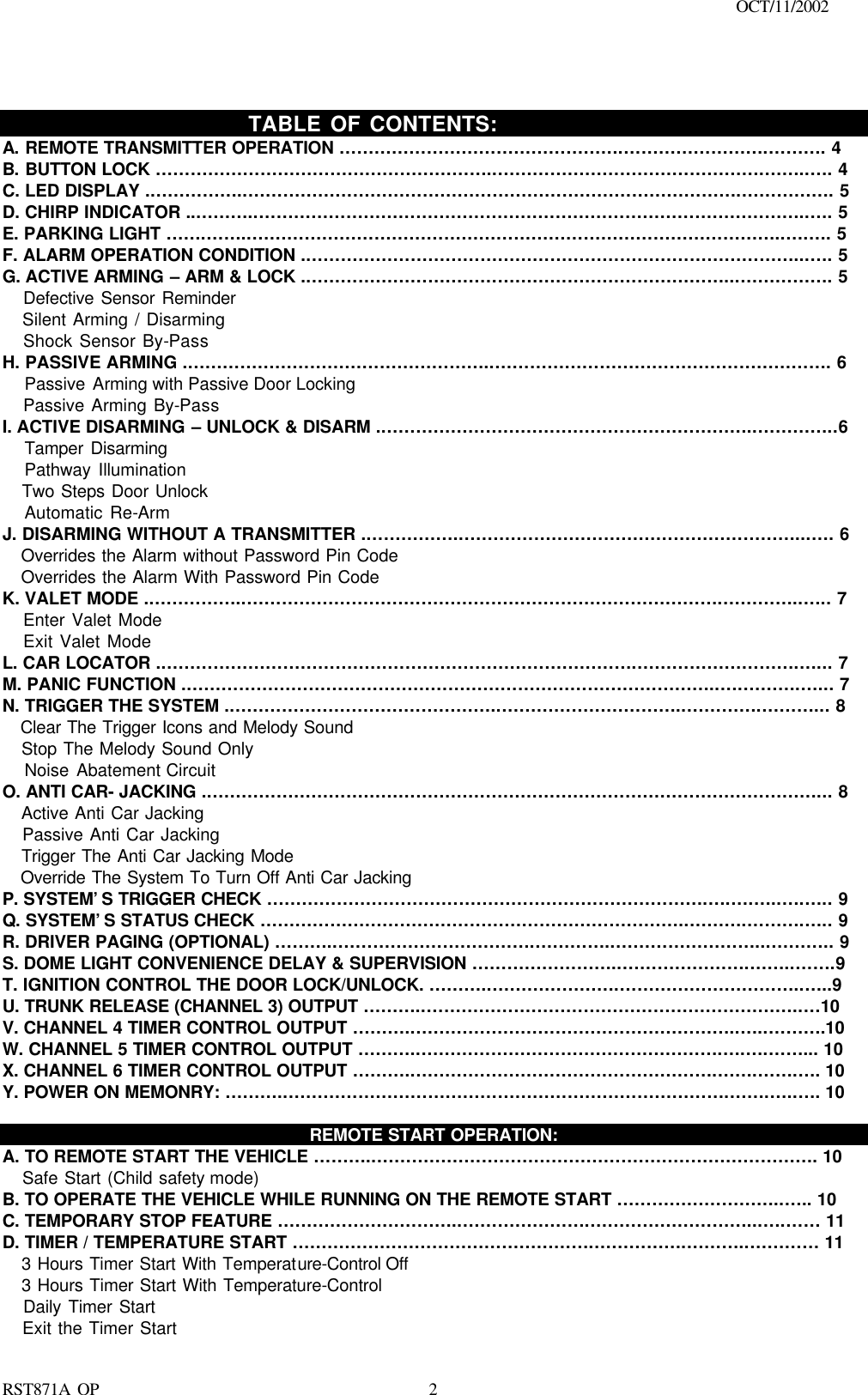                                                                                    OCT/11/2002  RST871A OP   2                              TABLE OF CONTENTS: A. REMOTE TRANSMITTER OPERATION ………………………………………….…………………….………. 4 B. BUTTON LOCK …………………………………………………..……………………………………….……..…. 4 C. LED DISPLAY .……………..………………………………………………………………………….……………. 5 D. CHIRP INDICATOR ..………..…………………………………………………………………………………..…. 5 E. PARKING LIGHT …….……..………………………………………………………………………………..….…. 5 F. ALARM OPERATION CONDITION .…………………………………………………………………………...…. 5 G. ACTIVE ARMING – ARM &amp; LOCK .………………………………………………………………...……………. 5    Defective Sensor Reminder    Silent Arming / Disarming    Shock Sensor By-Pass H. PASSIVE ARMING .……………………………………………..…………………………………………………. 6    Passive Arming with Passive Door Locking      Passive Arming By-Pass I. ACTIVE DISARMING – UNLOCK &amp; DISARM .………………………………………………………..…………..6    Tamper Disarming    Pathway Illumination    Two Steps Door Unlock     Automatic Re-Arm  J. DISARMING WITHOUT A TRANSMITTER .……………..…………………………………………………...…. 6    Overrides the Alarm without Password Pin Code    Overrides the Alarm With Password Pin Code K. VALET MODE .……………..……………………………………………………………………….…………..….. 7    Enter Valet Mode    Exit Valet Mode L. CAR LOCATOR .……………………………………………………………………….……………………….…... 7 M. PANIC FUNCTION .………………………………………………………………………………..….……….…... 7 N. TRIGGER THE SYSTEM .………………………………………..…………………………..………….………... 8    Clear The Trigger Icons and Melody Sound      Stop The Melody Sound Only     Noise Abatement Circuit O. ANTI CAR- JACKING .……………………………………………………………………………………………... 8    Active Anti Car Jacking      Passive Anti Car Jacking    Trigger The Anti Car Jacking Mode    Override The System To Turn Off Anti Car Jacking P. SYSTEM’S TRIGGER CHECK ………………………………………………………………….….….…..….….. 9 Q. SYSTEM’S STATUS CHECK ………………………………………………………………..……….……….….. 9 R. DRIVER PAGING (OPTIONAL) ………..…………………………….…………..……………………...……….. 9 S. DOME LIGHT CONVENIENCE DELAY &amp; SUPERVISION ……………………..………………….……..…….9 T. IGNITION CONTROL THE DOOR LOCK/UNLOCK. ………..………………….…………………………..…..9   U. TRUNK RELEASE (CHANNEL 3) OUTPUT ………..………………………………………………………..…10 V. CHANNEL 4 TIMER CONTROL OUTPUT ………..………………………………………………..…..……….10 W. CHANNEL 5 TIMER CONTROL OUTPUT ………..…………………………………………….….….……... 10 X. CHANNEL 6 TIMER CONTROL OUTPUT ………..…………………………………………….…….…….…. 10 Y. POWER ON MEMONRY: ………..………………………………………………………………….…….…..…. 10  REMOTE START OPERATION: A. TO REMOTE START THE VEHICLE ………..…………………………………………………………………. 10    Safe Start (Child safety mode)   B. TO OPERATE THE VEHICLE WHILE RUNNING ON THE REMOTE START ………………………..….. 10 C. TEMPORARY STOP FEATURE …………………………..………………….………………………...….…… 11 D. TIMER / TEMPERATURE START …………………………………………….…………….………..………… 11    3 Hours Timer Start With Temperature-Control Off      3 Hours Timer Start With Temperature-Control    Daily Timer Start    Exit the Timer Start 