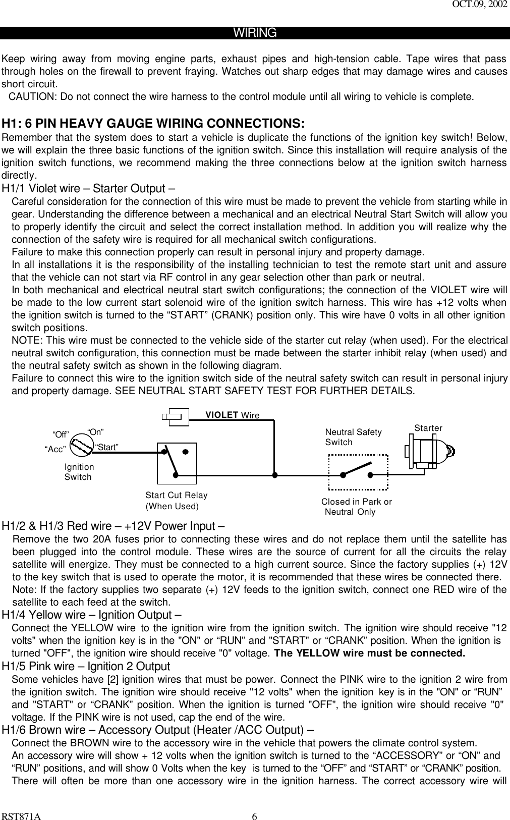 OCT.09, 2002 RST871A 6WIRING  Keep wiring away from moving engine parts, exhaust pipes and high-tension cable. Tape wires that pass through holes on the firewall to prevent fraying. Watches out sharp edges that may damage wires and causes short circuit. CAUTION: Do not connect the wire harness to the control module until all wiring to vehicle is complete.  H1: 6 PIN HEAVY GAUGE WIRING CONNECTIONS: Remember that the system does to start a vehicle is duplicate the functions of the ignition key switch! Below, we will explain the three basic functions of the ignition switch. Since this installation will require analysis of the ignition switch functions, we recommend making the three connections below at the ignition switch harness directly.  H1/1 Violet wire – Starter Output – Careful consideration for the connection of this wire must be made to prevent the vehicle from starting while in gear. Understanding the difference between a mechanical and an electrical Neutral Start Switch will allow you to properly identify the circuit and select the correct installation method. In addition you will realize why the connection of the safety wire is required for all mechanical switch configurations. Failure to make this connection properly can result in personal injury and property damage. In all installations it is the responsibility of the installing technician to test the remote start unit and assure that the vehicle can not start via RF control in any gear selection other than park or neutral. In both mechanical and electrical neutral start switch configurations; the connection of the VIOLET wire will be made to the low current start solenoid wire of the ignition switch harness. This wire has +12 volts when the ignition switch is turned to the “START” (CRANK) position only. This wire have 0 volts in all other ignition switch positions. NOTE: This wire must be connected to the vehicle side of the starter cut relay (when used). For the electrical neutral switch configuration, this connection must be made between the starter inhibit relay (when used) and the neutral safety switch as shown in the following diagram. Failure to connect this wire to the ignition switch side of the neutral safety switch can result in personal injury and property damage. SEE NEUTRAL START SAFETY TEST FOR FURTHER DETAILS.             Start Cut Relay(When Used)VIOLET WireClosed in Park or Neutral OnlyIgnitionSwitch“Start”“On” Neutral SafetySwitch“Acc”“Off” Starter H1/2 &amp; H1/3 Red wire – +12V Power Input – Remove the two 20A fuses prior to connecting these wires and do not replace them until the satellite has been plugged into the control module. These wires are the source of current for all the circuits the relay satellite will energize. They must be connected to a high current source. Since the factory supplies (+) 12V to the key switch that is used to operate the motor, it is recommended that these wires be connected there. Note: If the factory supplies two separate (+) 12V feeds to the ignition switch, connect one RED wire of the satellite to each feed at the switch. H1/4 Yellow wire – Ignition Output – Connect the YELLOW wire to the ignition wire from the ignition switch. The ignition wire should receive &quot;12 volts&quot; when the ignition key is in the &quot;ON&quot; or “RUN” and &quot;START&quot; or “CRANK” position. When the ignition is turned &quot;OFF&quot;, the ignition wire should receive &quot;0&quot; voltage. The YELLOW wire must be connected. H1/5 Pink wire – Ignition 2 Output Some vehicles have [2] ignition wires that must be power. Connect the PINK wire to the ignition 2 wire from the ignition switch. The ignition wire should receive &quot;12 volts&quot; when the ignition key is in the &quot;ON&quot; or “RUN” and &quot;START&quot; or “CRANK” position. When the ignition is turned &quot;OFF&quot;, the ignition wire should receive &quot;0&quot; voltage. If the PINK wire is not used, cap the end of the wire. H1/6 Brown wire – Accessory Output (Heater /ACC Output) – Connect the BROWN wire to the accessory wire in the vehicle that powers the climate control system. An accessory wire will show + 12 volts when the ignition switch is turned to the “ACCESSORY” or “ON” and “RUN” positions, and will show 0 Volts when the key  is turned to the “OFF” and “START” or “CRANK” position. There will often be more than one accessory wire in the ignition harness. The correct accessory wire will 