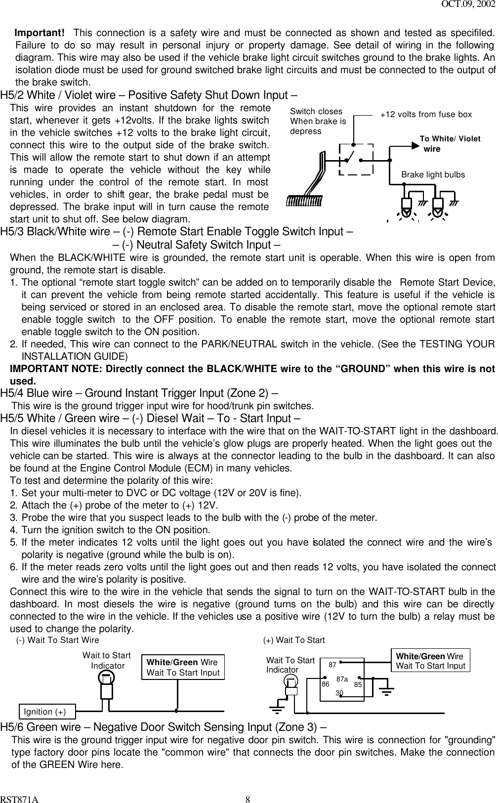 OCT.09, 2002 RST871A 8Important!   This connection is a safety wire and must be connected as shown and tested as specifiled. Failure to do so may result in personal injury or property damage. See detail of wiring in the following diagram. This wire may also be used if the vehicle brake light circuit switches ground to the brake lights. An isolation diode must be used for ground switched brake light circuits and must be connected to the output of the brake switch. H5/2 White / Violet wire – Positive Safety Shut Down Input – This wire provides an instant shutdown for the remote start, whenever it gets +12volts. If the brake lights switch in the vehicle switches +12 volts to the brake light circuit, connect this wire to the output side of the brake switch. This will allow the remote start to shut down if an attempt is made to operate the vehicle without the key while running under the control of the remote start. In most vehicles, in order to shift gear, the brake pedal must be depressed. The brake input will in turn cause the remote start unit to shut off. See below diagram.  +12 volts from fuse boxTo White/ Violet wireBrake light bulbsSwitch closesWhen brake isdepress H5/3 Black/White wire – (-) Remote Start Enable Toggle Switch Input –                    – (-) Neutral Safety Switch Input – When the BLACK/WHITE wire is grounded, the remote start unit is operable. When this wire is open from ground, the remote start is disable.  1. The optional “remote start toggle switch” can be added on to temporarily disable the  Remote Start Device, it can prevent the vehicle from being remote started accidentally. This feature is useful if the vehicle is being serviced or stored in an enclosed area. To disable the remote start, move the optional remote start enable toggle switch  to the OFF position. To enable the remote start, move the optional remote start enable toggle switch to the ON position.  2. If needed, This wire can connect to the PARK/NEUTRAL switch in the vehicle. (See the TESTING YOUR INSTALLATION GUIDE) IMPORTANT NOTE: Directly connect the BLACK/WHITE wire to the “GROUND” when this wire is not used. H5/4 Blue wire – Ground Instant Trigger Input (Zone 2) – This wire is the ground trigger input wire for hood/trunk pin switches. H5/5 White / Green wire – (-) Diesel Wait – To - Start Input – In diesel vehicles it is necessary to interface with the wire that on the WAIT-TO-START light in the dashboard. This wire illuminates the bulb until the vehicle’s glow plugs are properly heated. When the light goes out the vehicle can be started. This wire is always at the connector leading to the bulb in the dashboard. It can also be found at the Engine Control Module (ECM) in many vehicles. To test and determine the polarity of this wire: 1. Set your multi-meter to DVC or DC voltage (12V or 20V is fine). 2. Attach the (+) probe of the meter to (+) 12V. 3. Probe the wire that you suspect leads to the bulb with the (-) probe of the meter. 4. Turn the ignition switch to the ON position. 5. If the meter indicates 12 volts until the light goes out you have isolated the connect wire and the wire’s polarity is negative (ground while the bulb is on). 6. If the meter reads zero volts until the light goes out and then reads 12 volts, you have isolated the connect wire and the wire’s polarity is positive.  Connect this wire to the wire in the vehicle that sends the signal to turn on the WAIT-TO-START bulb in the dashboard. In most diesels the wire is negative (ground turns on the bulb) and this wire can be directly connected to the wire in the vehicle. If the vehicles use a positive wire (12V to turn the bulb) a relay must be used to change the polarity. (-) Wait To Start WireWait to Start  IndicatorIgnition (+)White/Green WireWait To Start Input      87a 86 87 30 85 (+) Wait To Start Wait To Start Indicator White/Green Wire Wait To Start Input H5/6 Green wire – Negative Door Switch Sensing Input (Zone 3) – This wire is the ground trigger input wire for negative door pin switch. This wire is connection for &quot;grounding&quot; type factory door pins locate the &quot;common wire&quot; that connects the door pin switches. Make the connection of the GREEN Wire here. 