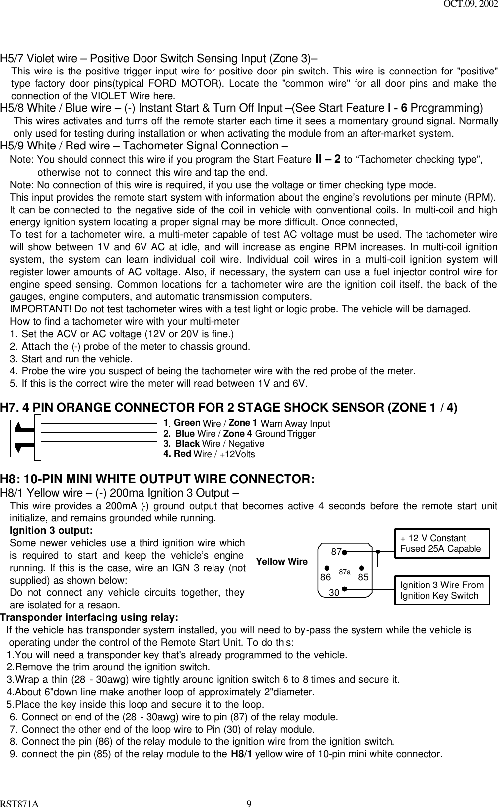 OCT.09, 2002 RST871A 9  H5/7 Violet wire – Positive Door Switch Sensing Input (Zone 3)– This wire is the positive trigger input wire for positive door pin switch. This wire is connection for &quot;positive&quot; type factory door pins(typical FORD MOTOR). Locate the &quot;common wire&quot; for all door pins and make the connection of the VIOLET Wire here. H5/8 White / Blue wire – (-) Instant Start &amp; Turn Off Input –(See Start Feature I - 6 Programming) This wires activates and turns off the remote starter each time it sees a momentary ground signal. Normally only used for testing during installation or when activating the module from an after-market system. H5/9 White / Red wire – Tachometer Signal Connection – Note: You should connect this wire if you program the Start Feature II – 2 to “Tachometer checking type”,              otherwise not to connect this wire and tap the end. Note: No connection of this wire is required, if you use the voltage or timer checking type mode. This input provides the remote start system with information about the engine’s revolutions per minute (RPM). It can be connected to the negative side of the coil in vehicle with conventional coils. In multi-coil and high energy ignition system locating a proper signal may be more difficult. Once connected,  To test for a tachometer wire, a multi-meter capable of test AC voltage must be used. The tachometer wire will show between 1V and 6V AC at idle, and will increase as engine RPM increases. In multi-coil ignition system, the system can learn individual coil wire. Individual coil wires in a multi-coil ignition system will register lower amounts of AC voltage. Also, if necessary, the system can use a fuel injector control wire for engine speed sensing. Common locations for a tachometer wire are the ignition coil itself, the back of the gauges, engine computers, and automatic transmission computers. IMPORTANT! Do not test tachometer wires with a test light or logic probe. The vehicle will be damaged. How to find a tachometer wire with your multi-meter   1. Set the ACV or AC voltage (12V or 20V is fine.) 2. Attach the (-) probe of the meter to chassis ground. 3. Start and run the vehicle. 4. Probe the wire you suspect of being the tachometer wire with the red probe of the meter. 5. If this is the correct wire the meter will read between 1V and 6V.  H7. 4 PIN ORANGE CONNECTOR FOR 2 STAGE SHOCK SENSOR (ZONE 1 / 4)                      1. Green Wire / Zone 1 Warn Away Input 2. Blue Wire / Zone 4 Ground Trigger 3. Black Wire / Negative 4. Red Wire / +12Volts   H8: 10-PIN MINI WHITE OUTPUT WIRE CONNECTOR: H8/1 Yellow wire – (-) 200ma Ignition 3 Output – This wire provides a 200mA (-) ground output that becomes active 4 seconds before the remote start unit initialize, and remains grounded while running.  Ignition 3 output: Some newer vehicles use a third ignition wire which is required to start and keep the vehicle’s engine running. If this is the case, wire an IGN 3 relay (not supplied) as shown below: Do not connect any vehicle circuits together, they are isolated for a resaon.   Yellow Wire87aIgnition 3 Wire FromIgnition Key Switch+ 12 V ConstantFused 25A Capable30858687 Transponder interfacing using relay:   If the vehicle has transponder system installed, you will need to by-pass the system while the vehicle is   operating under the control of the Remote Start Unit. To do this:   1.You will need a transponder key that&apos;s already programmed to the vehicle.   2.Remove the trim around the ignition switch.   3.Wrap a thin (28 - 30awg) wire tightly around ignition switch 6 to 8 times and secure it.   4.About 6&quot;down line make another loop of approximately 2&quot;diameter.   5.Place the key inside this loop and secure it to the loop. 6. Connect on end of the (28 - 30awg) wire to pin (87) of the relay module. 7. Connect the other end of the loop wire to Pin (30) of relay module. 8. Connect the pin (86) of the relay module to the ignition wire from the ignition switch.  9. connect the pin (85) of the relay module to the H8/1 yellow wire of 10-pin mini white connector. 