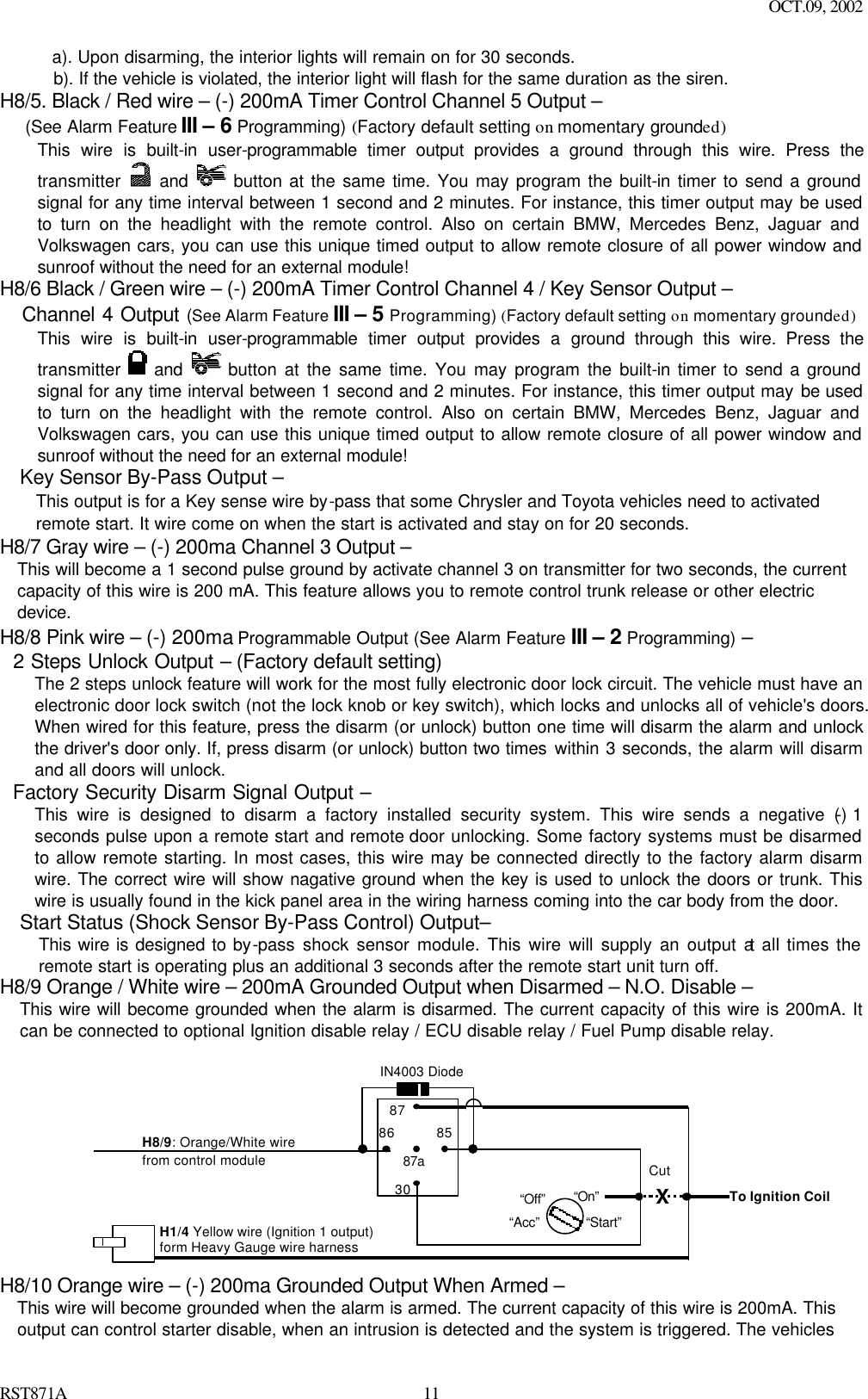 OCT.09, 2002 RST871A 11a). Upon disarming, the interior lights will remain on for 30 seconds. b). If the vehicle is violated, the interior light will flash for the same duration as the siren. H8/5. Black / Red wire – (-) 200mA Timer Control Channel 5 Output – (See Alarm Feature III – 6 Programming) (Factory default setting on momentary grounded) This wire is built-in user-programmable timer output provides a ground through this wire. Press the transmitter   and  button at the same time. You may program the built-in timer to send a ground signal for any time interval between 1 second and 2 minutes. For instance, this timer output may be used to turn on the headlight with the remote control. Also on certain BMW, Mercedes Benz, Jaguar and Volkswagen cars, you can use this unique timed output to allow remote closure of all power window and sunroof without the need for an external module!  H8/6 Black / Green wire – (-) 200mA Timer Control Channel 4 / Key Sensor Output –    Channel 4 Output (See Alarm Feature III – 5 Programming) (Factory default setting on momentary grounded) This wire is built-in user-programmable timer output provides a ground through this wire. Press the transmitter   and  button at the same time. You may program the built-in timer to send a ground signal for any time interval between 1 second and 2 minutes. For instance, this timer output may be used to turn on the headlight with the remote control. Also on certain BMW, Mercedes Benz, Jaguar and Volkswagen cars, you can use this unique timed output to allow remote closure of all power window and sunroof without the need for an external module!   Key Sensor By-Pass Output – This output is for a Key sense wire by-pass that some Chrysler and Toyota vehicles need to activated remote start. It wire come on when the start is activated and stay on for 20 seconds. H8/7 Gray wire – (-) 200ma Channel 3 Output – This will become a 1 second pulse ground by activate channel 3 on transmitter for two seconds, the current capacity of this wire is 200 mA. This feature allows you to remote control trunk release or other electric device.  H8/8 Pink wire – (-) 200ma Programmable Output (See Alarm Feature III – 2 Programming) –   2 Steps Unlock Output – (Factory default setting) The 2 steps unlock feature will work for the most fully electronic door lock circuit. The vehicle must have an electronic door lock switch (not the lock knob or key switch), which locks and unlocks all of vehicle&apos;s doors. When wired for this feature, press the disarm (or unlock) button one time will disarm the alarm and unlock the driver&apos;s door only. If, press disarm (or unlock) button two times within 3 seconds, the alarm will disarm and all doors will unlock.   Factory Security Disarm Signal Output – This wire is designed to disarm a factory installed security system. This wire sends a negative (-) 1 seconds pulse upon a remote start and remote door unlocking. Some factory systems must be disarmed to allow remote starting. In most cases, this wire may be connected directly to the factory alarm disarm wire. The correct wire will show nagative ground when the key is used to unlock the doors or trunk. This wire is usually found in the kick panel area in the wiring harness coming into the car body from the door. Start Status (Shock Sensor By-Pass Control) Output–   This wire is designed to by-pass shock sensor module. This wire will supply an output at all times the remote start is operating plus an additional 3 seconds after the remote start unit turn off. H8/9 Orange / White wire – 200mA Grounded Output when Disarmed – N.O. Disable – This wire will become grounded when the alarm is disarmed. The current capacity of this wire is 200mA. It can be connected to optional Ignition disable relay / ECU disable relay / Fuel Pump disable relay.   87 87a  85 30 86 IN4003 Diode H8/9: Orange/White wire  from control module “Start”  “On”  X Cut “Acc” “Off”  H1/4 Yellow wire (Ignition 1 output)   form Heavy Gauge wire harness To Ignition Coil  H8/10 Orange wire – (-) 200ma Grounded Output When Armed – This wire will become grounded when the alarm is armed. The current capacity of this wire is 200mA. This output can control starter disable, when an intrusion is detected and the system is triggered. The vehicles 