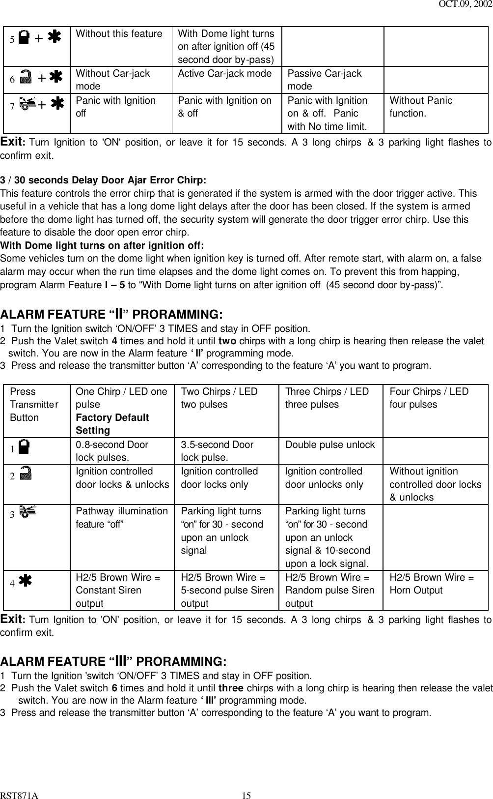 OCT.09, 2002 RST871A 155   +   Without this feature With Dome light turns on after ignition off (45 second door by-pass)    6   +    Without Car-jack mode Active Car-jack mode   Passive Car-jack mode  7  +   Panic with Ignition off Panic with Ignition on &amp; off Panic with Ignition on &amp; off.  Panic with No time limit. Without Panic function. Exit: Turn Ignition to &apos;ON&apos; position, or leave it for 15 seconds. A 3 long chirps &amp; 3 parking light flashes to confirm exit.  3 / 30 seconds Delay Door Ajar Error Chirp: This feature controls the error chirp that is generated if the system is armed with the door trigger active. This useful in a vehicle that has a long dome light delays after the door has been closed. If the system is armed before the dome light has turned off, the security system will generate the door trigger error chirp. Use this feature to disable the door open error chirp. With Dome light turns on after ignition off: Some vehicles turn on the dome light when ignition key is turned off. After remote start, with alarm on, a false alarm may occur when the run time elapses and the dome light comes on. To prevent this from happing, program Alarm Feature I – 5 to “With Dome light turns on after ignition off  (45 second door by-pass)”.    ALARM FEATURE “II” PRORAMMING:  1 Turn the Ignition switch ‘ON/OFF’ 3 TIMES and stay in OFF position.   2 Push the Valet switch 4 times and hold it until two chirps with a long chirp is hearing then release the valet switch. You are now in the Alarm feature ‘II’ programming mode. 3 Press and release the transmitter button ‘A’ corresponding to the feature ‘A’ you want to program.    Press Transmitter Button One Chirp / LED one pulse Factory Default Setting Two Chirps / LED two pulses  Three Chirps / LED three pulses  Four Chirps / LED four pulses  1   0.8-second Door lock pulses. 3.5-second Door lock pulse. Double pulse unlock   2   Ignition controlled door locks &amp; unlocks Ignition controlled door locks only Ignition controlled door unlocks only  Without ignition controlled door locks &amp; unlocks  3    Pathway illumination  feature “off”  Parking light turns “on” for 30 - second upon an unlock signal  Parking light turns “on” for 30 - second upon an unlock signal &amp; 10-second upon a lock signal.  4   H2/5 Brown Wire = Constant Siren output  H2/5 Brown Wire =  5-second pulse Siren output  H2/5 Brown Wire = Random pulse Siren output  H2/5 Brown Wire = Horn Output Exit: Turn Ignition to &apos;ON&apos; position, or leave it for 15 seconds. A 3 long chirps &amp; 3 parking light flashes to confirm exit.  ALARM FEATURE “III” PRORAMMING:  1 Turn the Ignition &apos;switch ‘ON/OFF’ 3 TIMES and stay in OFF position.   2 Push the Valet switch 6 times and hold it until three chirps with a long chirp is hearing then release the valet switch. You are now in the Alarm feature ‘III’ programming mode. 3 Press and release the transmitter button ‘A’ corresponding to the feature ‘A’ you want to program.    