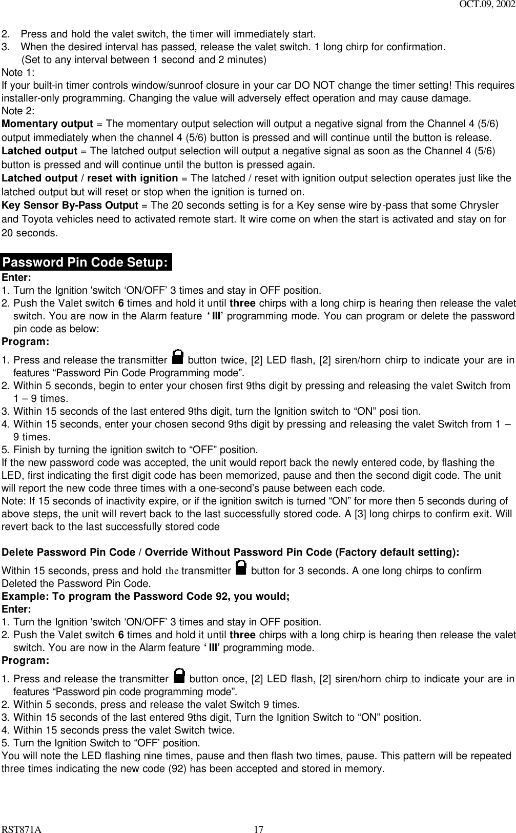 OCT.09, 2002 RST871A 172. Press and hold the valet switch, the timer will immediately start. 3. When the desired interval has passed, release the valet switch. 1 long chirp for confirmation.  (Set to any interval between 1 second and 2 minutes)   Note 1: If your built-in timer controls window/sunroof closure in your car DO NOT change the timer setting! This requires installer-only programming. Changing the value will adversely effect operation and may cause damage. Note 2: Momentary output = The momentary output selection will output a negative signal from the Channel 4 (5/6) output immediately when the channel 4 (5/6) button is pressed and will continue until the button is release. Latched output = The latched output selection will output a negative signal as soon as the Channel 4 (5/6) button is pressed and will continue until the button is pressed again. Latched output / reset with ignition = The latched / reset with ignition output selection operates just like the latched output but will reset or stop when the ignition is turned on. Key Sensor By-Pass Output = The 20 seconds setting is for a Key sense wire by-pass that some Chrysler and Toyota vehicles need to activated remote start. It wire come on when the start is activated and stay on for 20 seconds.  Password Pin Code Setup: Enter: 1. Turn the Ignition &apos;switch ‘ON/OFF’ 3 times and stay in OFF position.   2. Push the Valet switch 6 times and hold it until three chirps with a long chirp is hearing then release the valet switch. You are now in the Alarm feature ‘III’ programming mode. You can program or delete the password pin code as below: Program: 1. Press and release the transmitter   button twice, [2] LED flash, [2] siren/horn chirp to indicate your are in features “Password Pin Code Programming mode”.   2. Within 5 seconds, begin to enter your chosen first 9ths digit by pressing and releasing the valet Switch from 1 – 9 times. 3. Within 15 seconds of the last entered 9ths digit, turn the Ignition switch to “ON” posi tion. 4. Within 15 seconds, enter your chosen second 9ths digit by pressing and releasing the valet Switch from 1 – 9 times. 5. Finish by turning the ignition switch to “OFF” position.   If the new password code was accepted, the unit would report back the newly entered code, by flashing the LED, first indicating the first digit code has been memorized, pause and then the second digit code. The unit will report the new code three times with a one-second’s pause between each code.   Note: If 15 seconds of inactivity expire, or if the ignition switch is turned “ON” for more then 5 seconds during of above steps, the unit will revert back to the last successfully stored code. A [3] long chirps to confirm exit. Will revert back to the last successfully stored code  Delete Password Pin Code / Override Without Password Pin Code (Factory default setting):   Within 15 seconds, press and hold the transmitter   button for 3 seconds. A one long chirps to confirm Deleted the Password Pin Code. Example: To program the Password Code 92, you would; Enter: 1. Turn the Ignition &apos;switch ‘ON/OFF’ 3 times and stay in OFF position.   2. Push the Valet switch 6 times and hold it until three chirps with a long chirp is hearing then release the valet switch. You are now in the Alarm feature ‘III’ programming mode. Program: 1. Press and release the transmitter   button once, [2] LED flash, [2] siren/horn chirp to indicate your are in features “Password pin code programming mode”.  2. Within 5 seconds, press and release the valet Switch 9 times. 3. Within 15 seconds of the last entered 9ths digit, Turn the Ignition Switch to “ON” position.  4. Within 15 seconds press the valet Switch twice.  5. Turn the Ignition Switch to “OFF’ position.  You will note the LED flashing nine times, pause and then flash two times, pause. This pattern will be repeated three times indicating the new code (92) has been accepted and stored in memory. 