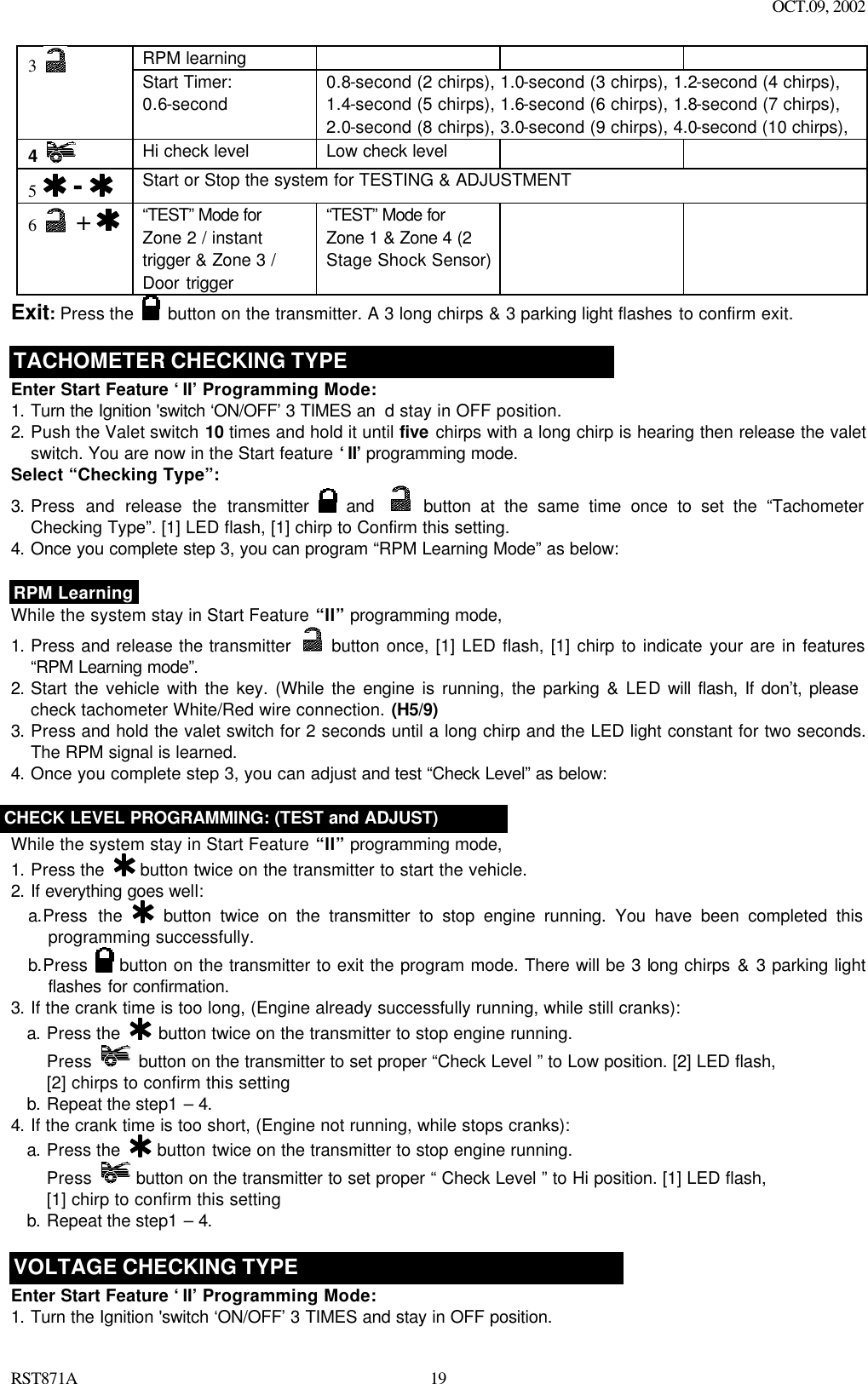 OCT.09, 2002 RST871A 19RPM learning       3   Start Timer: 0.6-second  0.8-second (2 chirps), 1.0-second (3 chirps), 1.2-second (4 chirps), 1.4-second (5 chirps), 1.6-second (6 chirps), 1.8-second (7 chirps), 2.0-second (8 chirps), 3.0-second (9 chirps), 4.0-second (10 chirps), 4   Hi check level Low check level      5   -  Start or Stop the system for TESTING &amp; ADJUSTMENT 6   +    “TEST” Mode for Zone 2 / instant trigger &amp; Zone 3 / Door trigger   “TEST” Mode for Zone 1 &amp; Zone 4 (2 Stage Shock Sensor)    Exit: Press the   button on the transmitter. A 3 long chirps &amp; 3 parking light flashes to confirm exit.  TACHOMETER CHECKING TYPE Enter Start Feature ‘II’ Programming Mode: 1. Turn the Ignition &apos;switch ‘ON/OFF’ 3 TIMES an d stay in OFF position.   2. Push the Valet switch 10 times and hold it until five chirps with a long chirp is hearing then release the valet switch. You are now in the Start feature ‘II’ programming mode. Select “Checking Type”: 3. Press and release the transmitter   and  button at the same time once to set the “Tachometer Checking Type”. [1] LED flash, [1] chirp to Confirm this setting.  4. Once you complete step 3, you can program “RPM Learning Mode” as below:   RPM Learning While the system stay in Start Feature “II” programming mode, 1. Press and release the transmitter   button once, [1] LED flash, [1] chirp to indicate your are in features “RPM Learning mode”.   2. Start the vehicle with the key. (While the engine is running, the parking &amp; LED will flash, If don’t, please check tachometer White/Red wire connection. (H5/9) 3. Press and hold the valet switch for 2 seconds until a long chirp and the LED light constant for two seconds. The RPM signal is learned. 4. Once you complete step 3, you can adjust and test “Check Level” as below:   CHECK LEVEL PROGRAMMING: (TEST and ADJUST) While the system stay in Start Feature “II” programming mode, 1. Press the   button twice on the transmitter to start the vehicle. 2. If everything goes well: a.Press the  button twice on the transmitter to stop engine running. You have been completed this programming successfully. b.Press   button on the transmitter to exit the program mode. There will be 3 long chirps &amp; 3 parking light flashes for confirmation. 3. If the crank time is too long, (Engine already successfully running, while still cranks): a. Press the   button twice on the transmitter to stop engine running. Press   button on the transmitter to set proper “Check Level ” to Low position. [2] LED flash,   [2] chirps to confirm this setting b. Repeat the step1 – 4. 4. If the crank time is too short, (Engine not running, while stops cranks): a. Press the   button twice on the transmitter to stop engine running. Press  button on the transmitter to set proper “ Check Level ” to Hi position. [1] LED flash,   [1] chirp to confirm this setting b. Repeat the step1 – 4.  VOLTAGE CHECKING TYPE Enter Start Feature ‘II’ Programming Mode: 1. Turn the Ignition &apos;switch ‘ON/OFF’ 3 TIMES and stay in OFF position.   