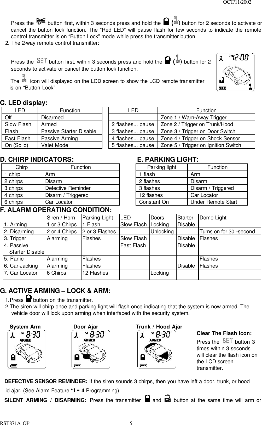                                                                                    OCT/11/2002  RST871A OP   5Press the   button first, within 3 seconds press and hold the   () button for 2 seconds to activate or cancel the button lock function. The “Red LED” will pause flash for few seconds to indicate the remote control transmitter is on “Button Lock” mode while press the transmitter button. 2. The 2-way remote control transmitter:  Press the   button first, within 3 seconds press and hold the   () button for 2 seconds to activate or cancel the button lock function.   The  icon will displayed on the LCD screen to show the LCD remote transmitter   is on “Button Lock”.    C. LED display: LED Function    LED Function Off Disarmed      Zone 1 / Warn-Away Trigger  Slow Flash Armed    2 flashes... pause Zone 2 / Trigger on Trunk/Hood   Flash Passive Starter Disable    3 flashes... pause Zone 3 / Trigger on Door Switch Fast Flash Passive Arming    4 flashes... pause Zone 4 / Trigger on Shock Sensor On (Solid)   Valet Mode    5 flashes... pause Zone 5 / Trigger on Ignition Switch  D. CHIRP INDICATORS:    E. PARKING LIGHT: Chirp Function    Parking light Function 1 chirp Arm    1 flash Arm 2 chirps Disarm    2 flashes Disarm 3 chirps Defective Reminder    3 flashes Disarm / Triggered 4 chirps Disarm / Triggered    12 flashes Car Locator 6 chirps Car Locator    Constant On Under Remote Start F. ALARM OPERATING CONDITION:  Siren / Horn Parking Light LED Doors Starter   Dome Light  1. Arming 1 or 3 Chirps 1 Flash Slow Flash Locking Disable   2. Disarming 2 or 4 Chirps 2 or 3 Flashes    Unlocking    Turns on for 30 -second 3. Trigger Alarming Flashes Slow Flash    Disable  Flashes 4. Passive Starter Disable     Fast Flash    Disable   5. Panic Alarming Flashes        Flashes 6. Car-Jacking Alarming Flashes      Disable  Flashes  7. Car Locator 6 Chirps 12 Flashes    Locking      G. ACTIVE ARMING – LOCK &amp; ARM: 1.Press   button on the transmitter. 2.The siren will chirp once and parking light will flash once indicating that the system is now armed. The vehicle door will lock upon arming when interfaced with the security system.      System Arm         Door Ajar       Trunk / Hood Ajar      Clear The Flash Icon: Press the  button 3 times within 3 seconds will clear the flash icon on the LCD screen transmitter.  DEFECTIVE SENSOR REMINDER: If the siren sounds 3 chirps, then you have left a door, trunk, or hood lid ajar. (See Alarm Feature “I - 4 Programming) SILENT ARMING / DISARMING: Press the transmitter   and    button at the same time will arm or 