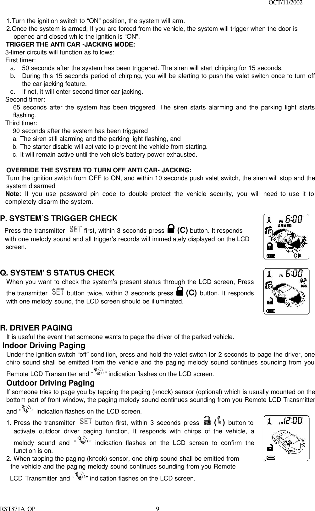                                                                                    OCT/11/2002  RST871A OP   91.Turn the ignition switch to “ON” position, the system will arm. 2.Once the system is armed, If you are forced from the vehicle, the system will trigger when the door is opened and closed while the ignition is “ON”. TRIGGER THE ANTI CAR -JACKING MODE: 3-timer circuits will function as follows: First timer: a. 50 seconds after the system has been triggered. The siren will start chirping for 15 seconds.  b. During this 15 seconds period of chirping, you will be alerting to push the valet switch once to turn off the car-jacking feature.  c. If not, it will enter second timer car jacking. Second timer:  65 seconds after the system has been triggered. The siren starts alarming and the parking light starts flashing. Third timer:  90 seconds after the system has been triggered   a. The siren still alarming and the parking light flashing, and   b. The starter disable will activate to prevent the vehicle from starting.  c. It will remain active until the vehicle&apos;s battery power exhausted.   OVERRIDE THE SYSTEM TO TURN OFF ANTI CAR- JACKING: Turn the ignition switch from OFF to ON, and within 10 seconds push valet switch, the siren will stop and the system disarmed Note: If you use password pin code to double protect the vehicle security, you will need to use it to completely disarm the system.  P. SYSTEM’S TRIGGER CHECK   Press the transmitter   first, within 3 seconds press  (C) button. It responds   with one melody sound and all trigger’s records will immediately displayed on the LCD   screen.      Q. SYSTEM’S STATUS CHECK  When you want to check the system’s present status through the LCD screen, Press the transmitter   button twice, within 3 seconds press  (C) button. It responds with one melody sound, the LCD screen should be illuminated.       R. DRIVER PAGING   It is useful the event that someone wants to page the driver of the parked vehicle.  Indoor Driving Paging Under the ignition switch “off” condition, press and hold the valet switch for 2 seconds to page the driver, one chirp sound shall be emitted from the vehicle and the paging melody sound continues sounding from you Remote LCD Transmitter and “ ” indication flashes on the LCD screen.   Outdoor Driving Paging If someone tries to page you by tapping the paging (knock) sensor (optional) which is usually mounted on the bottom part of front window, the paging melody sound continues sounding from you Remote LCD Transmitter and “ ” indication flashes on the LCD screen. 1. Press the transmitter   button first, within 3 seconds press  ()  button to activate outdoor driver paging function, It responds with chirps of the vehicle, a melody sound and &quot;&quot; indication flashes on the LCD screen to confirm the function is on. 2. When tapping the paging (knock) sensor, one chirp sound shall be emitted from   the vehicle and the paging melody sound continues sounding from you Remote         LCD Transmitter and “ ” indication flashes on the LCD screen. 