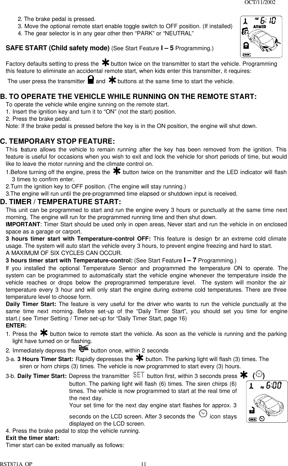                                                                                    OCT/11/2002  RST871A OP   112. The brake pedal is pressed. 3. Move the optional remote start enable toggle switch to OFF position. (If installed) 4. The gear selector is in any gear other then “PARK” or “NEUTRAL”  SAFE START (Child safety mode) (See Start Feature I – 5 Programming.)  Factory defaults setting to press the   button twice on the transmitter to start the vehicle. Programming this feature to eliminate an accidental remote start, when kids enter this transmitter, it requires: The user press the transmitter   and   buttons at the same time to start the vehicle.   B. TO OPERATE THE VEHICLE WHILE RUNNING ON THE REMOTE START: To operate the vehicle while engine running on the remote start. 1. Insert the ignition key and turn it to “ON” (not the start) position. 2. Press the brake pedal. Note: If the brake pedal is pressed before the key is in the ON position, the engine will shut down.  C. TEMPORARY STOP FEATURE: This feature allows the vehicle to remain running after the key has been removed from the ignition. This feature is useful for occasions when you wish to exit and lock the vehicle for short periods of time, but would like to leave the motor running and the climate control on. 1.Before turning off the engine, press the   button twice on the transmitter and the LED indicator will flash 3 times to confirm enter. 2.Turn the ignition key to OFF position. (The engine will stay running.) 3.The engine will run until the pre-programmed time elapsed or shutdown input is received. D. TIMER / TEMPERATURE START:  This unit can be programmed to start and run the engine every 3 hours or punctually at the same time next morning, The engine will run for the programmed running time and then shut down. IMPORTANT: Timer Start should be used only in open areas, Never start and run the vehicle in on enclosed space as a garage or carport. 3 hours timer start with Temperature-control OFF: This feature is design for an extreme cold climate usage. The system will auto start the vehicle every 3 hours, to prevent engine freezing and hard to start. A MAXIMUM OF SIX CYCLES CAN OCCUR.  3 hours timer start with Temperature-control: (See Start Feature I – 7 Programming.) If you installed the optional Temperature Sensor and programmed the temperature ON to operate. The system can be programmed to automatically start the vehicle engine whenever the temperature inside the vehicle reaches or drops below the preprogrammed temperature level.  The system will monitor the air temperature every 3 hour and will only start the engine during extreme cold temperatures. There are three temperature level to choose form. Daily Timer Start: The feature is very useful for the driver who wants to run the vehicle punctually at the same time next morning. Before set-up of the “Daily Timer Start”, you should set you time for engine start.( see Timer Setting / Timer set-up for “Daily Timer Start, page 16) ENTER: 1. Press the   button twice to remote start the vehicle. As soon as the vehicle is running and the parking light have turned on or flashing. 2. Immediately depress the   button once, within 2 seconds 3-a. 3 Hours Timer Start: Rapidly depresses the   button. The parking light will flash (3) times. The    siren or horn chirps (3) times. The vehicle is now programmed to start every (3) hours. 3-b. Daily Timer Start: Depress the transmitter   button first, within 3 seconds press    ()   button. The parking light will flash (6) times. The siren chirps (6) times. The vehicle is now programmed to start at the real time of the next day. Your set time for the next day engine start flashes for approx. 3 seconds on the LCD screen. After 3 seconds the  icon stays displayed on the LCD screen.  4. Press the brake pedal to stop the vehicle running. Exit the timer start: Timer start can be exited manually as follows: 