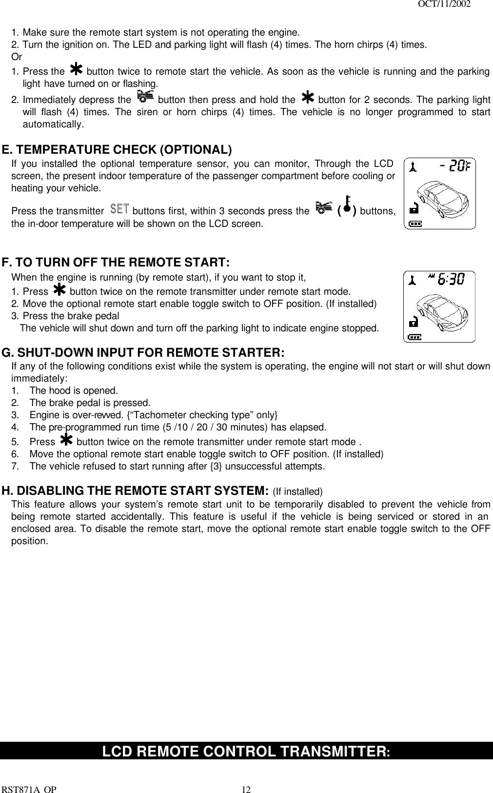                                                                                    OCT/11/2002  RST871A OP   121. Make sure the remote start system is not operating the engine. 2. Turn the ignition on. The LED and parking light will flash (4) times. The horn chirps (4) times. Or 1. Press the   button twice to remote start the vehicle. As soon as the vehicle is running and the parking light have turned on or flashing. 2. Immediately depress the   button then press and hold the   button for 2 seconds. The parking light will flash (4) times. The siren or horn chirps (4) times. The vehicle is no longer programmed to start automatically.  E. TEMPERATURE CHECK (OPTIONAL) If you installed the optional temperature sensor, you can monitor, Through the LCD screen, the present indoor temperature of the passenger compartment before cooling or heating your vehicle.  Press the transmitter   buttons first, within 3 seconds press the   ( ) buttons, the in-door temperature will be shown on the LCD screen.      F. TO TURN OFF THE REMOTE START: When the engine is running (by remote start), if you want to stop it,  1. Press   button twice on the remote transmitter under remote start mode. 2. Move the optional remote start enable toggle switch to OFF position. (If installed) 3. Press the brake pedal  The vehicle will shut down and turn off the parking light to indicate engine stopped.       G. SHUT-DOWN INPUT FOR REMOTE STARTER: If any of the following conditions exist while the system is operating, the engine will not start or will shut down immediately: 1. The hood is opened. 2. The brake pedal is pressed. 3. Engine is over-revved. {“Tachometer checking type” only} 4. The pre-programmed run time (5 /10 / 20 / 30 minutes) has elapsed. 5. Press   button twice on the remote transmitter under remote start mode . 6. Move the optional remote start enable toggle switch to OFF position. (If installed) 7. The vehicle refused to start running after {3} unsuccessful attempts.  H. DISABLING THE REMOTE START SYSTEM: (If installed) This feature allows your system’s remote start unit to be temporarily disabled to prevent the vehicle from being remote started accidentally. This feature is useful if the vehicle is being serviced or stored in an enclosed area. To disable the remote start, move the optional remote start enable toggle switch to the OFF position.                    LCD REMOTE CONTROL TRANSMITTER: 