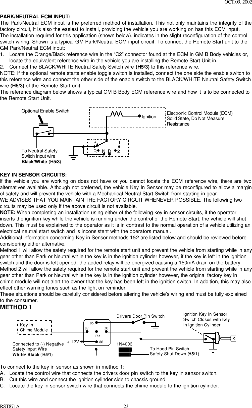 OCT.09, 2002 RST871A 23PARK/NEUTRAL ECM INPUT: The Park/Neutral ECM input is the preferred method of installation. This not only maintains the integrity of the factory circuit, it is also the easiest to install, providing the vehicle you are working on has this ECM input. The installation required for this application (shown below), indicates in the slight reconfiguration of the control switch wiring. Shown is a typical GM Park/Neutral ECM input circuit. To connect the Remote Start unit to the GM Park/Neutral ECM input: 1. Locate the Orange/Black reference wire in the “C2” connector found at the ECM in GM B Body vehicles or, locate the equivalent reference wire in the vehicle you are installing the Remote Start Unit in. 2. Connect the BLACK/WHITE Neutral Safety Switch wire (H5/3) to this reference wire. NOTE: If the optional remote starts enable toggle switch is installed, connect the one side the enable switch to this reference wire and connect the other side of the enable switch to the BLACK/WHITE Neutral Safety Switch wire (H5/3) of the Remote Start unit. The reference diagram below shows a typical GM B Body ECM reference wire and how it is to be connected to the Remote Start Unit.            IgnitionP12DNRElectronic Control Module (ECM)Solid State, Do Not MeasureResistanceTo Neutral SafetySwitch Input wireBlack/White (H5/3)Optional Enable Switch  KEY IN SENSOR CIRCUITS: If the vehicle you are working on does not have or you cannot locate the ECM reference wire, there are two alternatives available. Although not preferred, the vehicle Key In Sensor may be reconfigured to allow a margin of safety and will prevent the vehicle with a Mechanical Neutral Start Switch from starting in gear. WE ADVISES THAT YOU MAINTAIN THE FACTORY CIRCUIT WHENEVER POSSIBLE. The following two circuits may be used only if the above circuit is not available. NOTE: When completing an installation using either of the following key in sensor circuits, if the operator inserts the ignition key while the vehicle is running under the control of the Remote Start, the vehicle will shut down. This must be explained to the operator as it is in contrast to the normal operation of a vehicle utilizing an electrical neutral start switch and is inconsistent with the operators manual. Additional information concerning Key in Sensor methods 1&amp;2 are listed below and should be reviewed before considering either alternative. Method 1 will allow the safety required for the remote start unit and prevent the vehicle from starting while in any gear other than Park or Neutral while the key is in the ignition cylinder however, if the key is left in the ignition switch and the door is left opened, the added relay will be energized causing a 150mA drain on the battery. Method 2 will allow the safety required for the remote start unit and prevent the vehicle from starting while in any gear other than Park or Neutral while the key is in the ignition cylinder however, the original factory key in chime module will not alert the owner that the key has been left in the ignition switch. In addition, this may also effect other warning tones such as the light on reminder. These situations should be carefully considered before altering the vehicle’s wiring and must be fully explained to the consumer. METHOD 1 + 12 VIgnition Key In SensorSwitch Closes with KeyIn Ignition CylinderSwitchDrivers Door Pin Switch87a86308785Key InChime ModuleConnected to (-) NegativeSafety Input WireWhite/ Black (H5/1)To Hood Pin SwitchSafety Shut Down (H5/1)1N4003+ 12V  To connect to the key in sensor as shown in method 1: A. Locate the control wire that connects the drivers door pin switch to the key in sensor switch. B. Cut this wire and connect the ignition cylinder side to chassis ground. C. Locate the key in sensor switch wire that connects the chime module to the ignition cylinder. 