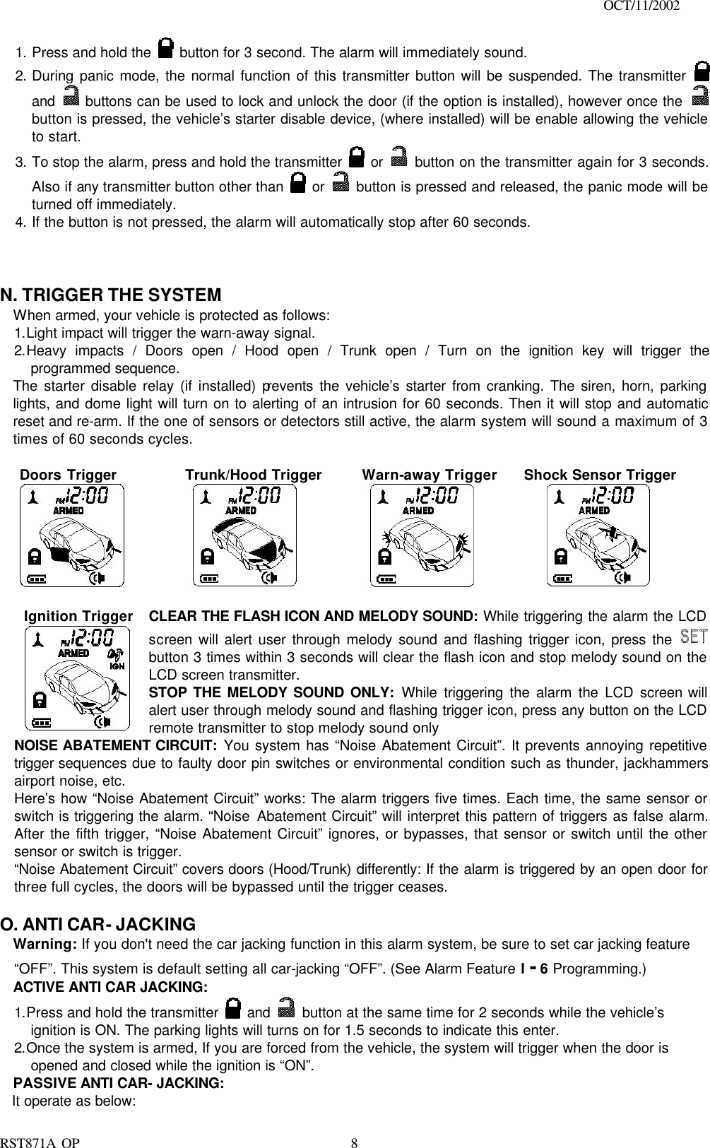                                                                                    OCT/11/2002  RST871A OP   81. Press and hold the   button for 3 second. The alarm will immediately sound.  2. During panic mode, the normal function of this transmitter button will be suspended. The transmitter   and  buttons can be used to lock and unlock the door (if the option is installed), however once the   button is pressed, the vehicle’s starter disable device, (where installed) will be enable allowing the vehicle to start. 3. To stop the alarm, press and hold the transmitter   or    button on the transmitter again for 3 seconds. Also if any transmitter button other than   or    button is pressed and released, the panic mode will be turned off immediately. 4. If the button is not pressed, the alarm will automatically stop after 60 seconds.    N. TRIGGER THE SYSTEM   When armed, your vehicle is protected as follows: 1.Light impact will trigger the warn-away signal.  2.Heavy impacts / Doors open / Hood open / Trunk open / Turn on the ignition key will trigger the programmed sequence. The starter disable relay (if installed) prevents the vehicle’s starter from cranking. The siren, horn, parking lights, and dome light will turn on to alerting of an intrusion for 60 seconds. Then it will stop and automatic reset and re-arm. If the one of sensors or detectors still active, the alarm system will sound a maximum of 3 times of 60 seconds cycles.   Doors Trigger      Trunk/Hood Trigger      Warn-away Trigger      Shock Sensor Trigger       Ignition Trigger  CLEAR THE FLASH ICON AND MELODY SOUND: While triggering the alarm the LCD screen will alert user through melody sound and flashing trigger icon, press the  button 3 times within 3 seconds will clear the flash icon and stop melody sound on the LCD screen transmitter. STOP THE MELODY SOUND ONLY: While triggering the alarm the LCD screen will alert user through melody sound and flashing trigger icon, press any button on the LCD remote transmitter to stop melody sound only NOISE ABATEMENT CIRCUIT: You system has “Noise Abatement Circuit”. It prevents annoying repetitive trigger sequences due to faulty door pin switches or environmental condition such as thunder, jackhammers airport noise, etc. Here’s how “Noise Abatement Circuit” works: The alarm triggers five times. Each time, the same sensor or switch is triggering the alarm. “Noise Abatement Circuit” will interpret this pattern of triggers as false alarm. After the fifth trigger, “Noise Abatement Circuit” ignores, or bypasses, that sensor or switch until the other sensor or switch is trigger. “Noise Abatement Circuit” covers doors (Hood/Trunk) differently: If the alarm is triggered by an open door for three full cycles, the doors will be bypassed until the trigger ceases.  O. ANTI CAR- JACKING Warning: If you don&apos;t need the car jacking function in this alarm system, be sure to set car jacking feature “OFF”. This system is default setting all car-jacking “OFF”. (See Alarm Feature I - 6 Programming.)   ACTIVE ANTI CAR JACKING:   1.Press and hold the transmitter   and    button at the same time for 2 seconds while the vehicle’s ignition is ON. The parking lights will turns on for 1.5 seconds to indicate this enter. 2.Once the system is armed, If you are forced from the vehicle, the system will trigger when the door is opened and closed while the ignition is “ON”. PASSIVE ANTI CAR- JACKING: It operate as below: 