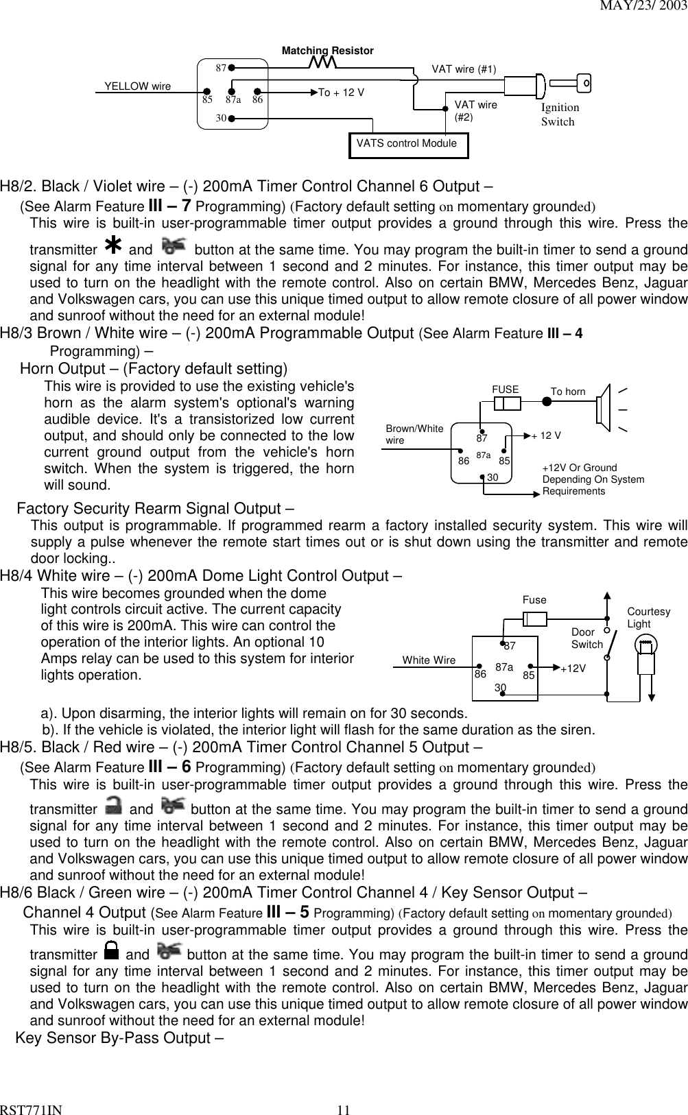 MAY/23/ 2003 RST771IN  11 To + 12 VIgnitionSwitchYELLOW wireMatching ResistorVATS control Module87a 86308785VAT wire (#1)VAT wire(#2)  H8/2. Black / Violet wire – (-) 200mA Timer Control Channel 6 Output – (See Alarm Feature III – 7 Programming) (Factory default setting on momentary grounded) This wire is built-in user-programmable timer output provides a ground through this wire. Press the transmitter   and    button at the same time. You may program the built-in timer to send a ground signal for any time interval between 1 second and 2 minutes. For instance, this timer output may be used to turn on the headlight with the remote control. Also on certain BMW, Mercedes Benz, Jaguar and Volkswagen cars, you can use this unique timed output to allow remote closure of all power window and sunroof without the need for an external module!   H8/3 Brown / White wire – (-) 200mA Programmable Output (See Alarm Feature III – 4        Programming) – Horn Output – (Factory default setting) This wire is provided to use the existing vehicle&apos;s horn as the alarm system&apos;s optional&apos;s warning audible device. It&apos;s a transistorized low current output, and should only be connected to the low current ground output from the vehicle&apos;s horn switch. When the system is triggered, the horn will sound.      85 86 87 87a 30 Brown/White wire To horn + 12 V +12V Or Ground Depending On System Requirements FUSE  Factory Security Rearm Signal Output – This output is programmable. If programmed rearm a factory installed security system. This wire will supply a pulse whenever the remote start times out or is shut down using the transmitter and remote door locking.. H8/4 White wire – (-) 200mA Dome Light Control Output – This wire becomes grounded when the dome light controls circuit active. The current capacity of this wire is 200mA. This wire can control the operation of the interior lights. An optional 10 Amps relay can be used to this system for interior lights operation.   87a 86 87 30  85 Fuse White Wire    +12V Door Switch Courtesy Light  a). Upon disarming, the interior lights will remain on for 30 seconds. b). If the vehicle is violated, the interior light will flash for the same duration as the siren. H8/5. Black / Red wire – (-) 200mA Timer Control Channel 5 Output – (See Alarm Feature III – 6 Programming) (Factory default setting on momentary grounded) This wire is built-in user-programmable timer output provides a ground through this wire. Press the transmitter   and   button at the same time. You may program the built-in timer to send a ground signal for any time interval between 1 second and 2 minutes. For instance, this timer output may be used to turn on the headlight with the remote control. Also on certain BMW, Mercedes Benz, Jaguar and Volkswagen cars, you can use this unique timed output to allow remote closure of all power window and sunroof without the need for an external module!   H8/6 Black / Green wire – (-) 200mA Timer Control Channel 4 / Key Sensor Output –    Channel 4 Output (See Alarm Feature III – 5 Programming) (Factory default setting on momentary grounded) This wire is built-in user-programmable timer output provides a ground through this wire. Press the transmitter   and   button at the same time. You may program the built-in timer to send a ground signal for any time interval between 1 second and 2 minutes. For instance, this timer output may be used to turn on the headlight with the remote control. Also on certain BMW, Mercedes Benz, Jaguar and Volkswagen cars, you can use this unique timed output to allow remote closure of all power window and sunroof without the need for an external module!   Key Sensor By-Pass Output – 