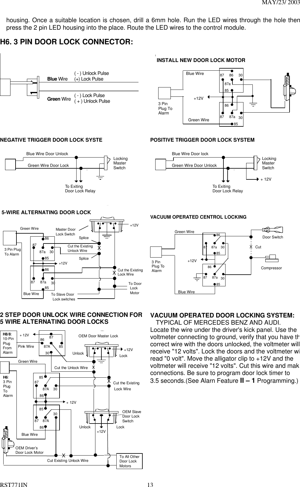 MAY/23/ 2003 RST771IN  13 housing. Once a suitable location is chosen, drill a 6mm hole. Run the LED wires through the hole then press the 2 pin LED housing into the place. Route the LED wires to the control module.  H6. 3 PIN DOOR LOCK CONNECTOR:   Blue Wire Green Wire  ( - ) Lock Pulse ( + ) Unlock Pulse ( - ) Unlock Pulse (+) Lock Pulse  IINSTALL NEW DOOR LOCK MOTORBlue WireGreen Wire+12V308687a8587308687a85873 PinPlug ToAlarm NEGATIVE TRIGGER DOOR LOCK SYSTE Blue Wire Door Unlock Green Wire Door Lock Locking Master Switch To Exiting Door Lock Relay  POSITIVE TRIGGER DOOR LOCK SYSTEM Blue Wire Door lock Green Wire Door Unlock Locking Master Switch To Exiting Door Lock Relay + 12V    +12V Master Door   Lock Switch X XSplice Splice Cut the Existing Lock Wire To Door Lock Motor To Slave Door Lock switches Cut the Existing Unlock Wire 3 Pin Plug To Alarm 5-WIRE ALTERNATING DOOR LOCK 30 86 87a 85 87 30 86 87a 85 87 +12V Green Wire Blue Wire   VACUUM OPERATED CENTROL LOCKINGGreen WireBlue Wire+12VXCutCompressorDoor Switch308687a8587308687a85873 PinPlug ToAlarm  2 STEP DOOR UNLOCK WIRE CONNECTION FOR5 WIRE ALTERNATING DOOR LOCKS+12VCut the ExistingLock WireCut Existing Unlock WireXCut the Unlock WireLockUnlockOEM Door Master LockOEM SlaveDoor LockSwitch+12V LockUnlockTo All OtherDoor LockMotorsH8/8:10-PinPlugFromAlarmPink WirexXBlue WireOEM Driver’sDoor Lock Motor+ 12V+ 12V8586 8787A3030878587A8630878587A86Green WireH6:3 PinPlugToAlarm VACUUM OPERATED DOOR LOCKING SYSTEM: TYPICAL OF MERCEDES BENZ AND AUDI. Locate the wire under the driver&apos;s kick panel. Use the voltmeter connecting to ground, verify that you have thcorrect wire with the doors unlocked, the voltmeter willreceive &quot;12 volts&quot;. Lock the doors and the voltmeter wiread &quot;0 volt&quot;. Move the alligator clip to +12V and the   voltmeter will receive &quot;12 volts&quot;. Cut this wire and makconnections. Be sure to program door lock timer to   3.5 seconds.(See Alarn Feature II – 1 Programming.)   