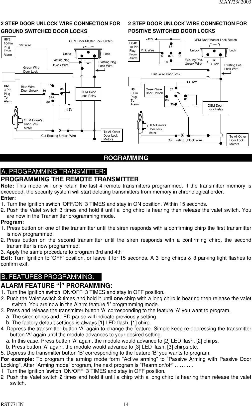 MAY/23/ 2003 RST771IN  14  2 STEP DOOR UNLOCK WIRE CONNECTION FORGROUND SWITCHED DOOR LOCKSCut Existing Unlock WireXLockUnlockOEM Door Master Lock SwitchTo All OtherDoor LockMotorsPink WireOEM Driver&apos;sDoor LockMotorExisting Neg.Lock WireExisting Neg.Unlock Wire8630858787A+ 12VGreen WireDoor LockBlue WireDoor Unlock OEM DoorLock RelayH8/8:10-PinPlugFromAlarmH6:3 PinPlugToAlarm  2 STEP DOOR UNLOCK WIRE CONNECTION FORPOSITIVE SWITCHED DOOR LOCKSCut Existing Unlock WireXLockUnlockOEM Door Master Lock SwitchTo All OtherDoor LockMotorsPink WireOEM Driver&apos;sDoor LockMotor+ 12V Existing Pos.Lock WireExisting Pos.Unlock Wire3087A8786 85+12V+ 12VOEM DoorLock Relay8630858787AGreen WireDoor UnlockBlue Wire Door LockH8/8:10-PinPlugFromAlarmH6:3 PinPlugToAlarm  ROGRAMMING   A. PROGRAMMING TRANSMITTER: PROGRAMMING THE REMOTE TRANSMITTER Note: This mode will only retain the last 4 remote transmitters programmed. If the transmitter memory is exceeded, the security system will start deleting transmitters from memory in chronological order. Enter:  1. Turn the Ignition switch ‘OFF/ON’ 3 TIMES and stay in ON position. Within 15 seconds. 2. Push the Valet switch 3 times and hold it until a long chirp is hearing then release the valet switch. You are now in the Transmitter programming mode. Program: 1. Press button on one of the transmitter until the siren responds with a confirming chirp the first transmitter is now programmed.     2. Press button on the second transmitter until the siren responds with a confirming chirp, the second transmitter is now programmed.     3. Apply the same procedure to program 3rd and 4th. Exit: Turn Ignition to &apos;OFF&apos; position, or leave it for 15 seconds. A 3 long chirps &amp; 3 parking light flashes to confirm exit.  B. FEATURES PROGRAMMING: ALARM FEATURE “I” PRORAMMING:   1. Turn the Ignition switch ‘ON/OFF’ 3 TIMES and stay in OFF position.   2. Push the Valet switch 2 times and hold it until one chirp with a long chirp is hearing then release the valet switch. You are now in the Alarm feature ‘I’ programming mode. 3. Press and release the transmitter button ‘A’ corresponding to the feature ‘A’ you want to program.   a. The siren chirps and LED pause will indicate previously setting. b. The factory default settings is always [1] LED flash, [1] chirp. 4  Depress the transmitter button ‘A’ again to change the feature. Simple keep re-depressing the transmitter button ‘A’ again until the module advances to your desired setting. a. In this case, Press button ‘A’ again, the module would advance to [2] LED flash, [2] chirps. b. Press button ‘A’ again, the module would advance to [3] LED flash, [3] chirps etc. 5. Depress the transmitter button ‘B’ corresponding to the feature ‘B’ you wants to program. For example: To program the arming mode form “Active arming” to “Passive Arming with Passive Door Locking”, After “Arming mode” program, the next program is “Rearm on/off” .………. 1  Turn the Ignition &apos;switch ‘ON/OFF’ 3 TIMES and stay in OFF position.   2  Push the Valet switch 2 times and hold it until a chirp with a long chirp is hearing then release the valet switch. 