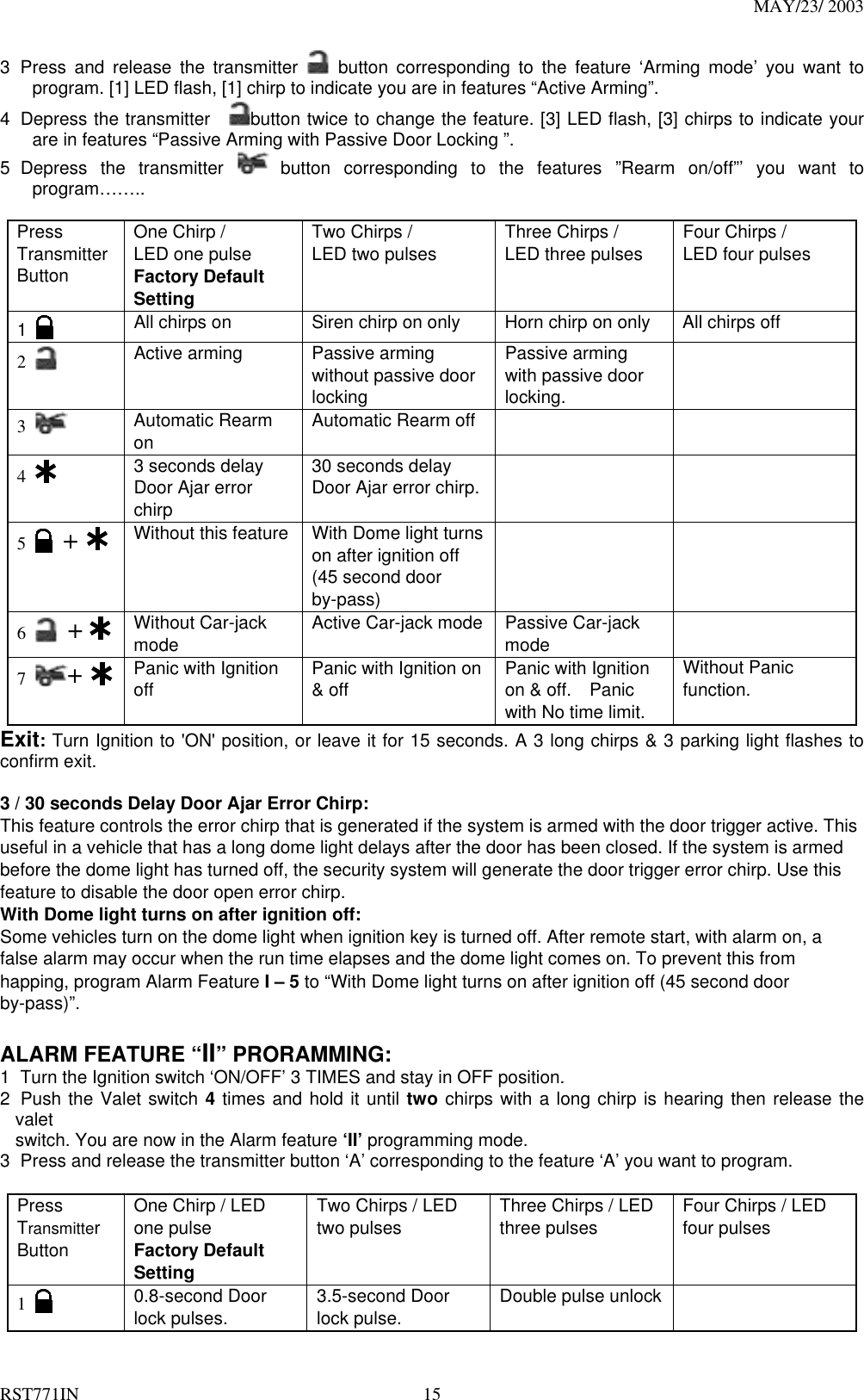 MAY/23/ 2003 RST771IN  15 3 Press and release the transmitter   button corresponding to the feature ‘Arming mode’ you want to program. [1] LED flash, [1] chirp to indicate you are in features “Active Arming”. 4  Depress the transmitter   button twice to change the feature. [3] LED flash, [3] chirps to indicate your are in features “Passive Arming with Passive Door Locking ”. 5 Depress the transmitter   button corresponding to the features ”Rearm on/off”’ you want to program……..  Press Transmitter Button One Chirp /   LED one pulse Factory Default Setting Two Chirps / LED two pulses  Three Chirps / LED three pulses  Four Chirps / LED four pulses    1   All chirps on  Siren chirp on only  Horn chirp on only  All chirps off 2   Active arming  Passive arming without passive door locking Passive arming with passive door locking.  3   Automatic Rearm on  Automatic Rearm off     4   3 seconds delay Door Ajar error chirp 30 seconds delay Door Ajar error chirp.    5   +   Without this feature  With Dome light turns on after ignition off (45 second door by-pass)   6   +    Without Car-jack mode  Active Car-jack mode    Passive Car-jack mode   7  +   Panic with Ignition off  Panic with Ignition on &amp; off  Panic with Ignition on &amp; off.    Panic with No time limit. Without Panic function. Exit: Turn Ignition to &apos;ON&apos; position, or leave it for 15 seconds. A 3 long chirps &amp; 3 parking light flashes to confirm exit.  3 / 30 seconds Delay Door Ajar Error Chirp: This feature controls the error chirp that is generated if the system is armed with the door trigger active. This useful in a vehicle that has a long dome light delays after the door has been closed. If the system is armed before the dome light has turned off, the security system will generate the door trigger error chirp. Use this feature to disable the door open error chirp. With Dome light turns on after ignition off: Some vehicles turn on the dome light when ignition key is turned off. After remote start, with alarm on, a false alarm may occur when the run time elapses and the dome light comes on. To prevent this from happing, program Alarm Feature I – 5 to “With Dome light turns on after ignition off (45 second door by-pass)”.   ALARM FEATURE “II” PRORAMMING:   1  Turn the Ignition switch ‘ON/OFF’ 3 TIMES and stay in OFF position.   2  Push the Valet switch 4 times and hold it until two chirps with a long chirp is hearing then release the valet switch. You are now in the Alarm feature ‘II’ programming mode. 3  Press and release the transmitter button ‘A’ corresponding to the feature ‘A’ you want to program.    Press Transmitter Button One Chirp / LED one pulse Factory Default Setting Two Chirps / LED two pulses  Three Chirps / LED three pulses  Four Chirps / LED four pulses  1   0.8-second Door lock pulses.  3.5-second Door lock pulse.  Double pulse unlock   