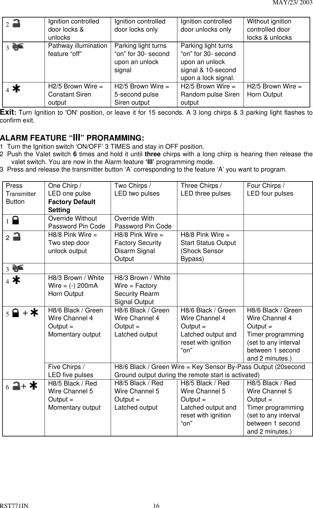 MAY/23/ 2003 RST771IN  16 2   Ignition controlled door locks &amp; unlocks Ignition controlled door locks only  Ignition controlled door unlocks only    Without ignition controlled door locks &amp; unlocks   3    Pathway illumination   feature “off”  Parking light turns “on” for 30- second upon an unlock signal  Parking light turns “on” for 30- second upon an unlock signal &amp; 10-second upon a lock signal.  4   H2/5 Brown Wire = Constant Siren output  H2/5 Brown Wire =   5-second pulse Siren output   H2/5 Brown Wire = Random pulse Siren output  H2/5 Brown Wire = Horn Output Exit: Turn Ignition to &apos;ON&apos; position, or leave it for 15 seconds. A 3 long chirps &amp; 3 parking light flashes to confirm exit.  ALARM FEATURE “III” PRORAMMING:   1  Turn the Ignition switch ‘ON/OFF’ 3 TIMES and stay in OFF position.   2  Push the Valet switch 6 times and hold it until three chirps with a long chirp is hearing then release the valet switch. You are now in the Alarm feature ‘III’ programming mode. 3  Press and release the transmitter button ‘A’ corresponding to the feature ‘A’ you want to program.    Press Transmitter Button One Chirp /   LED one pulse Factory Default Setting Two Chirps /   LED two pulses  Three Chirps /   LED three pulses  Four Chirps /   LED four pulses  1     Override Without Password Pin Code  Override With Password Pin Code     2      H8/8 Pink Wire =   Two step door unlock output H8/8 Pink Wire = Factory Security Disarm Signal Output H8/8 Pink Wire = Start Status Output (Shock Sensor Bypass)    3       4     H8/3 Brown / White Wire = (-) 200mA Horn Output H8/3 Brown / White Wire = Factory Security Rearm Signal Output   H8/6 Black / Green Wire Channel 4 Output = Momentary output   H8/6 Black / Green Wire Channel 4 Output = Latched output   H8/6 Black / Green Wire Channel 4 Output = Latched output and reset with ignition “on” H8/6 Black / Green Wire Channel 4 Output = Timer programming (set to any interval between 1 second and 2 minutes.)   5   +  Five Chirps /   LED five pulses  H8/6 Black / Green Wire = Key Sensor By-Pass Output (20second Ground output during the remote start is activated) 6  +   H8/5 Black / Red Wire Channel 5 Output = Momentary output   H8/5 Black / Red Wire Channel 5 Output = Latched output   H8/5 Black / Red Wire Channel 5 Output = Latched output and reset with ignition “on” H8/5 Black / Red Wire Channel 5 Output = Timer programming (set to any interval between 1 second and 2 minutes.)   