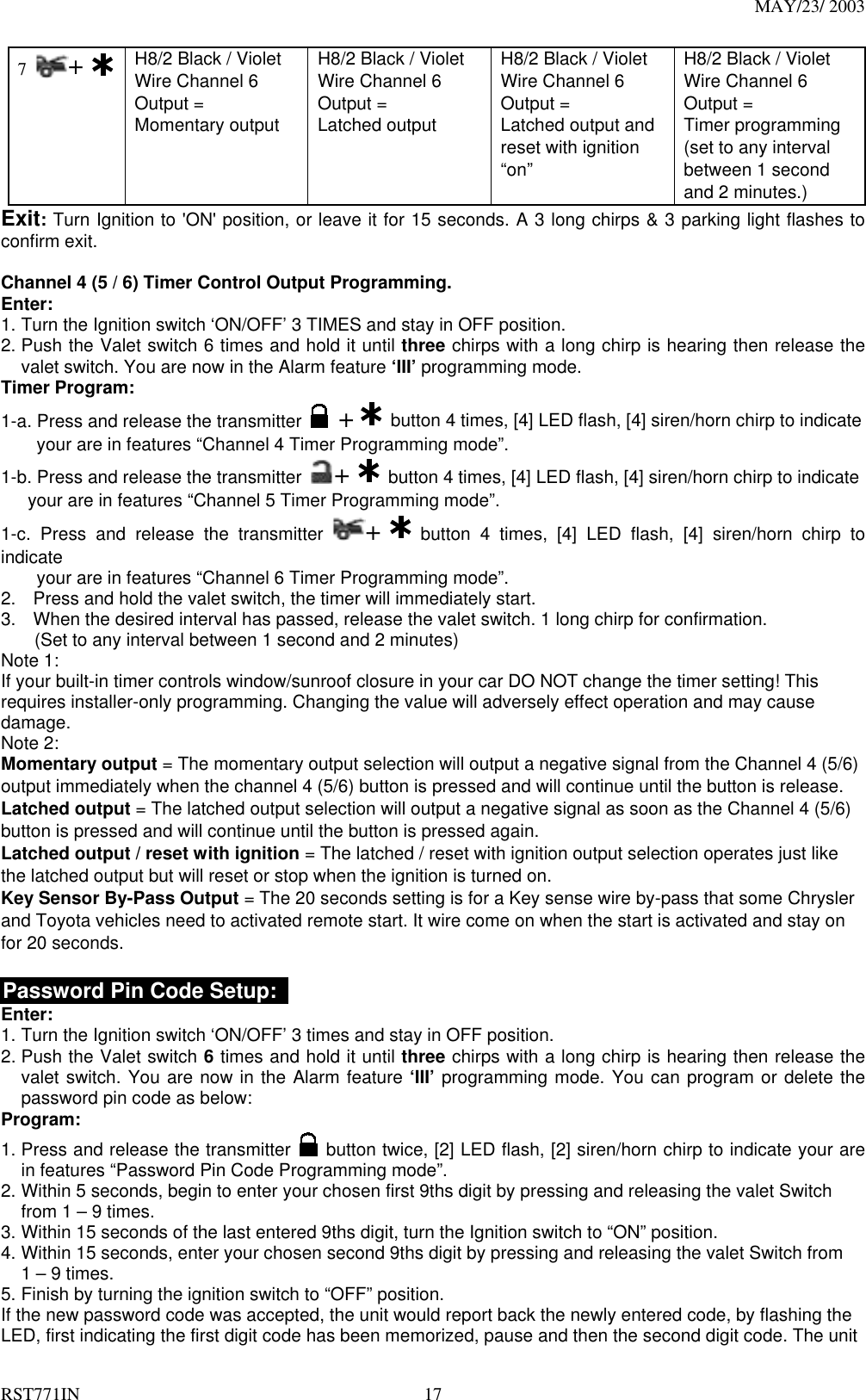 MAY/23/ 2003 RST771IN  17 7  +   H8/2 Black / Violet Wire Channel 6 Output = Momentary output   H8/2 Black / Violet Wire Channel 6 Output = Latched output   H8/2 Black / Violet Wire Channel 6 Output = Latched output and reset with ignition “on” H8/2 Black / Violet Wire Channel 6 Output = Timer programming (set to any interval between 1 second and 2 minutes.)   Exit: Turn Ignition to &apos;ON&apos; position, or leave it for 15 seconds. A 3 long chirps &amp; 3 parking light flashes to confirm exit.  Channel 4 (5 / 6) Timer Control Output Programming. Enter: 1. Turn the Ignition switch ‘ON/OFF’ 3 TIMES and stay in OFF position.   2. Push the Valet switch 6 times and hold it until three chirps with a long chirp is hearing then release the valet switch. You are now in the Alarm feature ‘III’ programming mode. Timer Program: 1-a. Press and release the transmitter   +    button 4 times, [4] LED flash, [4] siren/horn chirp to indicate           your are in features “Channel 4 Timer Programming mode”.   1-b. Press and release the transmitter  +   button 4 times, [4] LED flash, [4] siren/horn chirp to indicate       your are in features “Channel 5 Timer Programming mode”.   1-c. Press and release the transmitter  +   button 4 times, [4] LED flash, [4] siren/horn chirp to indicate          your are in features “Channel 6 Timer Programming mode”.   2.  Press and hold the valet switch, the timer will immediately start. 3.  When the desired interval has passed, release the valet switch. 1 long chirp for confirmation.   (Set to any interval between 1 second and 2 minutes)   Note 1: If your built-in timer controls window/sunroof closure in your car DO NOT change the timer setting! This requires installer-only programming. Changing the value will adversely effect operation and may cause damage. Note 2: Momentary output = The momentary output selection will output a negative signal from the Channel 4 (5/6) output immediately when the channel 4 (5/6) button is pressed and will continue until the button is release. Latched output = The latched output selection will output a negative signal as soon as the Channel 4 (5/6) button is pressed and will continue until the button is pressed again. Latched output / reset with ignition = The latched / reset with ignition output selection operates just like the latched output but will reset or stop when the ignition is turned on. Key Sensor By-Pass Output = The 20 seconds setting is for a Key sense wire by-pass that some Chrysler and Toyota vehicles need to activated remote start. It wire come on when the start is activated and stay on for 20 seconds.  Password Pin Code Setup:   Enter: 1. Turn the Ignition switch ‘ON/OFF’ 3 times and stay in OFF position.   2. Push the Valet switch 6 times and hold it until three chirps with a long chirp is hearing then release the valet switch. You are now in the Alarm feature ‘III’ programming mode. You can program or delete the password pin code as below: Program: 1. Press and release the transmitter   button twice, [2] LED flash, [2] siren/horn chirp to indicate your are in features “Password Pin Code Programming mode”.   2. Within 5 seconds, begin to enter your chosen first 9ths digit by pressing and releasing the valet Switch from 1 – 9 times. 3. Within 15 seconds of the last entered 9ths digit, turn the Ignition switch to “ON” position. 4. Within 15 seconds, enter your chosen second 9ths digit by pressing and releasing the valet Switch from 1 – 9 times. 5. Finish by turning the ignition switch to “OFF” position.   If the new password code was accepted, the unit would report back the newly entered code, by flashing the LED, first indicating the first digit code has been memorized, pause and then the second digit code. The unit 
