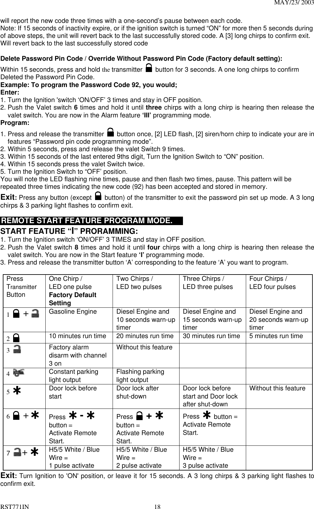 MAY/23/ 2003 RST771IN  18 will report the new code three times with a one-second’s pause between each code.   Note: If 15 seconds of inactivity expire, or if the ignition switch is turned “ON” for more then 5 seconds during of above steps, the unit will revert back to the last successfully stored code. A [3] long chirps to confirm exit. Will revert back to the last successfully stored code  Delete Password Pin Code / Override Without Password Pin Code (Factory default setting):  Within 15 seconds, press and hold the transmitter   button for 3 seconds. A one long chirps to confirm Deleted the Password Pin Code. Example: To program the Password Code 92, you would; Enter: 1. Turn the Ignition &apos;switch ‘ON/OFF’ 3 times and stay in OFF position.   2. Push the Valet switch 6 times and hold it until three chirps with a long chirp is hearing then release the valet switch. You are now in the Alarm feature ‘III’ programming mode. Program: 1. Press and release the transmitter   button once, [2] LED flash, [2] siren/horn chirp to indicate your are in features “Password pin code programming mode”. 2. Within 5 seconds, press and release the valet Switch 9 times. 3. Within 15 seconds of the last entered 9ths digit, Turn the Ignition Switch to “ON” position. 4. Within 15 seconds press the valet Switch twice.   5. Turn the Ignition Switch to “OFF’ position. You will note the LED flashing nine times, pause and then flash two times, pause. This pattern will be repeated three times indicating the new code (92) has been accepted and stored in memory. Exit: Press any button (except    button) of the transmitter to exit the password pin set up mode. A 3 long chirps &amp; 3 parking light flashes to confirm exit.  REMOTE START FEATURE PROGRAM MODE.     START FEATURE “I” PRORAMMING:   1. Turn the Ignition switch ‘ON/OFF’ 3 TIMES and stay in OFF position.   2. Push the Valet switch 8 times and hold it until four chirps with a long chirp is hearing then release the valet switch. You are now in the Start feature ‘I’ programming mode. 3. Press and release the transmitter button ‘A’ corresponding to the feature ‘A’ you want to program.    Press Transmitter Button One Chirp /   LED one pulse Factory Default Setting Two Chirps /   LED two pulses  Three Chirps /   LED three pulses  Four Chirps /   LED four pulses  1   +  Gasoline Engine  Diesel Engine and 10 seconds warn-up timer  Diesel Engine and 15 seconds warn-up timer Diesel Engine and 20 seconds warn-up timer 2   10 minutes run time  20 minutes run time  30 minutes run time  5 minutes run time 3   Factory alarm disarm with channel 3 on Without this feature     4   Constant parking light output  Flashing parking light output    5   Door lock before start  Door lock after shut-down  Door lock before start and Door lock after shut-down Without this feature 6   +  Press  -   button =   Activate Remote Start. Press  +   button =   Activate Remote Start. Press  button = Activate Remote Start.  7  +   H5/5 White / Blue Wire =   1 pulse activate   H5/5 White / Blue Wire =   2 pulse activate   H5/5 White / Blue Wire =   3 pulse activate  Exit: Turn Ignition to &apos;ON&apos; position, or leave it for 15 seconds. A 3 long chirps &amp; 3 parking light flashes to confirm exit. 