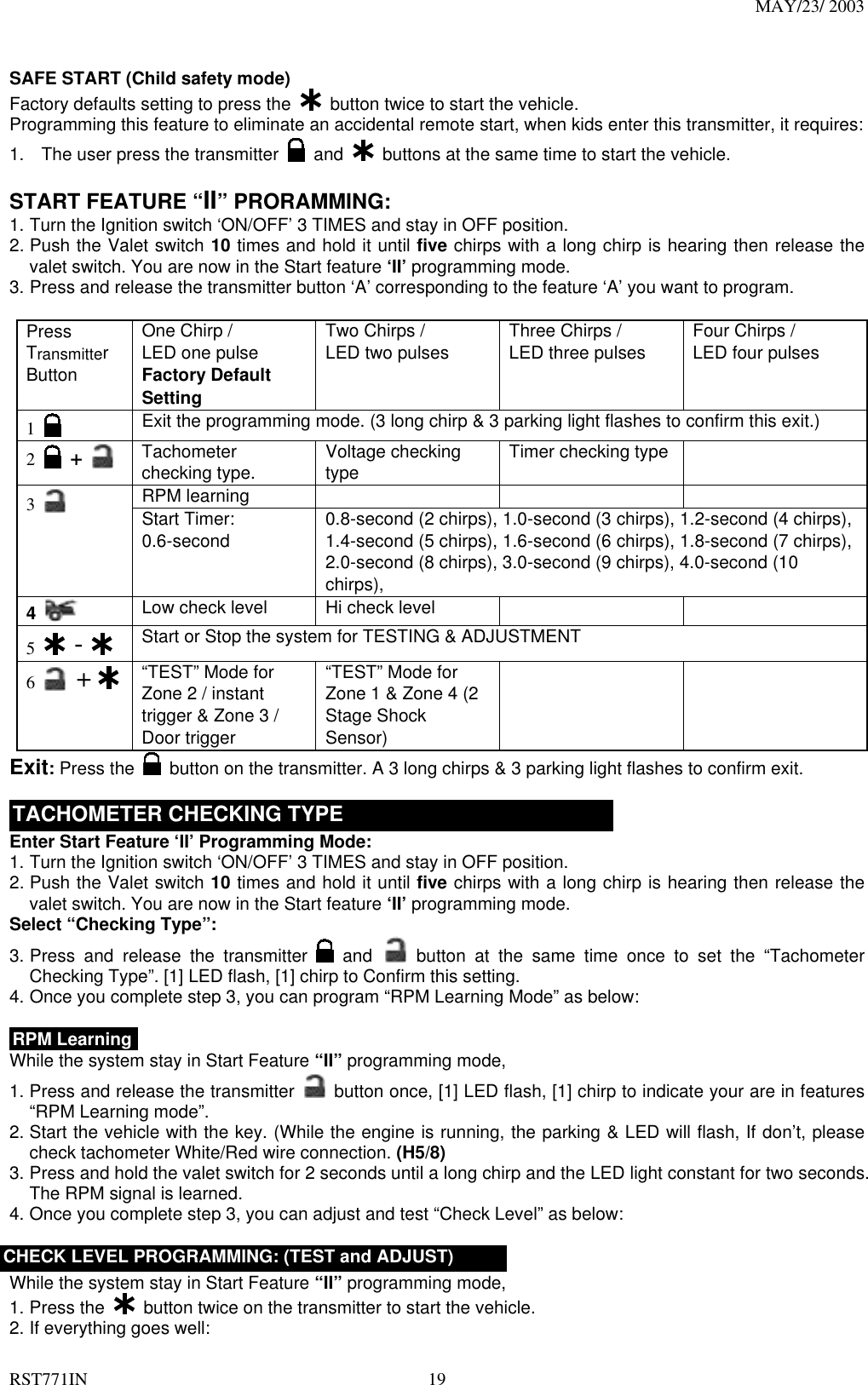 MAY/23/ 2003 RST771IN  19  SAFE START (Child safety mode) Factory defaults setting to press the    button twice to start the vehicle.   Programming this feature to eliminate an accidental remote start, when kids enter this transmitter, it requires: 1.  The user press the transmitter   and    buttons at the same time to start the vehicle.      START FEATURE “II” PRORAMMING:   1. Turn the Ignition switch ‘ON/OFF’ 3 TIMES and stay in OFF position.   2. Push the Valet switch 10 times and hold it until five chirps with a long chirp is hearing then release the valet switch. You are now in the Start feature ‘II’ programming mode. 3. Press and release the transmitter button ‘A’ corresponding to the feature ‘A’ you want to program.    Press Transmitter Button One Chirp /   LED one pulse Factory Default Setting Two Chirps /   LED two pulses  Three Chirps /   LED three pulses  Four Chirps /   LED four pulses  1   Exit the programming mode. (3 long chirp &amp; 3 parking light flashes to confirm this exit.) 2   +    Tachometer checking type.      Voltage checking type  Timer checking type   RPM learning    3   Start Timer: 0.6-second   0.8-second (2 chirps), 1.0-second (3 chirps), 1.2-second (4 chirps), 1.4-second (5 chirps), 1.6-second (6 chirps), 1.8-second (7 chirps), 2.0-second (8 chirps), 3.0-second (9 chirps), 4.0-second (10 chirps), 4   Low check level  Hi check level         5   -  Start or Stop the system for TESTING &amp; ADJUSTMENT 6   +    “TEST” Mode for Zone 2 / instant trigger &amp; Zone 3 / Door trigger   “TEST” Mode for Zone 1 &amp; Zone 4 (2 Stage Shock Sensor)    Exit: Press the   button on the transmitter. A 3 long chirps &amp; 3 parking light flashes to confirm exit.  TACHOMETER CHECKING TYPE Enter Start Feature ‘II’ Programming Mode: 1. Turn the Ignition switch ‘ON/OFF’ 3 TIMES and stay in OFF position.   2. Push the Valet switch 10 times and hold it until five chirps with a long chirp is hearing then release the valet switch. You are now in the Start feature ‘II’ programming mode. Select “Checking Type”: 3. Press and release the transmitter   and  button at the same time once to set the “Tachometer Checking Type”. [1] LED flash, [1] chirp to Confirm this setting. 4. Once you complete step 3, you can program “RPM Learning Mode” as below:  RPM Learning While the system stay in Start Feature “II” programming mode, 1. Press and release the transmitter   button once, [1] LED flash, [1] chirp to indicate your are in features “RPM Learning mode”.   2. Start the vehicle with the key. (While the engine is running, the parking &amp; LED will flash, If don’t, please check tachometer White/Red wire connection. (H5/8) 3. Press and hold the valet switch for 2 seconds until a long chirp and the LED light constant for two seconds. The RPM signal is learned. 4. Once you complete step 3, you can adjust and test “Check Level” as below:  CHECK LEVEL PROGRAMMING: (TEST and ADJUST) While the system stay in Start Feature “II” programming mode, 1. Press the    button twice on the transmitter to start the vehicle. 2. If everything goes well: 