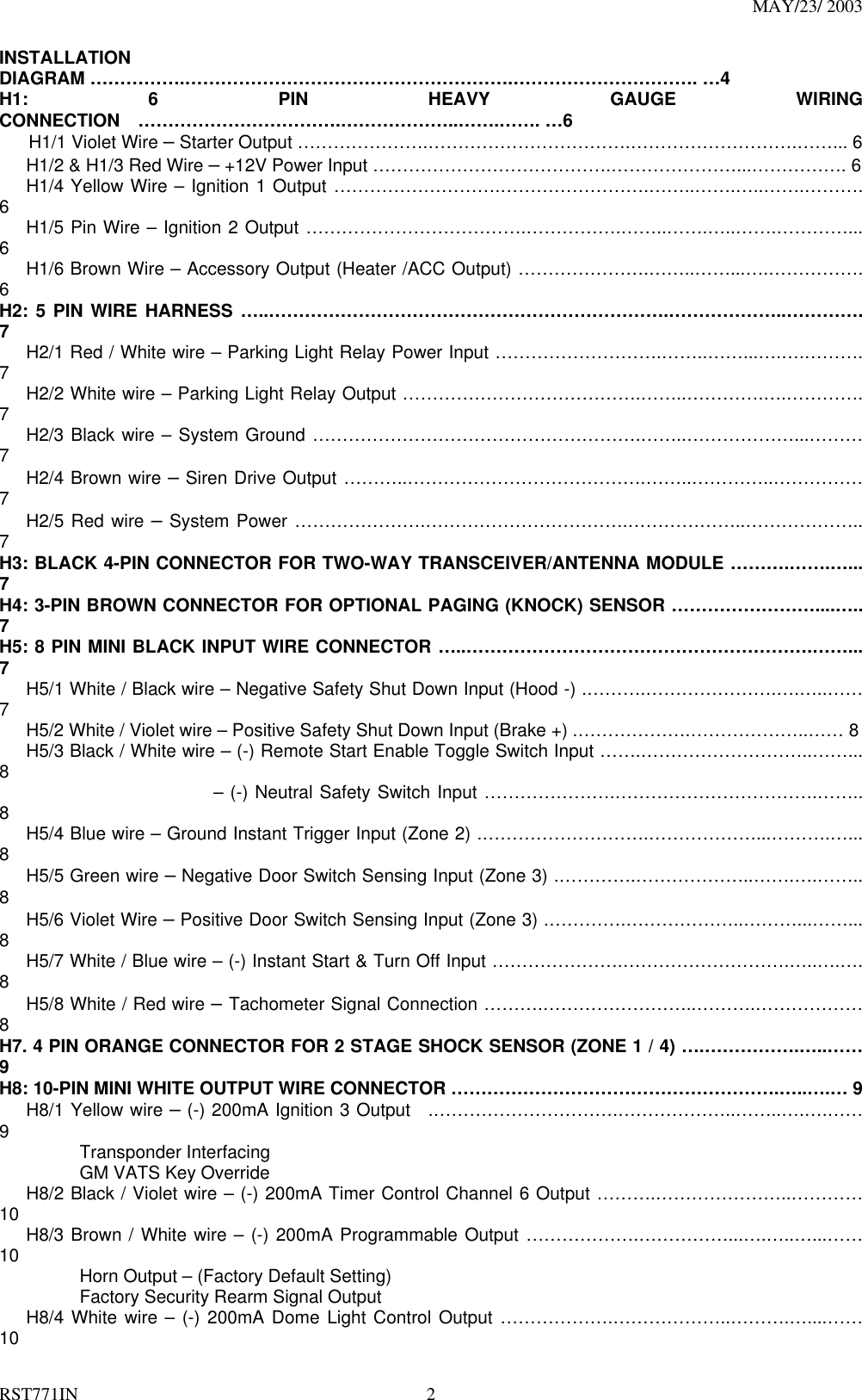 MAY/23/ 2003 RST771IN  2 INSTALLATION DIAGRAM …………….……………………………………………….…………………………. …4 H1: 6 PIN HEAVY GAUGE WIRING CONNECTION  …………………………….………………..…….……. …6    H1/1 Violet Wire – Starter Output ………………….…………………………….……………………….……... 6       H1/2 &amp; H1/3 Red Wire – +12V Power Input ………………………………….…………………...……………. 6    H1/4 Yellow Wire – Ignition 1 Output ……………………….…………………….……..…….…..…….………. 6    H1/5 Pin Wire – Ignition 2 Output ……………………………….…………….……..…….…..…….…………... 6    H1/6 Brown Wire – Accessory Output (Heater /ACC Output) ………………….……..……...….……………. 6 H2: 5 PIN WIRE HARNESS …..………………………………………………………….………………..…………. 7       H2/1 Red / White wire – Parking Light Relay Power Input ……………………….……..……...….….………. 7    H2/2 White wire – Parking Light Relay Output ………………………………….……..………….….…………. 7    H2/3 Black wire – System Ground ……………………………………………….……..………………...……… 7    H2/4 Brown wire – Siren Drive Output ………..………………………………….……..…………..…………… 7    H2/5 Red wire – System Power ………………….…………………………….………………..……………….. 7 H3: BLACK 4-PIN CONNECTOR FOR TWO-WAY TRANSCEIVER/ANTENNA MODULE ……….…….…... 7 H4: 3-PIN BROWN CONNECTOR FOR OPTIONAL PAGING (KNOCK) SENSOR ……………………....….. 7 H5: 8 PIN MINI BLACK INPUT WIRE CONNECTOR …..………………………………………………….……... 7       H5/1 White / Black wire – Negative Safety Shut Down Input (Hood -) .……….………………….….…..…… 7       H5/2 White / Violet wire – Positive Safety Shut Down Input (Brake +) .……………….………………..…… 8       H5/3 Black / White wire – (-) Remote Start Enable Toggle Switch Input …….………………………..……... 8                         – (-) Neutral Safety Switch Input ………………….…………………………….…….. 8       H5/4 Blue wire – Ground Instant Trigger Input (Zone 2) .……………………….………………...……….…... 8    H5/5 Green wire – Negative Door Switch Sensing Input (Zone 3) .………….………………..…….….…….. 8    H5/6 Violet Wire – Positive Door Switch Sensing Input (Zone 3) .………….………………..………...……... 8       H5/7 White / Blue wire – (-) Instant Start &amp; Turn Off Input ………………….……………………….…..….…. 8       H5/8 White / Red wire – Tachometer Signal Connection ……….……………………..……….……………… 8 H7. 4 PIN ORANGE CONNECTOR FOR 2 STAGE SHOCK SENSOR (ZONE 1 / 4) ….…………….…..…… 9 H8: 10-PIN MINI WHITE OUTPUT WIRE CONNECTOR ……………………………………………….…..….… 9    H8/1 Yellow wire – (-) 200mA Ignition 3 Output  .………………………….………………..……..….….…… 9           Transponder Interfacing           GM VATS Key Override      H8/2 Black / Violet wire – (-) 200mA Timer Control Channel 6 Output ……….…………………..………… 10    H8/3 Brown / White wire – (-) 200mA Programmable Output ……………….……………...….…..…...…… 10          Horn Output – (Factory Default Setting)          Factory Security Rearm Signal Output     H8/4 White wire – (-) 200mA Dome Light Control Output ……………….………………..……….…....…… 10 