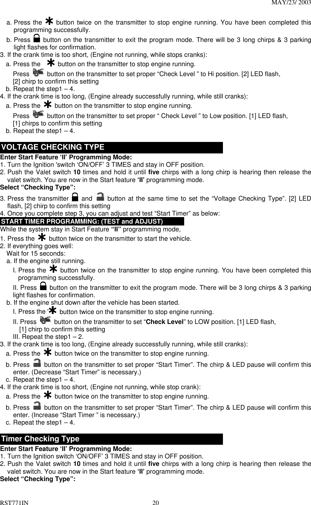 MAY/23/ 2003 RST771IN  20 a. Press the   button twice on the transmitter to stop engine running. You have been completed this programming successfully. b. Press   button on the transmitter to exit the program mode. There will be 3 long chirps &amp; 3 parking light flashes for confirmation. 3. If the crank time is too short, (Engine not running, while stops cranks): a. Press the     button on the transmitter to stop engine running. Press   button on the transmitter to set proper “Check Level ” to Hi position. [2] LED flash,   [2] chirp to confirm this setting   b. Repeat the step1 – 4. 4. If the crank time is too long, (Engine already successfully running, while still cranks): a. Press the    button on the transmitter to stop engine running. Press   button on the transmitter to set proper “ Check Level ” to Low position. [1] LED flash,   [1] chirps to confirm this setting   b. Repeat the step1 – 4.  VOLTAGE CHECKING TYPE Enter Start Feature ‘II’ Programming Mode: 1. Turn the Ignition &apos;switch ‘ON/OFF’ 3 TIMES and stay in OFF position.   2. Push the Valet switch 10 times and hold it until five chirps with a long chirp is hearing then release the valet switch. You are now in the Start feature ‘II’ programming mode. Select “Checking Type”: 3. Press the transmitter   and  button at the same time to set the “Voltage Checking Type”. [2] LED flash, [2] chirp to confirm this setting   4. Once you complete step 3, you can adjust and test “Start Timer” as below: START TIMER PROGRAMMING: (TEST and ADJUST) While the system stay in Start Feature “II” programming mode, 1. Press the    button twice on the transmitter to start the vehicle.   2. If everything goes well:     Wait for 15 seconds: a. If the engine still running.     I. Press the   button twice on the transmitter to stop engine running. You have been completed this programming successfully. II. Press    button on the transmitter to exit the program mode. There will be 3 long chirps &amp; 3 parking light flashes for confirmation. b. If the engine shut down after the vehicle has been started.     I. Press the &apos;   button twice on the transmitter to stop engine running. II. Press    button on the transmitter to set “Check Level” to LOW position. [1] LED flash,       [1] chirp to confirm this setting III. Repeat the step1 – 2. 3. If the crank time is too long, (Engine already successfully running, while still cranks): a. Press the    button twice on the transmitter to stop engine running. b. Press   button on the transmitter to set proper “Start Timer”. The chirp &amp; LED pause will confirm this enter. (Decrease “Start Timer” is necessary.) c. Repeat the step1 – 4. 4. If the crank time is too short, (Engine not running, while stop crank): a. Press the    button twice on the transmitter to stop engine running. b. Press   button on the transmitter to set proper “Start Timer”. The chirp &amp; LED pause will confirm this enter. (Increase “Start Timer ” is necessary.) c. Repeat the step1 – 4.  Timer Checking Type Enter Start Feature ‘II’ Programming Mode: 1. Turn the Ignition switch ‘ON/OFF’ 3 TIMES and stay in OFF position.   2. Push the Valet switch 10 times and hold it until five chirps with a long chirp is hearing then release the valet switch. You are now in the Start feature ‘II’ programming mode. Select “Checking Type”: 