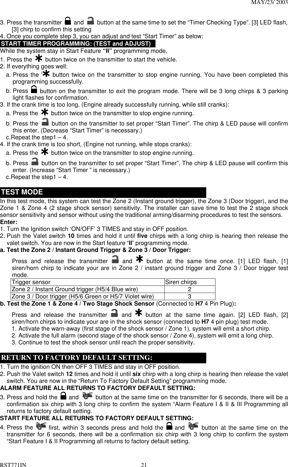 MAY/23/ 2003 RST771IN  21 3. Press the transmitter   and    button at the same time to set the “Timer Checking Type”. [3] LED flash,         [3] chirp to confirm this setting   4. Once you complete step 3, you can adjust and test “Start Timer” as below: START TIMER PROGRAMMING: (TEST and ADJUST) While the system stay in Start Feature “II” programming mode, 1. Press the    button twice on the transmitter to start the vehicle.   2. If everything goes well: a. Press the &apos;  button twice on the transmitter to stop engine running. You have been completed this programming successfully. b. Press   button on the transmitter to exit the program mode. There will be 3 long chirps &amp; 3 parking light flashes for confirmation.   3. If the crank time is too long, (Engine already successfully running, while still cranks): a. Press the   button twice on the transmitter to stop engine running. b. Press the   button on the transmitter to set proper “Start Timer”. The chirp &amp; LED pause will confirm this enter. (Decrease “Start Timer” is necessary.) c. Repeat the step1 – 4. 4. If the crank time is too short, (Engine not running, while stops cranks): a. Press the    button twice on the transmitter to stop engine running. b. Press    button on the transmitter to set proper “Start Timer”. The chirp &amp; LED pause will confirm this enter. (Increase “Start Timer ” is necessary.) c. Repeat the step1 – 4.  TEST MODE In this test mode, this system can test the Zone 2 (Instant ground trigger), the Zone 3 (Door trigger), and the Zone 1 &amp; Zone 4 (2 stage shock sensor) sensitivity. The installer can save time to test the 2 stage shock sensor sensitivity and sensor without using the traditional arming/disarming procedures to test the sensors.   Enter: 1. Turn the Ignition switch ‘ON/OFF’ 3 TIMES and stay in OFF position.   2. Push the Valet switch 10 times and hold it until five chirps with a long chirp is hearing then release the valet switch. You are now in the Start feature ‘II’ programming mode. a. Test the Zone 2 / Instant Ground Trigger &amp; Zone 3 / Door Trigger: Press and release the transmitter   and    button at the same time once. [1] LED flash, [1] siren/horn chirp to indicate your are in Zone 2 / instant ground trigger and Zone 3 / Door trigger test mode. Trigger sensor  Siren chirps Zone 2 / Instant Ground trigger (H5/4 Blue wire)  2 Zone 3 / Door trigger (H5/6 Green or H5/7 Violet wire)  3 b. Test the Zone 1 &amp; Zone 4 / Two Stage Shock Sensor (Connected to H7 4 Pin Plug): Press and release the transmitter   and    button at the same time again. [2] LED flash, [2] siren/horn chirps to indicate your are in the shock sensor (connected to H7 4 pin plug) test mode. 1. Activate the warn-away (first stage of the shock sensor / Zone 1), system will emit a short chirp. 2. Activate the full alarm (second stage of the shock sensor / Zone 4), system will emit a long chirp. 3. Continue to test the shock sensor until reach the proper sensitivity.  RETURN TO FACTORY DEFAULT SETTING: 1. Turn the ignition ON then OFF 3 TIMES and stay in OFF position. 2. Push the Valet switch 12 times and hold it until six chirp with a long chirp is hearing then release the valet switch. You are now in the “Return To Factory Default Setting” programming mode. ALARM FEATURE ALL RETURNS TO FACTORY DEFAULT SETTING: 3. Press and hold the   and   button at the same time on the transmitter for 6 seconds, there will be a confirmation six chirp with 3 long chirp to confirm the system “Alarm Feature I &amp; II &amp; III Programming all returns to factory default setting. START FEATURE ALL RETURNS TO FACTORY DEFAULT SETTING: 4. Press the   first, within 3 seconds press and hold the   and  button at the same time on the transmitter for 6 seconds, there will be a confirmation six chirp with 3 long chirp to confirm the system “Start Feature I &amp; II Programming all returns to factory default setting. 