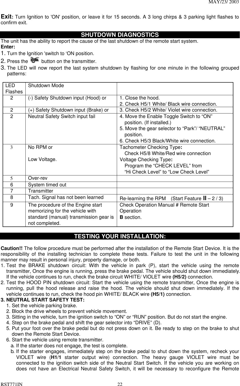 MAY/23/ 2003 RST771IN  22 Exit: Turn Ignition to &apos;ON&apos; position, or leave it for 15 seconds. A 3 long chirps &amp; 3 parking light flashes to confirm exit.  SHUTDOWN DIAGNOSTICS The unit has the ability to report the cause of the last shutdown of the remote start system. Enter: 1. Turn the Ignition &apos;switch to ‘ON position.   2. Press the    button on the transmitter. 3. The LED will now report the last system shutdown by flashing for one minute in the following grouped patterns:  LED Flashes  Shutdown Mode        2  (-) Safety Shutdown input (Hood) or  1. Close the hood. 2. Check H5/1 White/ Black wire connection.     2  (+) Safety Shutdown input (Brake) or  3. Check H5/2 White/ Violet wire connection.     2  Neutral Safety Switch input fail  4. Move the Enable Toggle Switch to “ON”     position. (If installed.) 5. Move the gear selector to “Park”/ “NEUTRAL”     position. 6. Check H5/3 Black/White wire connection.   3 No RPM or  Low Voltage.   Tachometer Checking Type:     Check H5/8 White/Red wire connection Voltage Checking Type:     Program the “CHECK LEVEL” from     “Hi Check Level” to “Low Check Level”   5  Over-rev    6  System timed out     7   Transmitter       8    Tach. Signal has not been learned  Re-learning the RPM    (Start Feature II – 2 / 3)     9    The procedure of the Engine start memorizing for the vehicle with standard (manual) transmission gear is not completed.   Check Operation Manual # Remote Start Operation B section.   TESTING YOUR INSTALLATION:  Caution!! The follow procedure must be performed after the installation of the Remote Start Device. It is the responsibility of the installing technician to complete these tests. Failure to test the unit in the following manner may result in personal injury, property damage, or both. 1. Test the BRAKE shutdown circuit: With the vehicle in park (P), start the vehicle using the remote transmitter, Once the engine is running, press the brake pedal. The vehicle should shut down immediately. If the vehicle continues to run, check the brake circuit WHITE/ VIOLET wire (H5/2) connection.   2. Test the HOOD PIN shutdown circuit: Start the vehicle using the remote transmitter, Once the engine is running, pull the hood release and raise the hood. The vehicle should shut down immediately. If the vehicle continues to run, check the hood pin WHITE/ BLACK wire (H5/1) connection.   3. NEUTRAL START SAFETY TEST:   1. Set the vehicle parking brake. 2. Block the drive wheels to prevent vehicle movement. 3. Sitting in the vehicle, turn the ignition switch to “ON” or “RUN” position. But do not start the engine. 4. Step on the brake pedal and shift the gear selector into “DRIVE” (D). 5. Put your foot over the brake pedal but do not press down on it. Be ready to step on the brake to shut down the Remote Start Device. 6. Start the vehicle using remote transmitter. a. If the starter does not engage, the test is complete. b. If the starter engages, immediately step on the brake pedal to shut down the system, recheck your VIOLET wire (H1/1 starter output wire) connection. The heavy gauge VIOLET wire must be connected to the ignition switch side of the Neutral Start Switch. If the vehicle you are working on does not have an Electrical Neutral Safety Switch, it will be necessary to reconfigure the Remote 