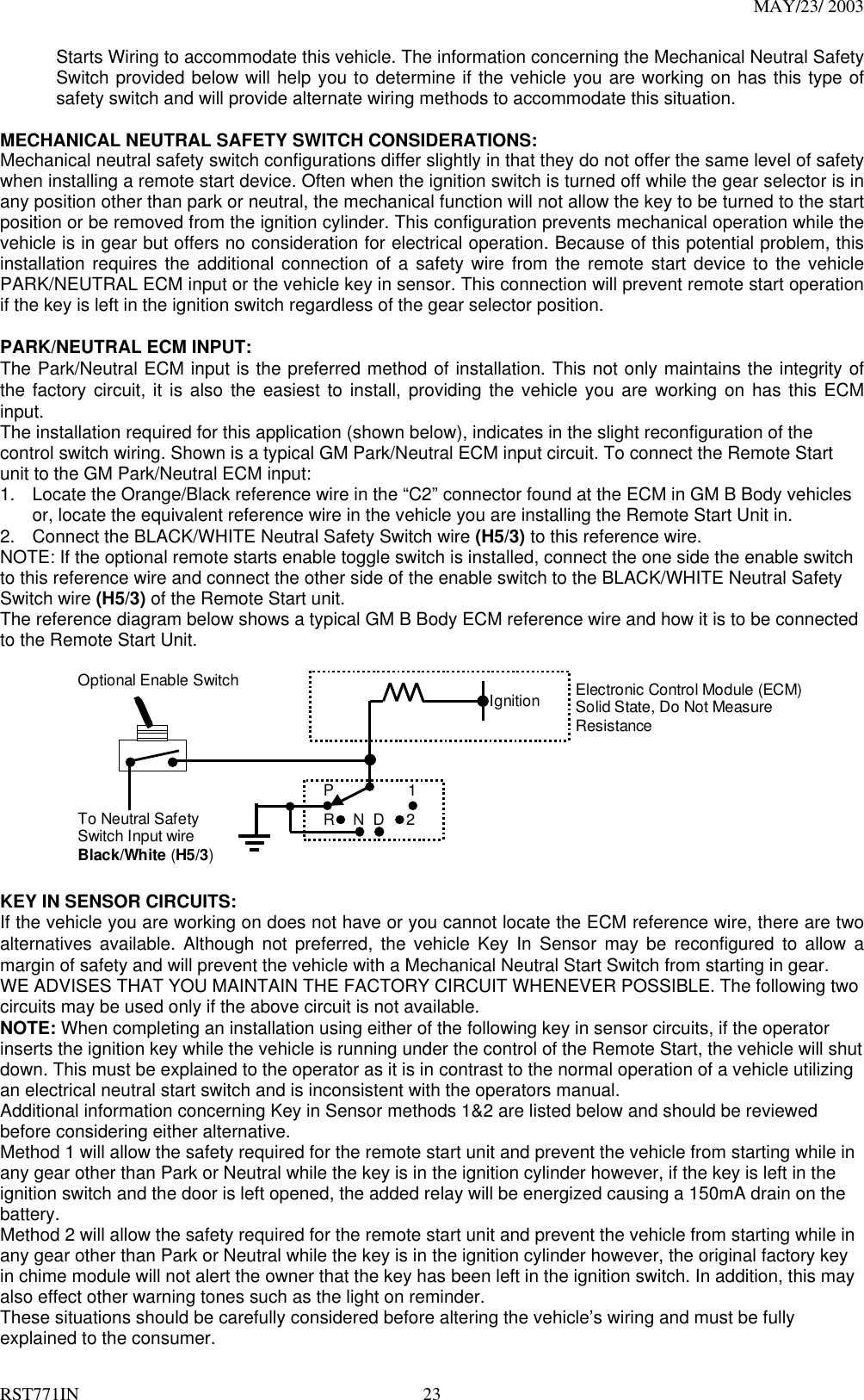 MAY/23/ 2003 RST771IN  23 Starts Wiring to accommodate this vehicle. The information concerning the Mechanical Neutral Safety Switch provided below will help you to determine if the vehicle you are working on has this type of safety switch and will provide alternate wiring methods to accommodate this situation.  MECHANICAL NEUTRAL SAFETY SWITCH CONSIDERATIONS: Mechanical neutral safety switch configurations differ slightly in that they do not offer the same level of safety when installing a remote start device. Often when the ignition switch is turned off while the gear selector is in any position other than park or neutral, the mechanical function will not allow the key to be turned to the start position or be removed from the ignition cylinder. This configuration prevents mechanical operation while the vehicle is in gear but offers no consideration for electrical operation. Because of this potential problem, this installation requires the additional connection of a safety wire from the remote start device to the vehicle PARK/NEUTRAL ECM input or the vehicle key in sensor. This connection will prevent remote start operation if the key is left in the ignition switch regardless of the gear selector position.  PARK/NEUTRAL ECM INPUT: The Park/Neutral ECM input is the preferred method of installation. This not only maintains the integrity of the factory circuit, it is also the easiest to install, providing the vehicle you are working on has this ECM input. The installation required for this application (shown below), indicates in the slight reconfiguration of the control switch wiring. Shown is a typical GM Park/Neutral ECM input circuit. To connect the Remote Start unit to the GM Park/Neutral ECM input: 1.  Locate the Orange/Black reference wire in the “C2” connector found at the ECM in GM B Body vehicles or, locate the equivalent reference wire in the vehicle you are installing the Remote Start Unit in. 2.  Connect the BLACK/WHITE Neutral Safety Switch wire (H5/3) to this reference wire. NOTE: If the optional remote starts enable toggle switch is installed, connect the one side the enable switch to this reference wire and connect the other side of the enable switch to the BLACK/WHITE Neutral Safety Switch wire (H5/3) of the Remote Start unit. The reference diagram below shows a typical GM B Body ECM reference wire and how it is to be connected to the Remote Start Unit.            IgnitionP12DNRElectronic Control Module (ECM)Solid State, Do Not MeasureResistanceTo Neutral SafetySwitch Input wireBlack/White (H5/3)Optional Enable Switch  KEY IN SENSOR CIRCUITS: If the vehicle you are working on does not have or you cannot locate the ECM reference wire, there are two alternatives available. Although not preferred, the vehicle Key In Sensor may be reconfigured to allow a margin of safety and will prevent the vehicle with a Mechanical Neutral Start Switch from starting in gear. WE ADVISES THAT YOU MAINTAIN THE FACTORY CIRCUIT WHENEVER POSSIBLE. The following two circuits may be used only if the above circuit is not available. NOTE: When completing an installation using either of the following key in sensor circuits, if the operator inserts the ignition key while the vehicle is running under the control of the Remote Start, the vehicle will shut down. This must be explained to the operator as it is in contrast to the normal operation of a vehicle utilizing an electrical neutral start switch and is inconsistent with the operators manual. Additional information concerning Key in Sensor methods 1&amp;2 are listed below and should be reviewed before considering either alternative. Method 1 will allow the safety required for the remote start unit and prevent the vehicle from starting while in any gear other than Park or Neutral while the key is in the ignition cylinder however, if the key is left in the ignition switch and the door is left opened, the added relay will be energized causing a 150mA drain on the battery. Method 2 will allow the safety required for the remote start unit and prevent the vehicle from starting while in any gear other than Park or Neutral while the key is in the ignition cylinder however, the original factory key in chime module will not alert the owner that the key has been left in the ignition switch. In addition, this may also effect other warning tones such as the light on reminder. These situations should be carefully considered before altering the vehicle’s wiring and must be fully explained to the consumer. 