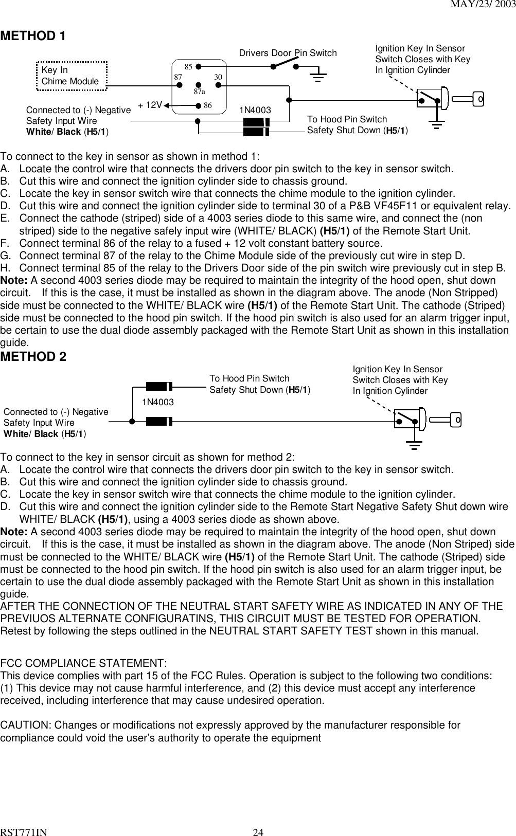 MAY/23/ 2003 RST771IN  24 METHOD 1 + 12 VIgnition Key In SensorSwitch Closes with KeyIn Ignition CylinderDrivers Door Pin Switch87a86308785Key InChime ModuleConnected to (-) NegativeSafety Input WireWhite/ Black (H5/1)To Hood Pin SwitchSafety Shut Down (H5/1)1N4003+ 12V  To connect to the key in sensor as shown in method 1: A.  Locate the control wire that connects the drivers door pin switch to the key in sensor switch. B.  Cut this wire and connect the ignition cylinder side to chassis ground. C.  Locate the key in sensor switch wire that connects the chime module to the ignition cylinder. D.  Cut this wire and connect the ignition cylinder side to terminal 30 of a P&amp;B VF45F11 or equivalent relay. E.  Connect the cathode (striped) side of a 4003 series diode to this same wire, and connect the (non striped) side to the negative safely input wire (WHITE/ BLACK) (H5/1) of the Remote Start Unit. F.  Connect terminal 86 of the relay to a fused + 12 volt constant battery source. G.  Connect terminal 87 of the relay to the Chime Module side of the previously cut wire in step D. H.  Connect terminal 85 of the relay to the Drivers Door side of the pin switch wire previously cut in step B. Note: A second 4003 series diode may be required to maintain the integrity of the hood open, shut down circuit.    If this is the case, it must be installed as shown in the diagram above. The anode (Non Stripped) side must be connected to the WHITE/ BLACK wire (H5/1) of the Remote Start Unit. The cathode (Striped) side must be connected to the hood pin switch. If the hood pin switch is also used for an alarm trigger input, be certain to use the dual diode assembly packaged with the Remote Start Unit as shown in this installation guide.  METHOD 2  Ignition Key In SensorSwitch Closes with KeyIn Ignition CylinderConnected to (-) NegativeSafety Input WireWhite/ Black (H5/1)To Hood Pin SwitchSafety Shut Down (H5/1)1N4003 To connect to the key in sensor circuit as shown for method 2: A.  Locate the control wire that connects the drivers door pin switch to the key in sensor switch. B.  Cut this wire and connect the ignition cylinder side to chassis ground. C.  Locate the key in sensor switch wire that connects the chime module to the ignition cylinder. D.  Cut this wire and connect the ignition cylinder side to the Remote Start Negative Safety Shut down wire WHITE/ BLACK (H5/1), using a 4003 series diode as shown above. Note: A second 4003 series diode may be required to maintain the integrity of the hood open, shut down circuit.    If this is the case, it must be installed as shown in the diagram above. The anode (Non Striped) side must be connected to the WHITE/ BLACK wire (H5/1) of the Remote Start Unit. The cathode (Striped) side must be connected to the hood pin switch. If the hood pin switch is also used for an alarm trigger input, be certain to use the dual diode assembly packaged with the Remote Start Unit as shown in this installation guide.  AFTER THE CONNECTION OF THE NEUTRAL START SAFETY WIRE AS INDICATED IN ANY OF THE PREVIUOS ALTERNATE CONFIGURATINS, THIS CIRCUIT MUST BE TESTED FOR OPERATION. Retest by following the steps outlined in the NEUTRAL START SAFETY TEST shown in this manual.     FCC COMPLIANCE STATEMENT: This device complies with part 15 of the FCC Rules. Operation is subject to the following two conditions: (1) This device may not cause harmful interference, and (2) this device must accept any interference received, including interference that may cause undesired operation. CAUTION: Changes or modifications not expressly approved by the manufacturer responsible for compliance could void the user’s authority to operate the equipment