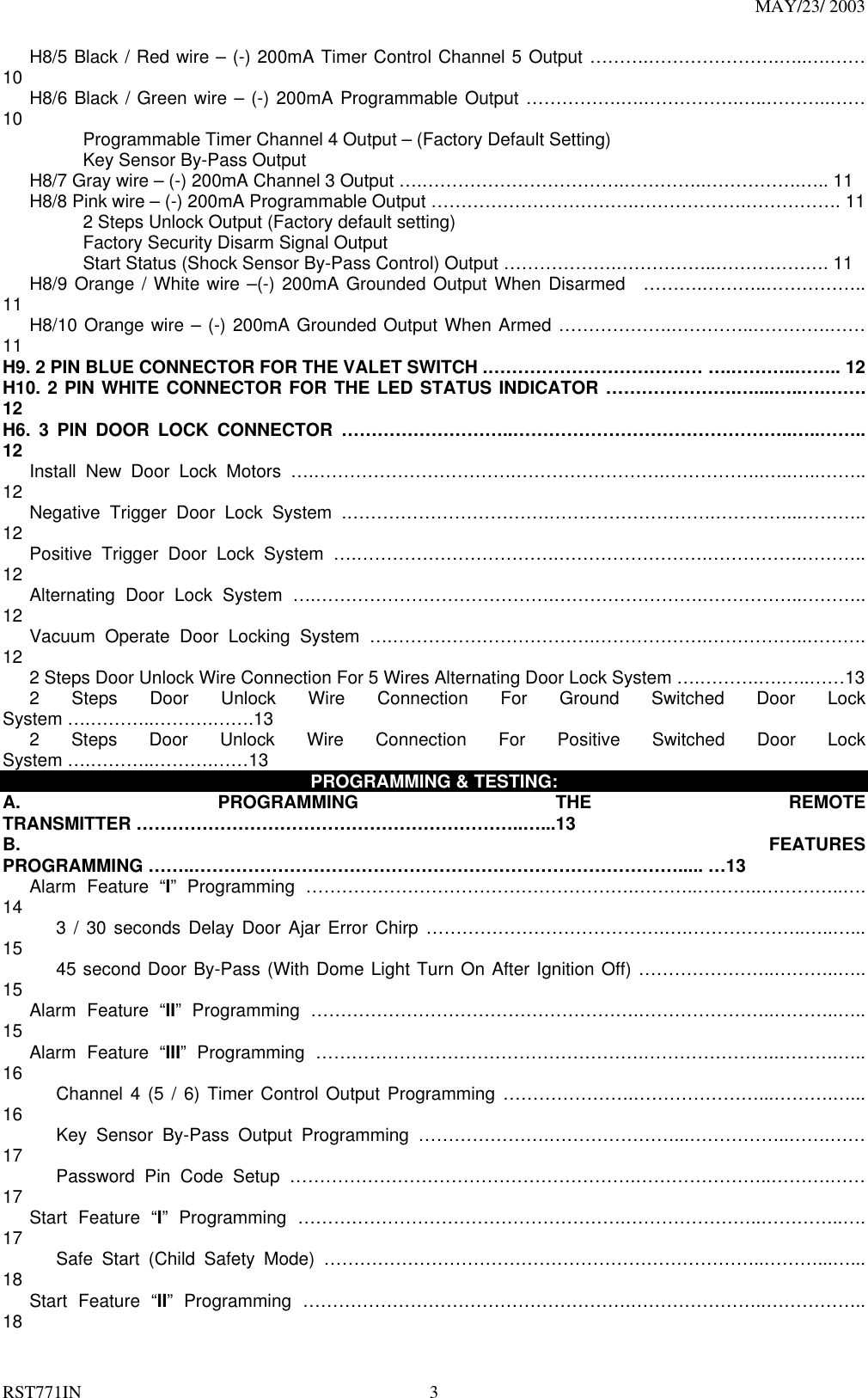 MAY/23/ 2003 RST771IN  3    H8/5 Black / Red wire – (-) 200mA Timer Control Channel 5 Output ……….………………….…..….…… 10    H8/6 Black / Green wire – (-) 200mA Programmable Output …………….….…………….…..………..…… 10          Programmable Timer Channel 4 Output – (Factory Default Setting)          Key Sensor By-Pass Output        H8/7 Gray wire – (-) 200mA Channel 3 Output ….…………………………….…………..…………….….. 11       H8/8 Pink wire – (-) 200mA Programmable Output …………………………….……………….……………. 11          2 Steps Unlock Output (Factory default setting)           Factory Security Disarm Signal Output          Start Status (Shock Sensor By-Pass Control) Output ……………….……………..………………. 11    H8/9 Orange / White wire –(-) 200mA Grounded Output When Disarmed  ……….………..…………….. 11    H8/10 Orange wire – (-) 200mA Grounded Output When Armed ……………….…………..………….…… 11 H9. 2 PIN BLUE CONNECTOR FOR THE VALET SWITCH .……………………………… ….………..…….. 12 H10. 2 PIN WHITE CONNECTOR FOR THE LED STATUS INDICATOR ………………….…....…..….……. 12 H6. 3 PIN DOOR LOCK CONNECTOR ………………………..………………………………………..…..…….. 12    Install New Door Lock Motors ….…………………………….…………………….……………..…..…..…….. 12    Negative Trigger Door Lock System .…………………………….……………………….…………...……….. 12    Positive Trigger Door Lock System ….…………………………….…………………….…………….……….. 12    Alternating Door Lock System ….………………………………….…………………….……………..……….. 12    Vacuum Operate Door Locking System ….…………………………….……………….……………..………. 12       2 Steps Door Unlock Wire Connection For 5 Wires Alternating Door Lock System ….……….….…..……13    2 Steps Door Unlock Wire Connection For Ground Switched Door Lock System ….………..……….…….13    2 Steps Door Unlock Wire Connection For Positive Switched Door Lock System ….………..……….……13  PROGRAMMING &amp; TESTING: A. PROGRAMMING THE REMOTE TRANSMITTER ………………………………………………………..…...13 B.  FEATURES PROGRAMMING ……..………………………………………………………………………..... …13    Alarm Feature “I” Programming ……………………………………………….………..………..…………..…. 14       3 / 30 seconds Delay Door Ajar Error Chirp ………………………………….….………………..…..…... 15       45 second Door By-Pass (With Dome Light Turn On After Ignition Off) …………………..………..….. 15    Alarm Feature “II” Programming ……………………………………………….…………………..………..….. 15    Alarm Feature “III” Programming ……………………………………………….…………………..……….….. 16       Channel 4 (5 / 6) Timer Control Output Programming ………………….…………………...……….…... 16       Key Sensor By-Pass Output Programming ………………….…………………...……………..…….…… 17       Password Pin Code Setup ………………………………………………….…………………..……….…… 17    Start Feature “I” Programming ……………………………………………….…………………..…………..…. 17       Safe Start (Child Safety Mode) ………………………………………………………………..………...…... 18    Start Feature “II” Programming ……………………………………………….…………………..…………….. 18 