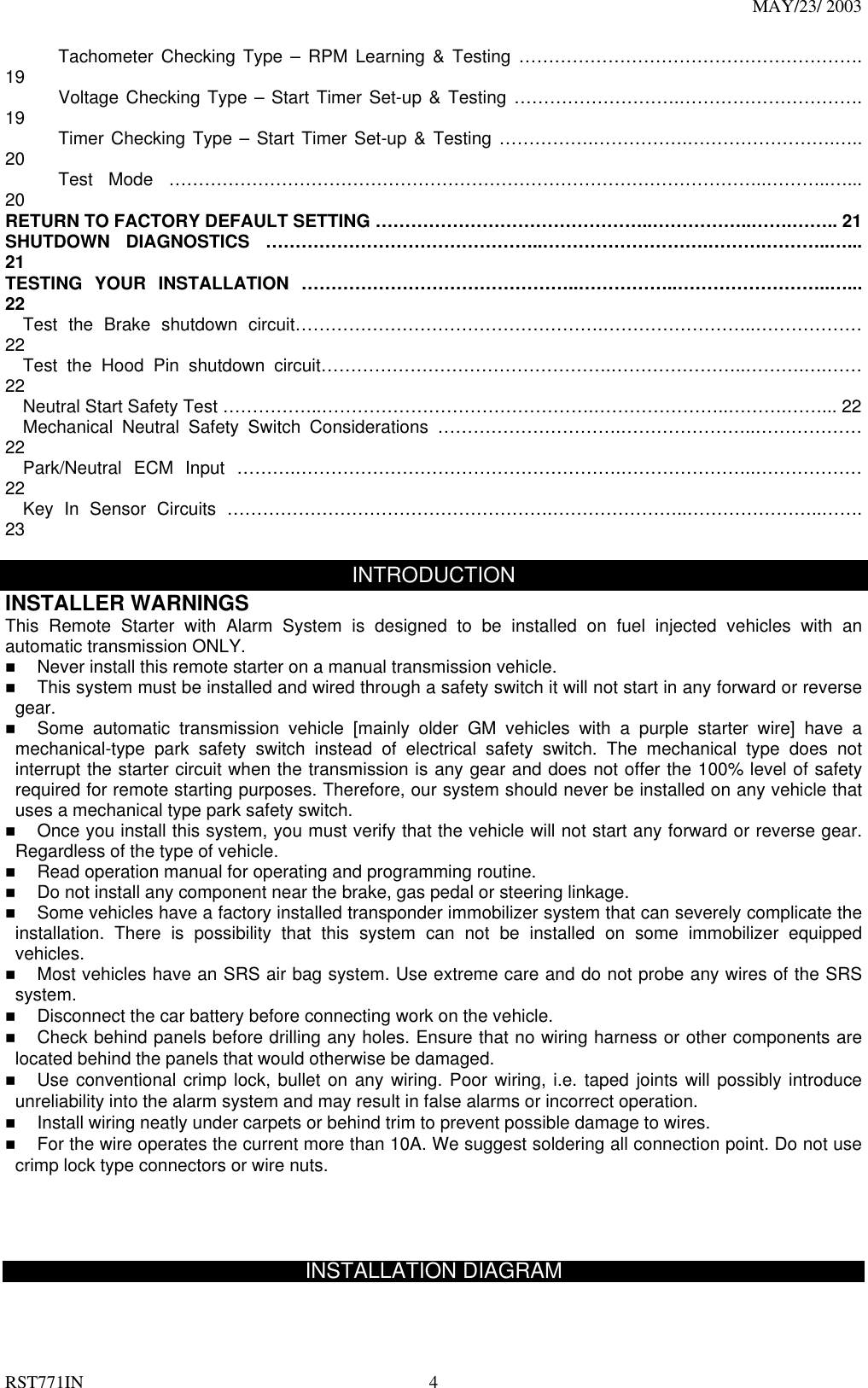 MAY/23/ 2003 RST771IN  4       Tachometer Checking Type – RPM Learning &amp; Testing …………………………………………………. 19       Voltage Checking Type – Start Timer Set-up &amp; Testing ……………………….…………………………. 19       Timer Checking Type – Start Timer Set-up &amp; Testing …………….…………….…………………….….. 20       Test  Mode  ………………………………………………………………………………………..………..…... 20 RETURN TO FACTORY DEFAULT SETTING ………………………………………..……………..…….…….. 21 SHUTDOWN DIAGNOSTICS ………………………………………..……………………….……….………..…... 21 TESTING YOUR INSTALLATION ………………………………………..……………..……………………..…... 22   Test the Brake shutdown circuit…………………………………………….……………………..……………… 22   Test the Hood Pin shutdown circuit………………………………………….…………………..……….….…… 22     Neutral Start Safety Test ……………..……………………………………….…………………..……….……... 22   Mechanical Neutral Safety Switch Considerations ………………………….…………………..……………… 22   Park/Neutral  ECM  Input  ……….……………………………………………….…………………..……………… 22   Key In Sensor Circuits ……………………………………………….…………………..…………………..……. 23  INTRODUCTION INSTALLER WARNINGS This Remote Starter with Alarm System is designed to be installed on fuel injected vehicles with an automatic transmission ONLY.     Never install this remote starter on a manual transmission vehicle.   This system must be installed and wired through a safety switch it will not start in any forward or reverse gear.   Some automatic transmission vehicle [mainly older GM vehicles with a purple starter wire] have a mechanical-type park safety switch instead of electrical safety switch. The mechanical type does not interrupt the starter circuit when the transmission is any gear and does not offer the 100% level of safety required for remote starting purposes. Therefore, our system should never be installed on any vehicle that uses a mechanical type park safety switch.   Once you install this system, you must verify that the vehicle will not start any forward or reverse gear. Regardless of the type of vehicle.   Read operation manual for operating and programming routine.   Do not install any component near the brake, gas pedal or steering linkage.   Some vehicles have a factory installed transponder immobilizer system that can severely complicate the installation. There is possibility that this system can not be installed on some immobilizer equipped vehicles.   Most vehicles have an SRS air bag system. Use extreme care and do not probe any wires of the SRS system.   Disconnect the car battery before connecting work on the vehicle.   Check behind panels before drilling any holes. Ensure that no wiring harness or other components are located behind the panels that would otherwise be damaged.   Use conventional crimp lock, bullet on any wiring. Poor wiring, i.e. taped joints will possibly introduce unreliability into the alarm system and may result in false alarms or incorrect operation.   Install wiring neatly under carpets or behind trim to prevent possible damage to wires.   For the wire operates the current more than 10A. We suggest soldering all connection point. Do not use crimp lock type connectors or wire nuts.     INSTALLATION DIAGRAM  
