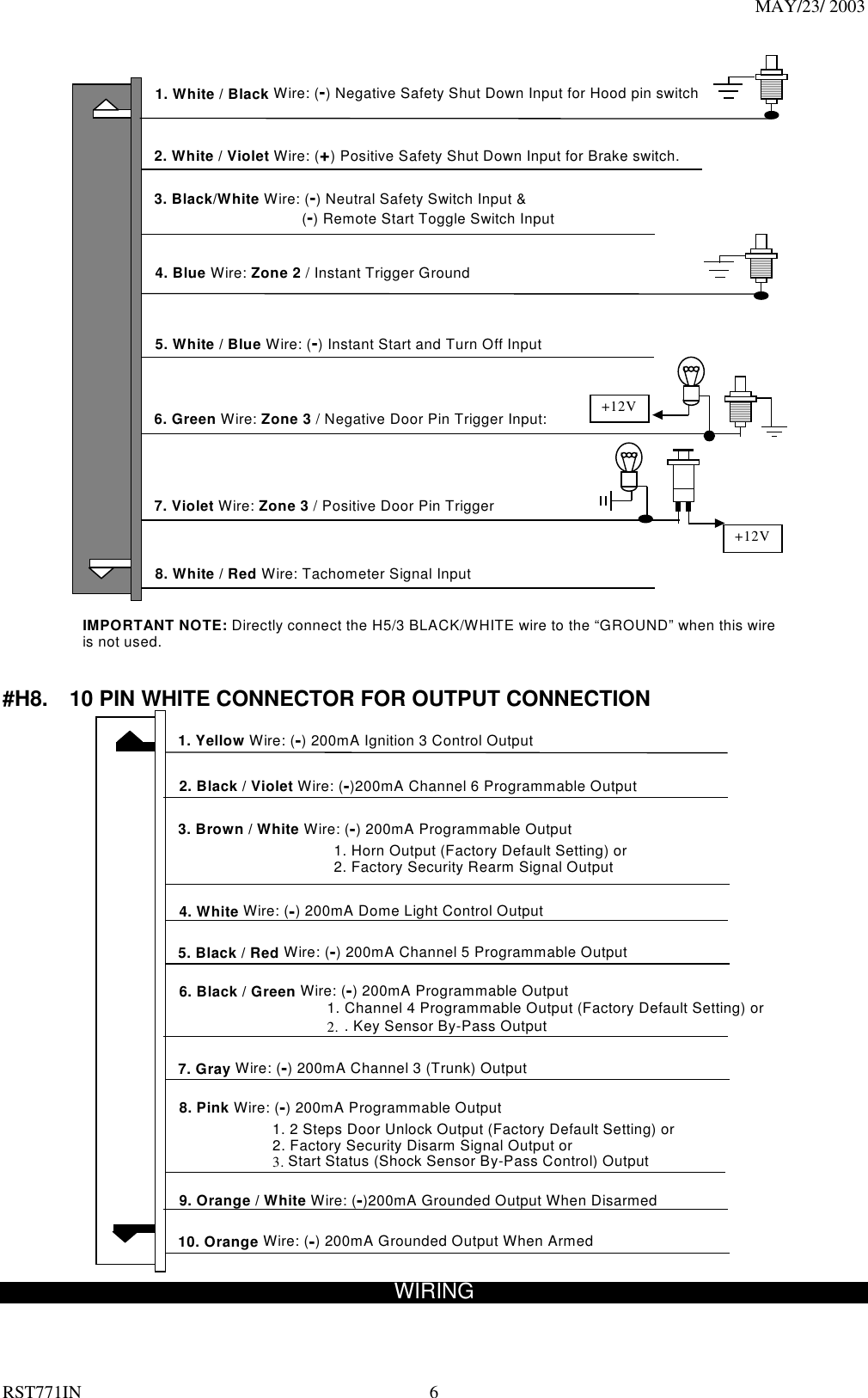 MAY/23/ 2003 RST771IN  6  6. Green Wire: Zone 3 / Negative Door Pin Trigger Input: 4. Blue Wire: Zone 2 / Instant Trigger Ground 7. Violet Wire: Zone 3 / Positive Door Pin Trigger 2. White / Violet Wire: (+) Positive Safety Shut Down Input for Brake switch. 3. Black/White Wire: (-) Neutral Safety Switch Input &amp;    (-) Remote Start Toggle Switch Input   8. White / Red Wire: Tachometer Signal Input +12V 1. White / Black Wire: (-) Negative Safety Shut Down Input for Hood pin switch IMPORTANT NOTE: Directly connect the H5/3 BLACK/WHITE wire to the “GROUND” when this wire is not used. +12V 5. White / Blue Wire: (-) Instant Start and Turn Off Input   #H8.    10 PIN WHITE CONNECTOR FOR OUTPUT CONNECTION  4. White Wire: (-) 200mA Dome Light Control Output 7. Gray Wire: (-) 200mA Channel 3 (Trunk) Output 10. Orange Wire: (-) 200mA Grounded Output When Armed 1. Yellow Wire: (-) 200mA Ignition 3 Control Output 8. Pink Wire: (-) 200mA Programmable Output       1. 2 Steps Door Unlock Output (Factory Default Setting) or             2. Factory Security Disarm Signal Output or             3. Start Status (Shock Sensor By-Pass Control) Output 3. Brown / White Wire: (-) 200mA Programmable Output           1. Horn Output (Factory Default Setting) or                       2. Factory Security Rearm Signal Output  6. Black / Green Wire: (-) 200mA Programmable Output 1. Channel 4 Programmable Output (Factory Default Setting) or 2. . Key Sensor By-Pass Output 2. Black / Violet Wire: (-)200mA Channel 6 Programmable Output   5. Black / Red Wire: (-) 200mA Channel 5 Programmable Output 9. Orange / White Wire: (-)200mA Grounded Output When Disarmed      WIRING  