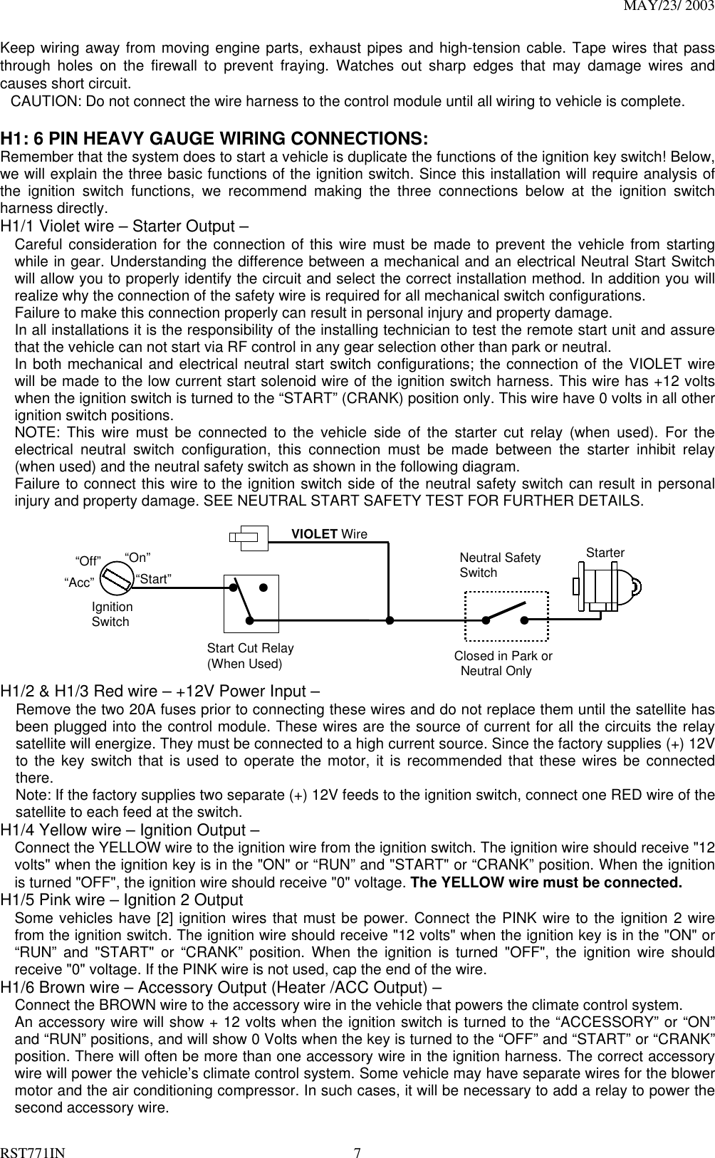 MAY/23/ 2003 RST771IN  7 Keep wiring away from moving engine parts, exhaust pipes and high-tension cable. Tape wires that pass through holes on the firewall to prevent fraying. Watches out sharp edges that may damage wires and causes short circuit. CAUTION: Do not connect the wire harness to the control module until all wiring to vehicle is complete.  H1: 6 PIN HEAVY GAUGE WIRING CONNECTIONS: Remember that the system does to start a vehicle is duplicate the functions of the ignition key switch! Below, we will explain the three basic functions of the ignition switch. Since this installation will require analysis of the ignition switch functions, we recommend making the three connections below at the ignition switch harness directly.   H1/1 Violet wire – Starter Output – Careful consideration for the connection of this wire must be made to prevent the vehicle from starting while in gear. Understanding the difference between a mechanical and an electrical Neutral Start Switch will allow you to properly identify the circuit and select the correct installation method. In addition you will realize why the connection of the safety wire is required for all mechanical switch configurations. Failure to make this connection properly can result in personal injury and property damage. In all installations it is the responsibility of the installing technician to test the remote start unit and assure that the vehicle can not start via RF control in any gear selection other than park or neutral. In both mechanical and electrical neutral start switch configurations; the connection of the VIOLET wire will be made to the low current start solenoid wire of the ignition switch harness. This wire has +12 volts when the ignition switch is turned to the “START” (CRANK) position only. This wire have 0 volts in all other ignition switch positions. NOTE: This wire must be connected to the vehicle side of the starter cut relay (when used). For the electrical neutral switch configuration, this connection must be made between the starter inhibit relay (when used) and the neutral safety switch as shown in the following diagram. Failure to connect this wire to the ignition switch side of the neutral safety switch can result in personal injury and property damage. SEE NEUTRAL START SAFETY TEST FOR FURTHER DETAILS.              Start Cut Relay(When Used)VIOLET WireClosed in Park or Neutral OnlyIgnitionSwitch“Start”“On” Neutral SafetySwitch“Acc”“Off” Starter H1/2 &amp; H1/3 Red wire – +12V Power Input – Remove the two 20A fuses prior to connecting these wires and do not replace them until the satellite has been plugged into the control module. These wires are the source of current for all the circuits the relay satellite will energize. They must be connected to a high current source. Since the factory supplies (+) 12V to the key switch that is used to operate the motor, it is recommended that these wires be connected there. Note: If the factory supplies two separate (+) 12V feeds to the ignition switch, connect one RED wire of the satellite to each feed at the switch. H1/4 Yellow wire – Ignition Output – Connect the YELLOW wire to the ignition wire from the ignition switch. The ignition wire should receive &quot;12 volts&quot; when the ignition key is in the &quot;ON&quot; or “RUN” and &quot;START&quot; or “CRANK” position. When the ignition is turned &quot;OFF&quot;, the ignition wire should receive &quot;0&quot; voltage. The YELLOW wire must be connected. H1/5 Pink wire – Ignition 2 Output Some vehicles have [2] ignition wires that must be power. Connect the PINK wire to the ignition 2 wire from the ignition switch. The ignition wire should receive &quot;12 volts&quot; when the ignition key is in the &quot;ON&quot; or “RUN” and &quot;START&quot; or “CRANK” position. When the ignition is turned &quot;OFF&quot;, the ignition wire should receive &quot;0&quot; voltage. If the PINK wire is not used, cap the end of the wire. H1/6 Brown wire – Accessory Output (Heater /ACC Output) – Connect the BROWN wire to the accessory wire in the vehicle that powers the climate control system. An accessory wire will show + 12 volts when the ignition switch is turned to the “ACCESSORY” or “ON” and “RUN” positions, and will show 0 Volts when the key is turned to the “OFF” and “START” or “CRANK” position. There will often be more than one accessory wire in the ignition harness. The correct accessory wire will power the vehicle’s climate control system. Some vehicle may have separate wires for the blower motor and the air conditioning compressor. In such cases, it will be necessary to add a relay to power the second accessory wire. 