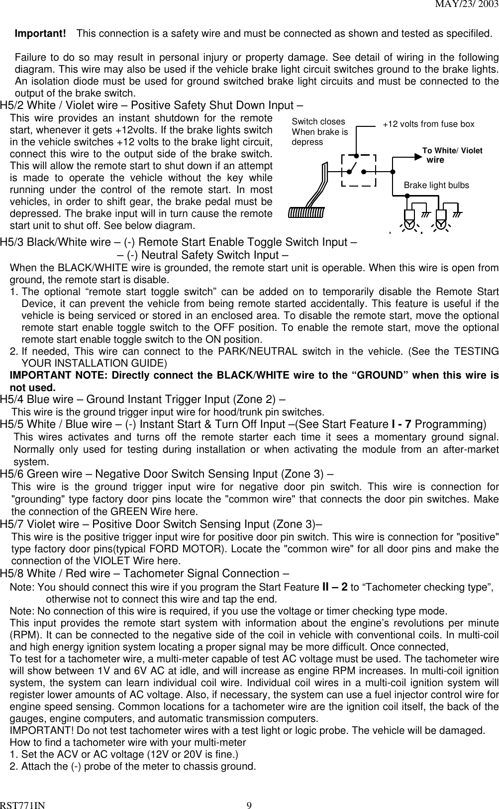 MAY/23/ 2003 RST771IN  9 Important!    This connection is a safety wire and must be connected as shown and tested as specifiled.    Failure to do so may result in personal injury or property damage. See detail of wiring in the following diagram. This wire may also be used if the vehicle brake light circuit switches ground to the brake lights. An isolation diode must be used for ground switched brake light circuits and must be connected to the output of the brake switch. H5/2 White / Violet wire – Positive Safety Shut Down Input – This wire provides an instant shutdown for the remote start, whenever it gets +12volts. If the brake lights switch in the vehicle switches +12 volts to the brake light circuit, connect this wire to the output side of the brake switch. This will allow the remote start to shut down if an attempt is made to operate the vehicle without the key while running under the control of the remote start. In most vehicles, in order to shift gear, the brake pedal must be depressed. The brake input will in turn cause the remote start unit to shut off. See below diagram.   +12 volts from fuse box To White/ Violet  wire Brake light bulbs Switch closes When brake is depress  H5/3 Black/White wire – (-) Remote Start Enable Toggle Switch Input –                    – (-) Neutral Safety Switch Input – When the BLACK/WHITE wire is grounded, the remote start unit is operable. When this wire is open from ground, the remote start is disable.   1. The optional “remote start toggle switch” can be added on to temporarily disable the Remote Start Device, it can prevent the vehicle from being remote started accidentally. This feature is useful if the vehicle is being serviced or stored in an enclosed area. To disable the remote start, move the optional remote start enable toggle switch to the OFF position. To enable the remote start, move the optional remote start enable toggle switch to the ON position.   2. If needed, This wire can connect to the PARK/NEUTRAL switch in the vehicle. (See the TESTING YOUR INSTALLATION GUIDE) IMPORTANT NOTE: Directly connect the BLACK/WHITE wire to the “GROUND” when this wire is not used. H5/4 Blue wire – Ground Instant Trigger Input (Zone 2) – This wire is the ground trigger input wire for hood/trunk pin switches. H5/5 White / Blue wire – (-) Instant Start &amp; Turn Off Input –(See Start Feature I - 7 Programming) This wires activates and turns off the remote starter each time it sees a momentary ground signal. Normally only used for testing during installation or when activating the module from an after-market system. H5/6 Green wire – Negative Door Switch Sensing Input (Zone 3) – This wire is the ground trigger input wire for negative door pin switch. This wire is connection for &quot;grounding&quot; type factory door pins locate the &quot;common wire&quot; that connects the door pin switches. Make the connection of the GREEN Wire here. H5/7 Violet wire – Positive Door Switch Sensing Input (Zone 3)– This wire is the positive trigger input wire for positive door pin switch. This wire is connection for &quot;positive&quot; type factory door pins(typical FORD MOTOR). Locate the &quot;common wire&quot; for all door pins and make the connection of the VIOLET Wire here. H5/8 White / Red wire – Tachometer Signal Connection – Note: You should connect this wire if you program the Start Feature II – 2 to “Tachometer checking type”,                otherwise not to connect this wire and tap the end. Note: No connection of this wire is required, if you use the voltage or timer checking type mode. This input provides the remote start system with information about the engine’s revolutions per minute (RPM). It can be connected to the negative side of the coil in vehicle with conventional coils. In multi-coil and high energy ignition system locating a proper signal may be more difficult. Once connected,   To test for a tachometer wire, a multi-meter capable of test AC voltage must be used. The tachometer wire will show between 1V and 6V AC at idle, and will increase as engine RPM increases. In multi-coil ignition system, the system can learn individual coil wire. Individual coil wires in a multi-coil ignition system will register lower amounts of AC voltage. Also, if necessary, the system can use a fuel injector control wire for engine speed sensing. Common locations for a tachometer wire are the ignition coil itself, the back of the gauges, engine computers, and automatic transmission computers. IMPORTANT! Do not test tachometer wires with a test light or logic probe. The vehicle will be damaged. How to find a tachometer wire with your multi-meter   1. Set the ACV or AC voltage (12V or 20V is fine.) 2. Attach the (-) probe of the meter to chassis ground. 