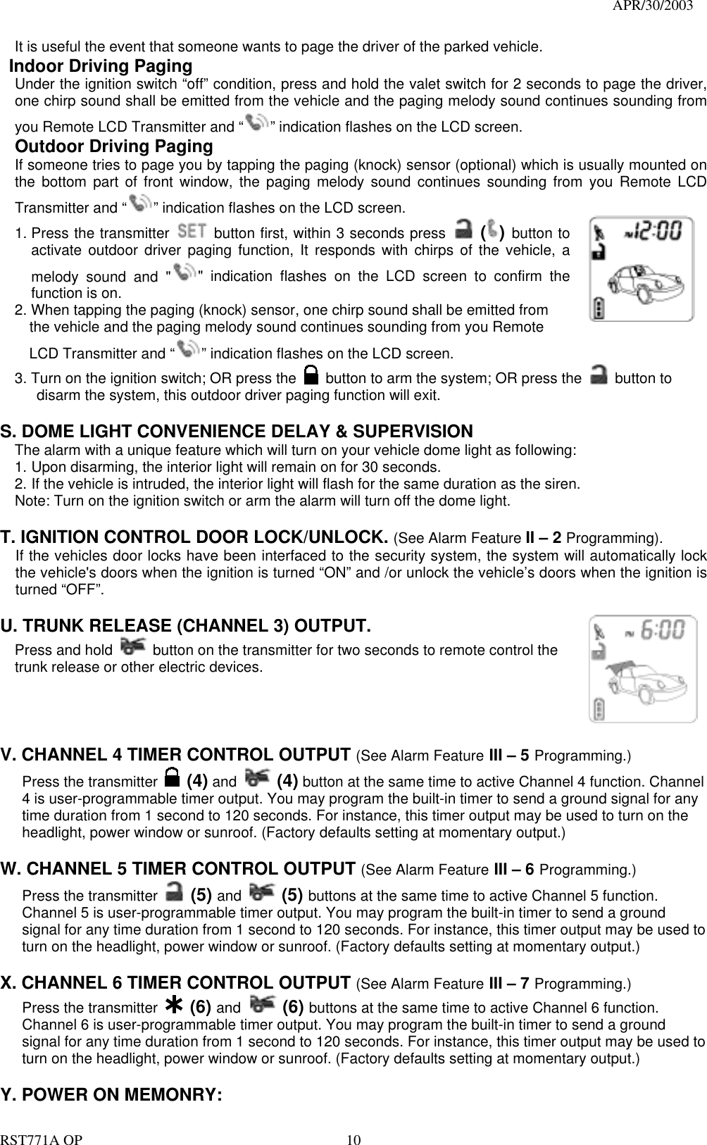                                                                                   APR/30/2003  RST771A OP    10 It is useful the event that someone wants to page the driver of the parked vehicle.   Indoor Driving Paging Under the ignition switch “off” condition, press and hold the valet switch for 2 seconds to page the driver, one chirp sound shall be emitted from the vehicle and the paging melody sound continues sounding from you Remote LCD Transmitter and “ ” indication flashes on the LCD screen.  Outdoor Driving Paging If someone tries to page you by tapping the paging (knock) sensor (optional) which is usually mounted on the bottom part of front window, the paging melody sound continues sounding from you Remote LCD Transmitter and “ ” indication flashes on the LCD screen. 1. Press the transmitter   button first, within 3 seconds press  () button to activate outdoor driver paging function, It responds with chirps of the vehicle, a melody sound and &quot; &quot; indication flashes on the LCD screen to confirm the function is on. 2. When tapping the paging (knock) sensor, one chirp sound shall be emitted from     the vehicle and the paging melody sound continues sounding from you Remote         LCD Transmitter and “ ” indication flashes on the LCD screen. 3. Turn on the ignition switch; OR press the    button to arm the system; OR press the   button to    disarm the system, this outdoor driver paging function will exit.  S. DOME LIGHT CONVENIENCE DELAY &amp; SUPERVISION The alarm with a unique feature which will turn on your vehicle dome light as following: 1. Upon disarming, the interior light will remain on for 30 seconds. 2. If the vehicle is intruded, the interior light will flash for the same duration as the siren. Note: Turn on the ignition switch or arm the alarm will turn off the dome light.  T. IGNITION CONTROL DOOR LOCK/UNLOCK. (See Alarm Feature II – 2 Programming). If the vehicles door locks have been interfaced to the security system, the system will automatically lock the vehicle&apos;s doors when the ignition is turned “ON” and /or unlock the vehicle’s doors when the ignition is turned “OFF”.   U. TRUNK RELEASE (CHANNEL 3) OUTPUT.     Press and hold   button on the transmitter for two seconds to remote control the trunk release or other electric devices.         V. CHANNEL 4 TIMER CONTROL OUTPUT (See Alarm Feature III – 5 Programming.) Press the transmitter   (4) and  (4) button at the same time to active Channel 4 function. Channel 4 is user-programmable timer output. You may program the built-in timer to send a ground signal for any time duration from 1 second to 120 seconds. For instance, this timer output may be used to turn on the headlight, power window or sunroof. (Factory defaults setting at momentary output.)  W. CHANNEL 5 TIMER CONTROL OUTPUT (See Alarm Feature III – 6 Programming.) Press the transmitter   (5) and  (5) buttons at the same time to active Channel 5 function. Channel 5 is user-programmable timer output. You may program the built-in timer to send a ground signal for any time duration from 1 second to 120 seconds. For instance, this timer output may be used to turn on the headlight, power window or sunroof. (Factory defaults setting at momentary output.)  X. CHANNEL 6 TIMER CONTROL OUTPUT (See Alarm Feature III – 7 Programming.) Press the transmitter   (6) and  (6) buttons at the same time to active Channel 6 function. Channel 6 is user-programmable timer output. You may program the built-in timer to send a ground signal for any time duration from 1 second to 120 seconds. For instance, this timer output may be used to turn on the headlight, power window or sunroof. (Factory defaults setting at momentary output.)  Y. POWER ON MEMONRY:     