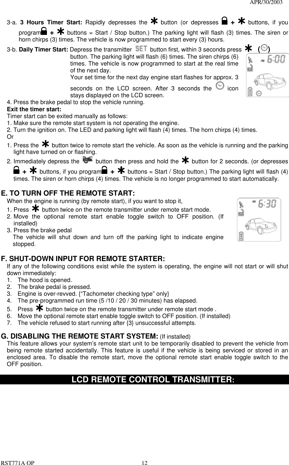                                                                                   APR/30/2003  RST771A OP    12 3-a.  3 Hours Timer Start: Rapidly depresses the   button (or depresses   +  buttons, if you program  +  buttons = Start / Stop button.) The parking light will flash (3) times. The siren or horn chirps (3) times. The vehicle is now programmed to start every (3) hours. 3-b. Daily Timer Start: Depress the transmitter   button first, within 3 seconds press    ()   button. The parking light will flash (6) times. The siren chirps (6) times. The vehicle is now programmed to start at the real time of the next day. Your set time for the next day engine start flashes for approx. 3 seconds on the LCD screen. After 3 seconds the   icon stays displayed on the LCD screen.   4. Press the brake pedal to stop the vehicle running. Exit the timer start: Timer start can be exited manually as follows: 1. Make sure the remote start system is not operating the engine. 2. Turn the ignition on. The LED and parking light will flash (4) times. The horn chirps (4) times. Or 1. Press the   button twice to remote start the vehicle. As soon as the vehicle is running and the parking light have turned on or flashing. 2. Immediately depress the   button then press and hold the   button for 2 seconds. (or depresses  +   buttons, if you program  +   buttons = Start / Stop button.) The parking light will flash (4) times. The siren or horn chirps (4) times. The vehicle is no longer programmed to start automatically.  E. TO TURN OFF THE REMOTE START: When the engine is running (by remote start), if you want to stop it,   1. Press   button twice on the remote transmitter under remote start mode. 2. Move the optional remote start enable toggle switch to OFF position. (If installed) 3. Press the brake pedal   The vehicle will shut down and turn off the parking light to indicate engine stopped.        F. SHUT-DOWN INPUT FOR REMOTE STARTER: If any of the following conditions exist while the system is operating, the engine will not start or will shut down immediately: 1.  The hood is opened. 2.  The brake pedal is pressed. 3.  Engine is over-revved. {“Tachometer checking type” only} 4.  The pre-programmed run time (5 /10 / 20 / 30 minutes) has elapsed. 5. Press   button twice on the remote transmitter under remote start mode . 6.  Move the optional remote start enable toggle switch to OFF position. (If installed) 7.  The vehicle refused to start running after {3} unsuccessful attempts.  G. DISABLING THE REMOTE START SYSTEM: (If installed) This feature allows your system’s remote start unit to be temporarily disabled to prevent the vehicle from being remote started accidentally. This feature is useful if the vehicle is being serviced or stored in an enclosed area. To disable the remote start, move the optional remote start enable toggle switch to the OFF position.           LCD REMOTE CONTROL TRANSMITTER:  