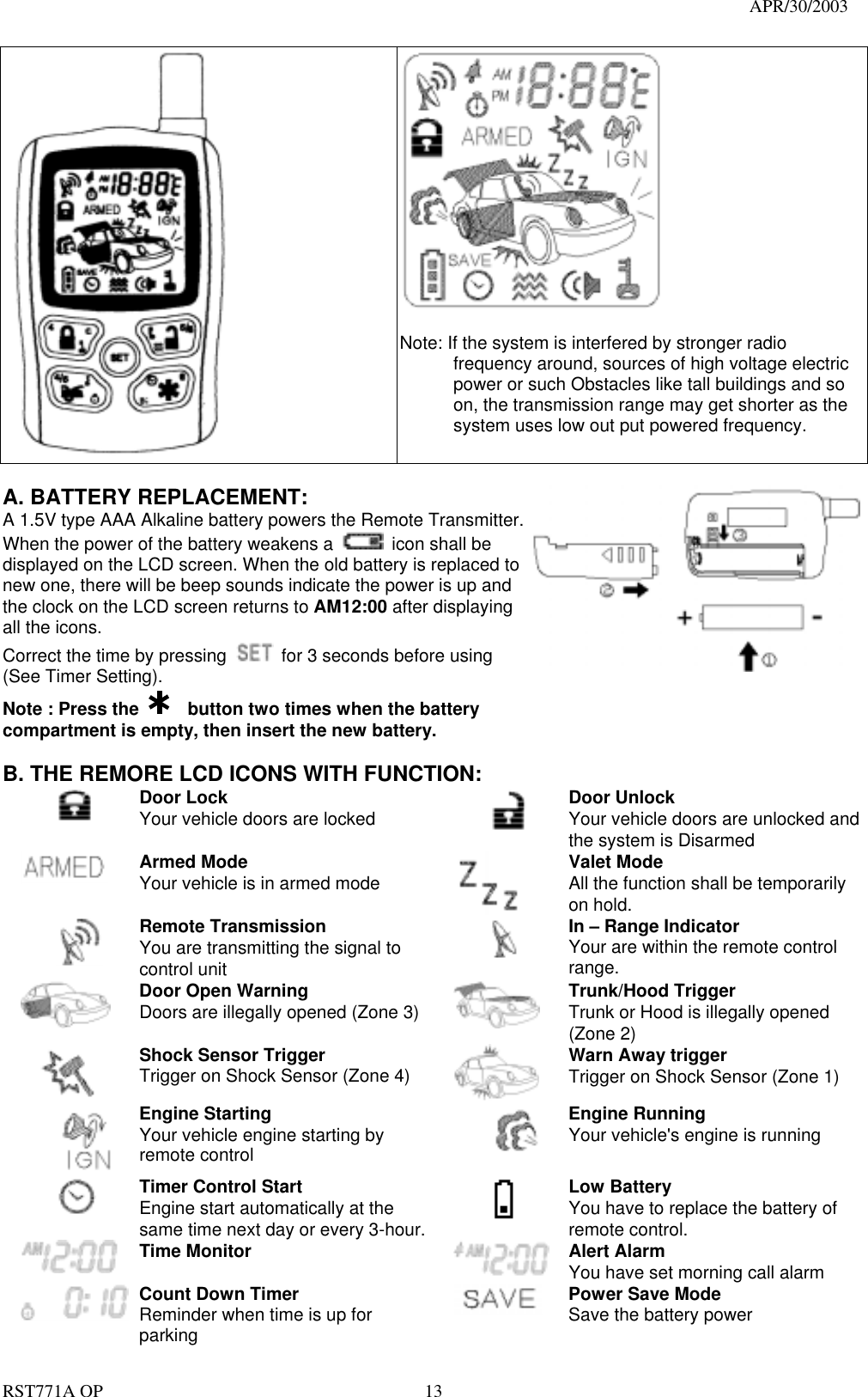                                                                                   APR/30/2003  RST771A OP    13    Note: If the system is interfered by stronger radio frequency around, sources of high voltage electric power or such Obstacles like tall buildings and so on, the transmission range may get shorter as the system uses low out put powered frequency.        A. BATTERY REPLACEMENT: A 1.5V type AAA Alkaline battery powers the Remote Transmitter. When the power of the battery weakens a    icon shall be displayed on the LCD screen. When the old battery is replaced to new one, there will be beep sounds indicate the power is up and the clock on the LCD screen returns to AM12:00 after displaying all the icons. Correct the time by pressing    for 3 seconds before using (See Timer Setting). Note : Press the      button two times when the battery compartment is empty, then insert the new battery.   B. THE REMORE LCD ICONS WITH FUNCTION:  Door Lock Your vehicle doors are locked        Door Unlock Your vehicle doors are unlocked and the system is Disarmed  Armed Mode Your vehicle is in armed mode   Valet Mode All the function shall be temporarily on hold.  Remote Transmission You are transmitting the signal to control unit  In – Range Indicator Your are within the remote control range.    Door Open Warning  Doors are illegally opened (Zone 3)   Trunk/Hood Trigger Trunk or Hood is illegally opened (Zone 2)  Shock Sensor Trigger Trigger on Shock Sensor (Zone 4)  Warn Away trigger Trigger on Shock Sensor (Zone 1)  Engine Starting Your vehicle engine starting by remote control  Engine Running Your vehicle&apos;s engine is running  Timer Control Start Engine start automatically at the same time next day or every 3-hour.   Low Battery You have to replace the battery of remote control.  Time Monitor   Alert Alarm You have set morning call alarm  Count Down Timer Reminder when time is up for parking  Power Save Mode Save the battery power 