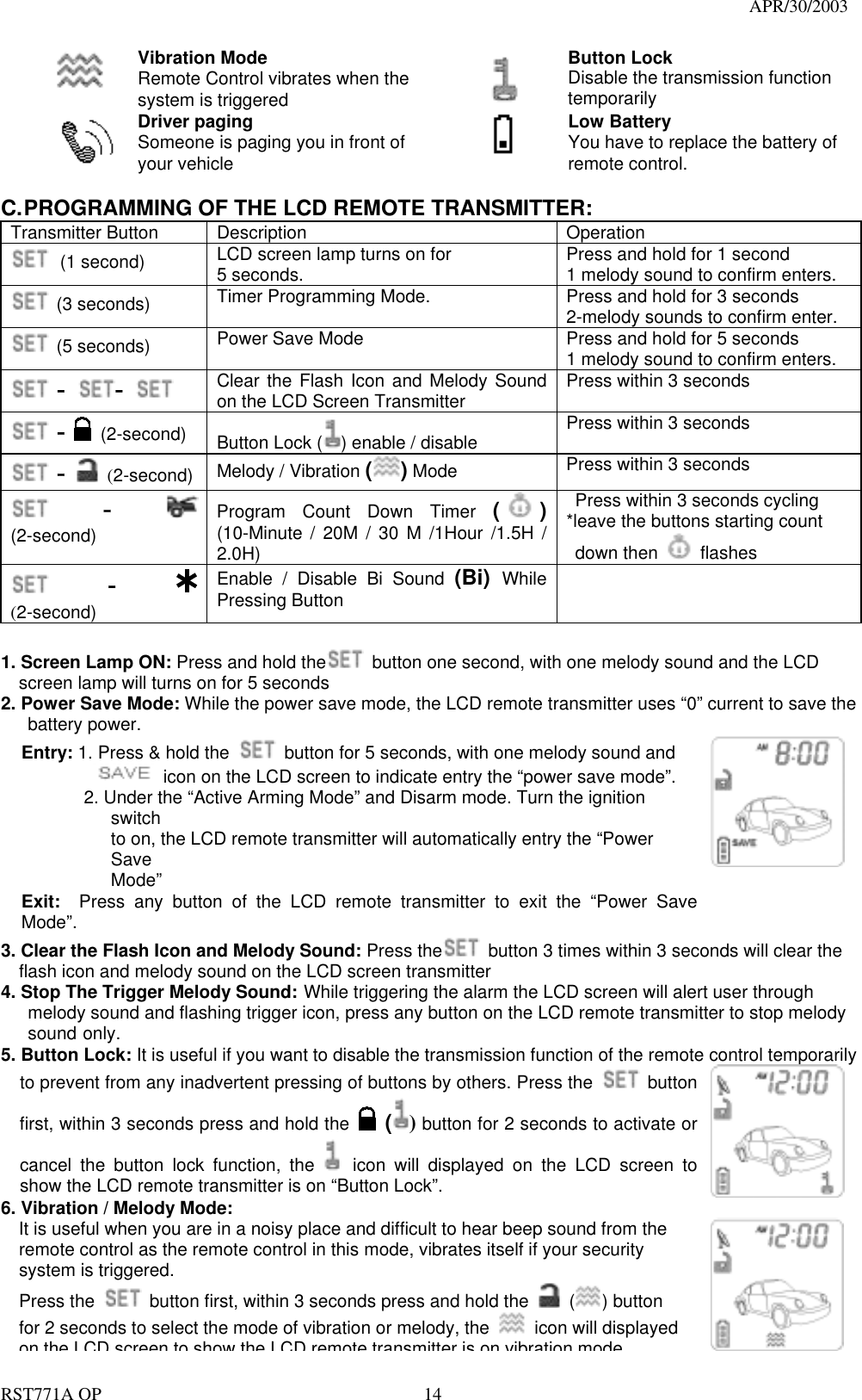                                                                                   APR/30/2003  RST771A OP    14  Vibration Mode Remote Control vibrates when the system is triggered  Button Lock Disable the transmission function temporarily    Driver paging Someone is paging you in front of your vehicle  Low Battery You have to replace the battery of remote control.  C. PROGRAMMING OF THE LCD REMOTE TRANSMITTER: Transmitter Button  Description  Operation  (1 second) LCD screen lamp turns on for 5 seconds.    Press and hold for 1 second 1 melody sound to confirm enters.  (3 seconds) Timer Programming Mode.      Press and hold for 3 seconds 2-melody sounds to confirm enter.  (5 seconds) Power Save Mode  Press and hold for 5 seconds 1 melody sound to confirm enters.  -  -    Clear the Flash Icon and Melody Sound on the LCD Screen Transmitter  Press within 3 seconds  -  (2-second)    Button Lock ( ) enable / disable  Press within 3 seconds  -  (2-second)  Melody / Vibration ( ) Mode    Press within 3 seconds  -  (2-second)  Program Count Down Timer ( ) (10-Minute / 20M / 30 M /1Hour /1.5H / 2.0H)   Press within 3 seconds cycling *leave the buttons starting count    down then   flashes  -   (2-second)  Enable / Disable Bi Sound (Bi)  While Pressing Button   1. Screen Lamp ON: Press and hold the   button one second, with one melody sound and the LCD screen lamp will turns on for 5 seconds 2. Power Save Mode: While the power save mode, the LCD remote transmitter uses “0” current to save the    battery power. Entry: 1. Press &amp; hold the    button for 5 seconds, with one melody sound and              icon on the LCD screen to indicate entry the “power save mode”.        2. Under the “Active Arming Mode” and Disarm mode. Turn the ignition switch to on, the LCD remote transmitter will automatically entry the “Power Save Mode” Exit:  Press any button of the LCD remote transmitter to exit the “Power Save Mode”.   3. Clear the Flash Icon and Melody Sound: Press the   button 3 times within 3 seconds will clear the flash icon and melody sound on the LCD screen transmitter 4. Stop The Trigger Melody Sound: While triggering the alarm the LCD screen will alert user through   melody sound and flashing trigger icon, press any button on the LCD remote transmitter to stop melody  sound only. 5. Button Lock: It is useful if you want to disable the transmission function of the remote control temporarily to prevent from any inadvertent pressing of buttons by others. Press the   button first, within 3 seconds press and hold the   () button for 2 seconds to activate or cancel the button lock function, the   icon will displayed on the LCD screen to show the LCD remote transmitter is on “Button Lock”.     6. Vibration / Melody Mode:     It is useful when you are in a noisy place and difficult to hear beep sound from the remote control as the remote control in this mode, vibrates itself if your security system is triggered.   Press the    button first, within 3 seconds press and hold the   ( ) button for 2 seconds to select the mode of vibration or melody, the    icon will displayed on the LCD screen to show the LCD remote transmitter is on vibration mode  